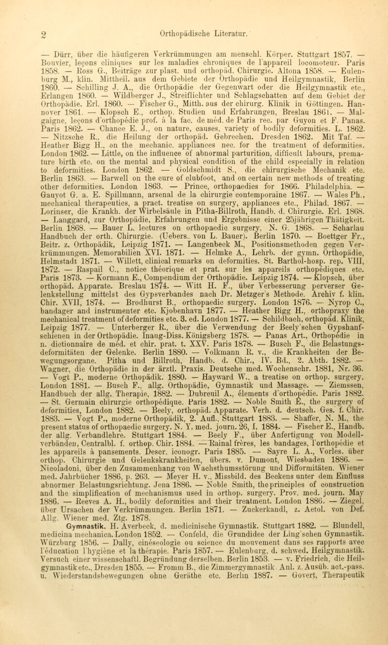 — Dürr, über die häutigeren Verln-ümmungen am inensehl. Körper. Stuttgart 1857. — Bouvier, le^ons cliniques sur les maladies ehroniques de lappareil loeomoteur. Paris 1858. — Ross G., Beiträge zur plast. und Orthopäd. Chirurgie. Altona 1858. — Enlen- burg M., klin. Mittheil, aus dem Gebiete der Orthopädie und Heilgymnastik, Berlin 1860. — Schilling J. A., die Orthopädie der Gegenwart oder die Heilgymnastik etc., Erlangen 1860. — Wildberger J., Streiflichter und Schlagschatten auf dem Gebiet der Orthopädie. Erl. 1860. — Fischer G., Mitth. aus der ehiriirg. Klinik in Göttingen. Han- nover 1861. — Klopseh E., orthop. Studien und Erfahrungen, Breslau 1861. — Mal- gaigne, le^ons d'orthopedie prof. ä la fac. de med. de Paris ree. par Guyon et F. Panas. Paris 1862. — Chance E. J., on nature, causes, variety of bodily deformities. L. 1862. — Nitzsehe R., die Heilung der Orthopäd. Gebrechen. Dresden 1862. Mit Taf. — Heather Bigg H., on the mechanie. applianees nee. for the treatment of deformities. London 1862. — Little, on the influence of abnormal parturition, difficult labours, prema- ture birth etc. on the mental and physical eondition of the cliild espeeially in relation to deformities. London 1862. — Goldschmidt S., die chirurgische Mechanik etc. Berlin 1863. — Barvvell on the eure of elubfoot, and on eertain new methods of treating other deformities. London 1863. — Prinee, orthopaedics for 1866. Philadelphia. — Gauyot G. a. E. Spillmann, arsenal de la Chirurgie contemporaine 1867. —• Wales Ph., mechanical therapeutics, a pract. treatise on surgery, applianees etc., Philad. 1867. — Lorinser, die Krankh. der Wirbelsäule in Pitha-Billroth, Handb. d. Chirurgie. Erl. 1868. — Langgard, zur Orthopädie, Erfahrungen und Ergebnisse einer 25jährigen Thätigkeit. Berlin 1868. — Bauer L. lectures on orthopaedie surgery. N. G. 1868. — Seharlau Handbuch der orth. Chirurgie. (Uebers. von L. Bauer). Berlin 1870. — Boettger Fr., Beitr. z. Orthopädik, Leipzig 1871. — Langenbeck M., Positionsmethoden gegen Ver- krümmungen. Memorabilien XVI. 1871. — Helmke A., Lehrb. der gymn. Orthopädie, Helmstadt 1871. — Willett, clinical remarks on deformities. St. Barthol-hosp. rep. VIII, 1872. — Raspail C, notice theorique et prat. sur les appareils orthopediques etc. Paris 1873. — Kormann E., Compendium der Orthopädie. Leipzig 1874. — Klopseh, über Orthopäd. Apparate. Breslau 1874. — Witt H. F., über Verbesserung perverser Ge- lenkstellung mittelst des Gypsverbandes nach Dr. Metzgers Methode. Archiv f. klin. Chir. XVII, 1874. — Brodliurst B., orthopaedie surgery. London 1876. — Nyrop C, bandager and instrumenter etc. Kjobenhavn 1877. — Heather Bigg H., orthopraxy the mechanical treatment of deformities etc. 8. ed. London 1877. — Schildbach, Orthopäd. Klinik, Leipzig 1877. — Unterberger R., über die Vervyendung der Beely'schen Gypshanf- schienen in der Orthopädie. Inaug-Diss. Königsberg 1878. — Panas Art., Orthopedie in n. dictionnaire de med. et chir. prat. t. XXV. Paris 1878. — Busch F., die ßelastungs- deformitäten der Gelenke. Berlin 1880. — Volkmann R. v., die Krankheiten der Be- wegungsorgane. Pitha und Billroth, Handb. d. Chir., IV. Bd., 2. Abth. 1882. — Wagner, die Orthopädie in der ärztl. Praxis. Deutsehe med. Wochensehr. 1881, Nr. 36. — Vogt P., moderne Orthopädik. 1880. — Hayward W., a treatise on orthop. surgery, London 1881. — Busch F., allg. Orthopädie, Gymnastik und Massage. — Ziemssen, Handbuch der allg. Therapie, 1882. — Dubreuil A., Clements d'orthopedie. Paris 1882. — St. Germain Chirurgie orthopedique. Paris 1882. — Noble Smith E., the surgery of deformities, London 1882. — Beely, Orthopäd. Apparate. Verh. d. deutsch. Ges. f. Chir. 1883. — Vogt F., moderne Orthopädik, 2. Aufl., Stuttgart 1883. — Shafifer, N. M., the present Status of orthopaedie surgery. N. Y. med. journ. 26, I, 1884. — Fischer E., Handb. der allg. Verbandlehre. Stuttgart 1884. — Beely F., über Anfertigung von Modell- verbändeu, Centralbl. f. orthop. Chir. 1884. —Rainal freres, les bandages, I orthopedie et les appareils ä pansements. Deser. iconogr. Paris 1885. — Sayre L. A., Vorles. über orthop. Chirurgie und Gelenkskrankheiten, übers, v. Dumont, Wiesbaden 1886. — Nieoladoni, über den Zusammenhang von Wachsthumsstörung und Difiormitäten. Wiener med. Jahrbücher 1886, p. 263. — Meyer H. v., Missbild, des Beckens unter dem Eiufluss abnormer Belastungsrichtung. .lena 1886. — Noble Smith, theprineiples of eonstruction and the simplification of mechanismus used in orthop. surgery. Prov. med. journ. May 1886. — Reeves A. H., bodily deformities and their treatment. London 1886. — Ziegel, über Ursachen der Verkrümmungen. Berlin 1871. — Zuckerkandl, z. Aetol. von Def. Allg. Wiener med. Ztg. 1878. Gymnastik. H. Averbeck, d. medicinisehe Gymnastik. Stuttgart 1882. — Blundell, medieina meehanica. London 1852. — Confeld, die Grundidee der Ling'schen Gymnastik. Würzburg 1856. — Daily, eineseologie ou scienee du mouvement dans ses rapports avee Teducation Ihygiene et latherapie. Paris 1857. — Eulenbarg, d. schwed. Heilgymnastik. Versuch einer wissenschaftl. Begründung derselben. Berlin 1853. — v. Friedrich, die Heil- gymnastik etc., Dresden 1855. — Fromm ß., die Zimmergymnastik Anl. z. Ausüb. act.-pass. u. Wiederstandsbewegungen ohne Geräthe etc. Berlin 1887. — Govert, Therapeutik