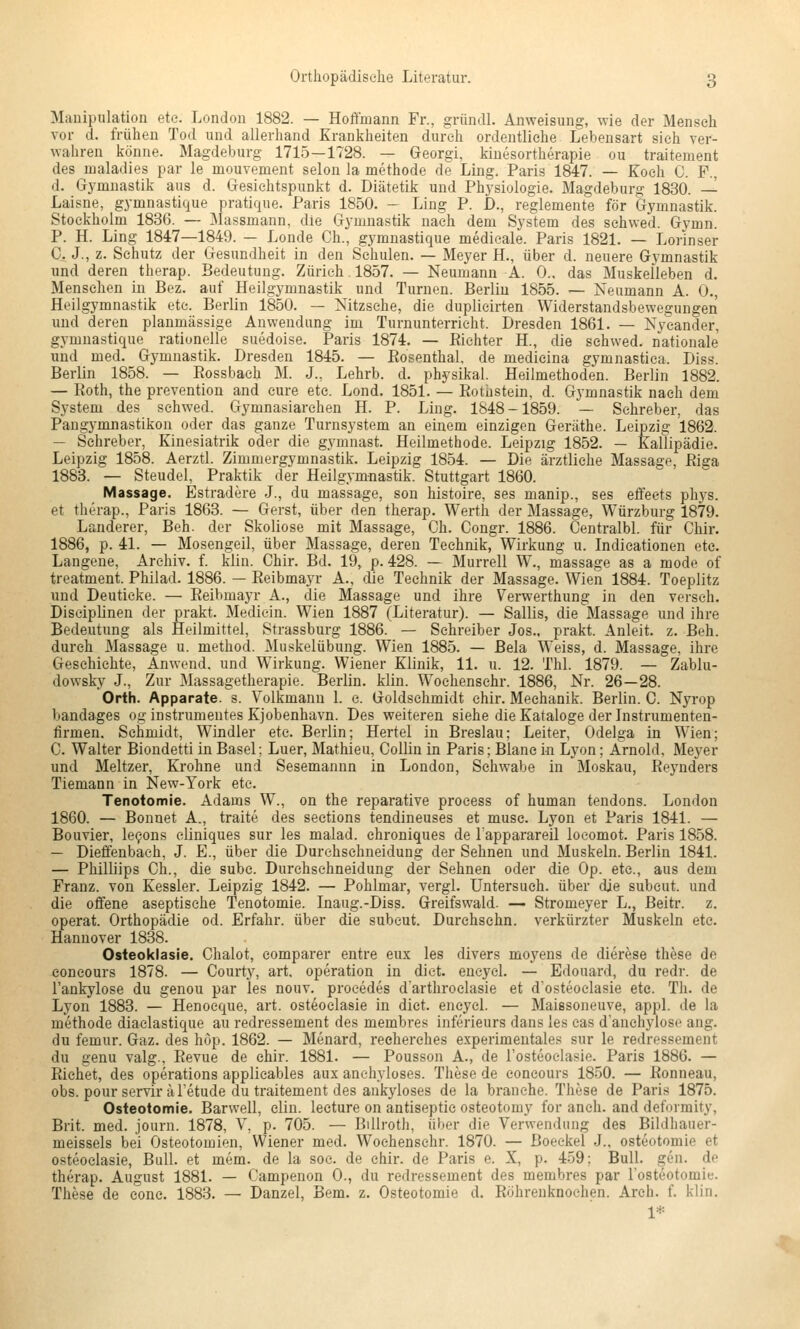 Manipulation eto. London 1882. — Hoffmann Fr., gründl. Anweisung, wie der Mensch vor d. frühen Tod und allerhand Krankheiten durch ordentliche Lebensart sich ver- wahren könne. Magdeburg 1715—1728. — Georgi, kinesortherapie ou traitement des inaladies par le mouvement selon la methode de Ling. Paris 1847. — Koch C. F., d. Gymnastik aus d. Gesichtspunkt d. Diätetik und Physiologie. Magdeburg 1830. — Laisne, gymnastique pratique. Paris 1850. - Ling P. D., reglemente för Gymnastik. Stockholm 1836. — Massmann, die Gymnastik nach dem System des schwed. Gymn. P. H. Ling 1847—1849. — Londe Gh., gymnastique medieale. Paris 1821. — Lorinser C. J., z. Schutz der Gesundheit in den Schulen. — Meyer H., über d. neuere Gymnastik und deren therap. Bedeutung. Zürich 1857. — Neumann A. 0.. das Muskelleben d. Menschen in Bez. auf Heilgymnastik und Turnen. Berlin 1855. — Neumann A. 0., Heilgymnastik etc. Berlin 1850. — Nitzsche, die duplieirten Widerstandsbewegungen und deren planmässige Anwendung im Turnunterricht. Dresden 1861. — Nyeander, gymnastique rationelle suedoise. Paris 1874. — Eichter H., die schwed. nationale und med. Gymnastik. Dresden 1845. — Eosenthai, de medieina gymnastica. Diss. Berlin 1858. — Eossbach M. J., Lehrb. d. physikal. Heilmethoden. Berlin 1882. — Eoth, the prevention and eure etc. Lond. 1851. — Eothstein, d. Gymnastik nach dem System des schwed. Gymnasiarchen H. P. Ling. 1848-1859. — Schreber, das Pangymnastikon oder das ganze Turnsystem an einem einzigen Geräthe. Leipzig 1862. — Schreber, Kinesiatrik oder die gymnast. Heilmethode. Leipzig 1852. — Kallipädie. Leipzig 1858. Aerztl. Zimmergymnastik. Leipzig 1854. — Die ärztliche Massage, Eiga 1883. — Steudel, Praktik der Heilgymnastik. Stuttgart 1860. Massage. Estradere J., du massage, son histoire, ses manip., ses effeets phys. et therap., Paris 1863. — Gerst, über den therap. Werth der Massage, Würzburg 1879. Landerer, Beh. der Skoliose mit Massage, Ch. Congr. 1886. Centralbl. für Chir. 1886, p. 41. — Mosengeil, über Massage, deren Technik, Wirkung u. Indicationen etc. Langene, Archiv, f. klin. Chir. Bd. 19, p. 428. — Murrell W., massage as a mode of treatment. Philad. 1886. — Eeibmayr A., die Technik der Massage. Wien 1884. Toeplitz und Deuticke. — Eeibmayr A., die Massage und ihre Verwerthung in den versch. Diseiplinen der prakt. Mediein. Wien 1887 (Literatur). — Sallis, die Massage und ihre Bedeutung als Heilmittel, Strassburg 1886. — Schreiber Jos., prakt. Anleit. z. Beh. durch Massage u. method. Muskelübung. Wien 1885. — ßela Weiss, d. Massage, ihre Geschichte, Anwend, und W^irkung. Wiener Klinik, 11. u. 12. Thl. 1879. — Zablu- dowsky J., Zur Massagetherapie. Berlin, klin. Wochensehr. 1886, Nr. 26—28. Orth. Apparate, s. Volkmann 1. c. Goldschmidt chir. Mechanik. Berlin. C. Nyrop bandages og Instrumentes Kjobenhavn. Des weiteren siehe die Kataloge der Listrumenten- firmen. Schmidt, Windler etc. Berlin; Hertel in Breslau; Leiter, Odelga in Wien; C. Walter Biondetti in Basel; Luer, Mathieu, Collin in Paris; Blane in Lyon; Arnold, Meyer und Meltzer, Krohne und Sesemannn in London, Schwabe in Moskau, Eeynders Tiemann in New-York etc. Tenotomie. Adams W., on the reparative proeess of human tendons. London 1860. — Bonnet A., traite des sections tendineuses et musc. Lyon et Paris 1841. — Bouvier, lec^ons cliniques sur les malad, ehroniques de Tapparareil locomot. Paris 1858. — Dieffenbach, J. E., über die Durehsehneidung der Sehnen und Muskeln. Berlin 1841. — Philliips Gh., die subc. Durehsehneidung der Sehnen oder die Op. etc., aus dem Franz. von Kessler. Leipzig 1842. — Pohlmar, vergl. untersuch, über die subcut. und die offene aseptische Tenotomie. Inaug.-Diss. Greifswald. — Stromeyer L., Beitr. z. operat. Orthopädie od. Erfahr, über die subcut. Durchschn. verkürzter Muskeln etc. Hannover 1838. Osteoklasie. Ghalot, comparer entre eux les divers moyens de dierese these de concours 1878. — Courty, art, Operation in dict. eneyel. — Edouard, du redr. de l'ankylose du genou par les nouv. proeedes d'arthroelasie et dosteoclasie etc. Th. de Lyon 1883. — Henocque, art. osteoclasie in dict. encycl. — Maissoneuve, appl. de la methode diaclastique au redressement des membres inferieurs dans les cas d'anchylose ang. du femur. Gaz. des höp. 1862. — Menard, reeherches experimentales sur le redressement du genu valg., Eevue de chir. 1881. — Pousson A., de l'osteoclasie. Paris 1886. — Eichet, des Operations applicables aux anehyloses. These de concours 1850. — Eonneau, obs. pourservir äTetude du traitement des ankyloses de la brauche. These de Paris 1875. Osteotomie. Barwell, clin. lecture on antiseptic osteotomy for anch. and deformity, Brit. med. journ. 1878, V, p. 705. — BiUroth, über die Verwendung des Bildhauer- meissels bei Osteotomien, Wiener med. Wochensehr. 1870. — Boeckel -J., Osteotomie et osteoclasie, Bull, et mem. de la soc. de chir. de Paris e. X, p. 4-59: Bull. gen. de therap. August 1881. — Campenon 0., du redressement des membres par Tosteotomie. These de cone. 1883. — Danzel, Bern. z. Osteotomie d. Eöhrenknochen. Arch. f. klin. 1*