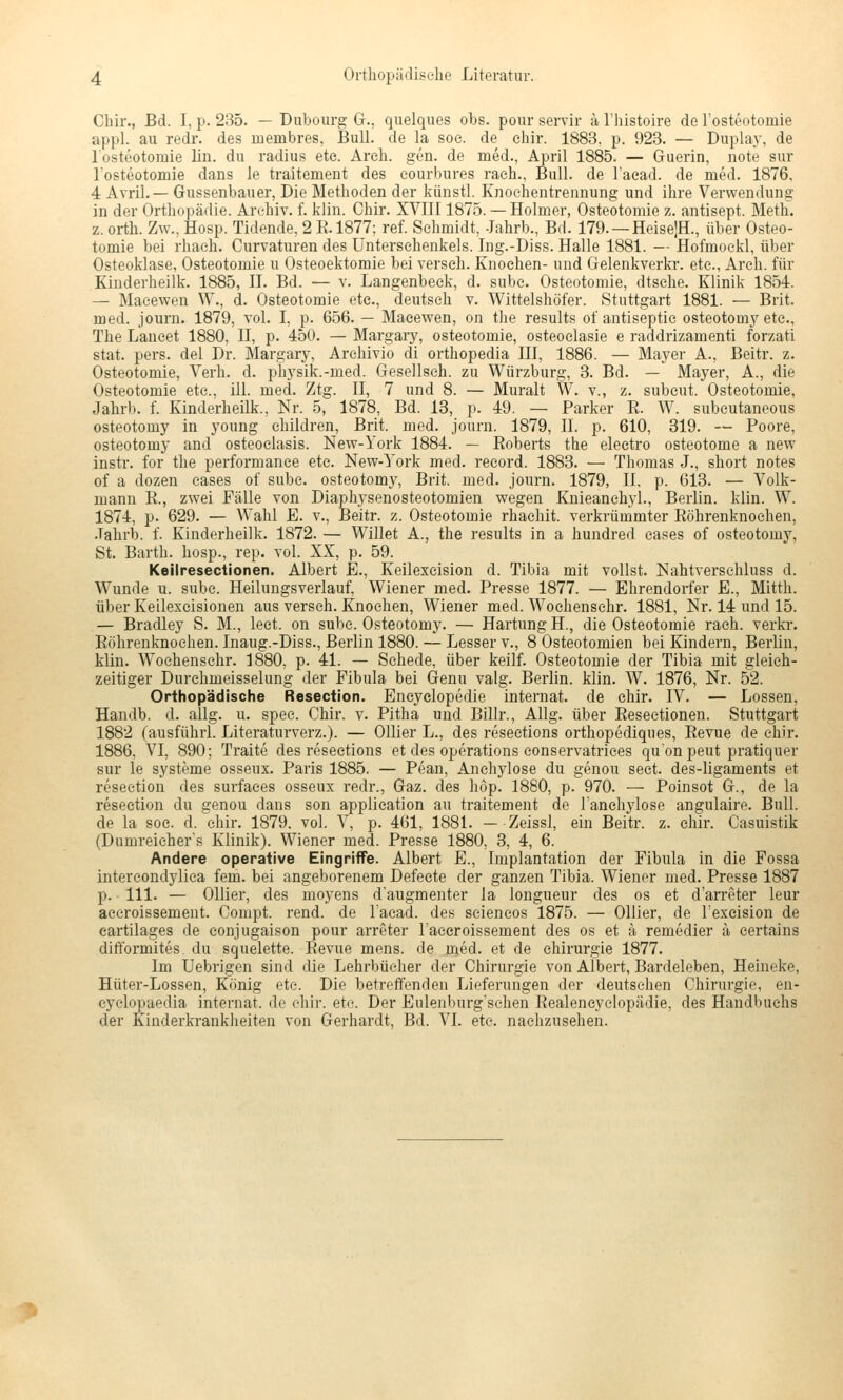 Chir., Bd. I, p. 235. — Duboiirg G., quelques obs. pour servir ä l'histoire de Tosteotoraie appl. au redr. des membres, Bull, de la soe. de chir. 1883. p. 923. — Duplay, de losteotomie lin. du radius etc. Areh. gen. de med., April 1885. — Guerin, note sur Tosteotoraie dans le traitement des eourbures raeh.. Bull, de l'aead. de med. 1876, 4 Avril.— Gussenbauer, Die Methoden der künstl. Knoehentrennung und ihre Verwendung in der Orthopädie. Archiv, f. klin. Chir. XVIII1875. — Holmer, Osteotomie z. antisept. Meth. z. orth. Zw., Hosp. Tidende, 2 E.1877; ref. Schmidt, -Jahrb., Bd. 179. —HeiselH., über Osteo- tomie bei rhaeh. Curvaturen des Untersehenkels. Ing.-Diss. Halle 1881. — Hofmoekl, über Osteoklase, Osteotomie u Osteoektomie bei verseh. Knochen- und Gelenkverln-. etc., Arch. für Kinderheilk. 1885, II. Bd. — v. Langenbeek, d. sube. Osteotomie, dtsehe. Klinik 1854. — Maeewen W., d. Osteotomie etc., deutseh v. Wittelshöfer. Stuttgart 1881. — Brit. med. journ. 1879, vol. I, p. 656. — Maeewen, on the results of antiseptie osteotomy etc., The Laneet 1880, II, p. 450. — Margary, Osteotomie, osteoelasie e raddrizamenti forzati stat. pers. del Dr. Margary, Arehivio di orthopedia III, 1886. — Mayer A., Beitr. z. Osteotomie, Verh. d. ph.ysik.-med. Gesellseh. zu Würzburg, 3. Bd. — Mayer, A., die Osteotomie etc., ill. med. Ztg. II, 7 und 8. — Muralt W. v., z. subcut. Osteotomie, Jahrb. f. Kinderheilk., Nr. 5, 1878, Bd. 13, p. 49. — Parker R. W. subeutaneous osteotomy in young children, Brit. med. journ. 1879, II. p. 610, 319. — Poore, osteotomy and osteoelasis. New-York 1884. — Roberts the electro Osteotome a new instr. for the Performance etc. New-^'ork med. record. 1883. — Thomas J., short notes of a dozen eases of subc. osteotomy, Brit. med. journ. 1879, II, p. 613. — Volk- mann R., zwei Fälle von Diaphysenosteotomien wegen Knieanchyl., Berlin, klin. W. 1874, p. 629. — Wahl E. v., Beitr. z. Osteotomie rhachit. verkrümmter Röhrenknochen, .Tahrb. f. Kinderheilk. 1872. — Willet A., the results in a hundred cases of osteotomy, St. Barth, hosp., rep. vol. XX, p. 59. Keilresectionen. Albert E., Keilexeision d. Tibia mit vollst. Nahtversehluss d. Wunde u. subc. Heiluugsverlauf, Wiener med. Presse 1877. — Ehrendorfer E., Mitth. über Keilexcisionen aus verseh. Knochen, Wiener med. Wochenschr. 1881, Nr. 14 und 15. — Bradley S. M., leet. on subc. Osteotomy. — Härtung H., die Osteotomie räch, verkr. Röhrenknochen. Inaug.-Diss., Berlin 1880. — Lesser v., 8 Osteotomien bei Kindern, Berlin, klin. Wochenschr. 1880, p. 41. — Schede, über keilf. Osteotomie der Tibia mit gleich- zeitiger Durchmeisselung der Fibula bei Genu valg. Berlin, klin. W. 1876, Nr. 52. Orthopädische Resection. Encyclopedie Internat, de chir. IV. — Lossen, Handb. d. allg. u. spec. Chir. v. Pitha und Billr., Allg. über Resectionen. Stuttgart 1882 (ausführl. Literaturverz.). — Ollier L., des resections orthopediques, Revue de chir. 1886, VI, 890; Traite des resections et des Operations eonservatrices qu'on peut pratiquer sur ie Systeme osseux. Paris 1885. — Pean, Anchylose du genou sect. des-ligaments et resection des surfaees osseux redr., Gaz. des höp. 1880, p. 970. — Poinsot G., de la resection du genou dans son application au traitement de lanchylose angulaire. Bull, de la soe. d. chir. 1879. vol. V, p. 461, 1881. — Zeissl, ein Beitr. z. ehir. Casuistik (Dumreieher s Klinik). Wiener med. Presse 1880, 3, 4, 6. Andere operative Eingriffe. Albert E., Implantation der Fibula in die Fossa intercondylica fem. bei angeborenem Defeete der ganzen Tibia. Wiener med. Presse 1887 p. 111. — Ollier, des moyens d'augmenter la longueur des os et d'arreter leur accroissement. Compt. rend. de l'aead. des seieneos 1875. — Ollier, de Texcision de cartilages de eonjugaison pour arreter Taceroissement des os et k remedier ä eertains difformites du squelette. Revue mens, de med. et de Chirurgie 1877. Im Uebrigen sind die Lehrbücher der Chirurgie von Albert, Bardeleben, Heineke, Hüter-Lossen, König etc. Die betreffenden Lieferungen der deutschen Chirurgie, en- eyclopaedia Internat, de chir. ete. Der Eulenburg'schen Realeneyelopädie, des Handbuchs der Kinderkrankheiten von Gerhardt, Bd. VI. ete. nachzusehen.