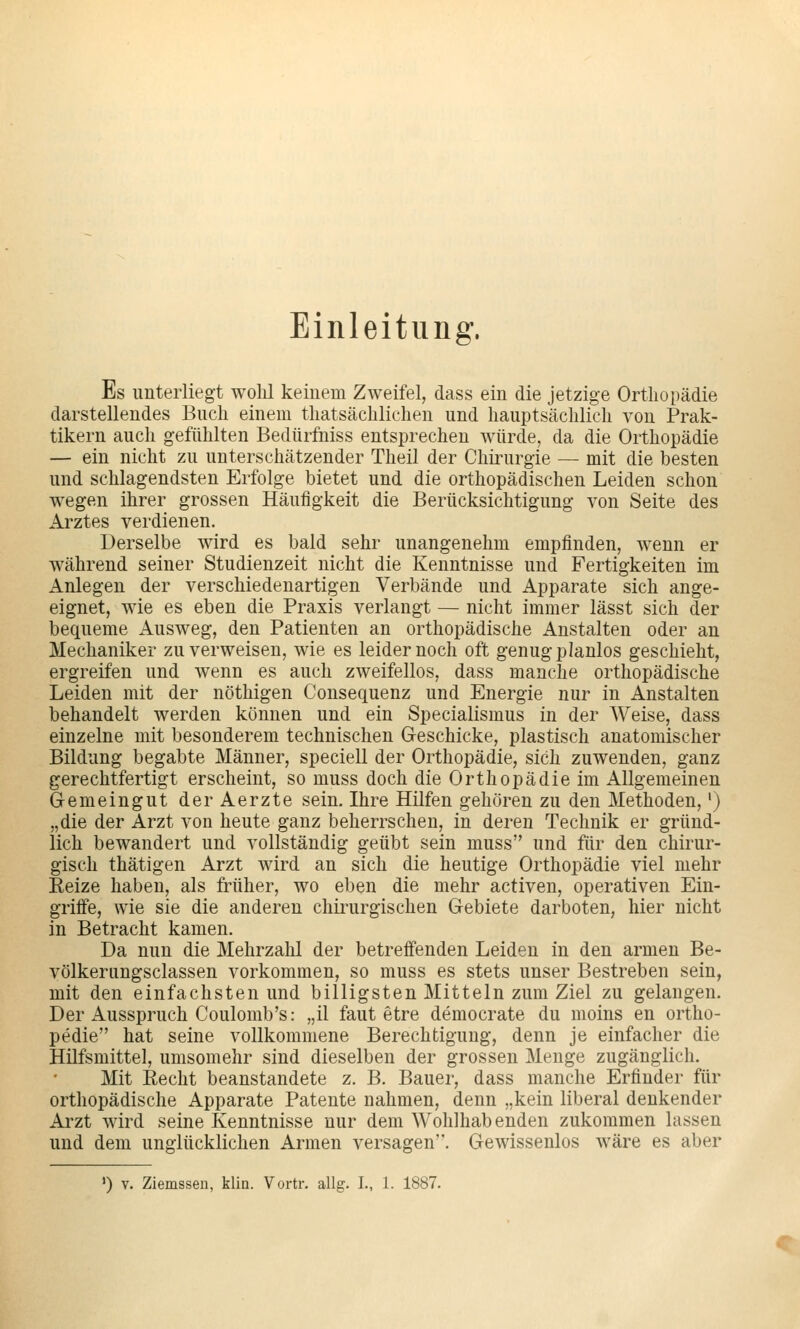 Einleitung. Es unterliegt wolü keinem Zweifel, dass ein die jetzige Orthopädie darstellendes Buch einem thatsächlichen und hauptsächlich von Prak- tikern auch gefühlten Bedürfniss entsprechen würde, da die Orthopädie — ein nicht zu unterschätzender Theil der Chirurgie — mit die besten und schlagendsten Erfolge bietet und die orthopädischen Leiden schon wegen ihrer grossen Häufigkeit die Berücksichtigung von Seite des Arztes verdienen. Derselbe wird es bald sehr unangenehm empfinden, wenn er während seiner Studienzeit nicht die Kenntnisse und Fertigkeiten im Anlegen der verschiedenartigen Verbände und Apparate sich ange- eignet, wie es eben die Praxis verlangt — nicht immer lässt sich der bequeme Ausweg, den Patienten an orthopädische Anstalten oder an Mechaniker zu verweisen, wie es leider noch oft genug planlos geschieht, ergreifen und wenn es auch zweifellos, dass manche orthopädische Leiden mit der nöthigen Consequenz und Energie nur in Anstalten behandelt werden können und ein Specialismus in der Weise, dass einzelne mit besonderem technischen Geschicke, plastisch anatomischer Bildung begabte Männer, speciell der Orthopädie, sich zuwenden, ganz gerechtfertigt erscheint, so muss doch die Orthopädie im Allgemeinen Gemeingut derAerzte sein. Ihre Hilfen gehören zu den Methoden,') „die der Arzt von heute ganz beherrschen, in deren Technik er gründ- lich bewandert und vollständig geübt sein muss und für den chirur- gisch thätigen Arzt wird an sich die heutige Orthopädie viel mehr Eeize haben, als früher, wo eben die mehr activen, operativen Ein- griffe, wie sie die anderen chii'urgischen Gebiete darboten, hier nicht in Betracht kamen. Da nun die Mehrzahl der betreffenden Leiden in den armen Be- völkerungsclassen vorkommen, so muss es stets unser Bestreben sein, mit den einfachsten und billigsten Mitteln zum Ziel zu gelangen. Der Ausspruch Coulomb's: „il faut etre democrate du moins en ortho- pedie hat seine vollkommene Berechtigung, denn je einfacher die Hilfsmittel, umsomehr sind dieselben der grossen Menge zugänglich. Mit Recht beanstandete z. B. Bauer, dass manche Erfinder für orthopädische Apparate Patente nahmen, denn „kein liberal denkender Arzt wird seine Kenntnisse nur dem Wohlhabenden zukommen lassen und dem unglücklichen Armen versagen. Gewissenlos wäre es aber
