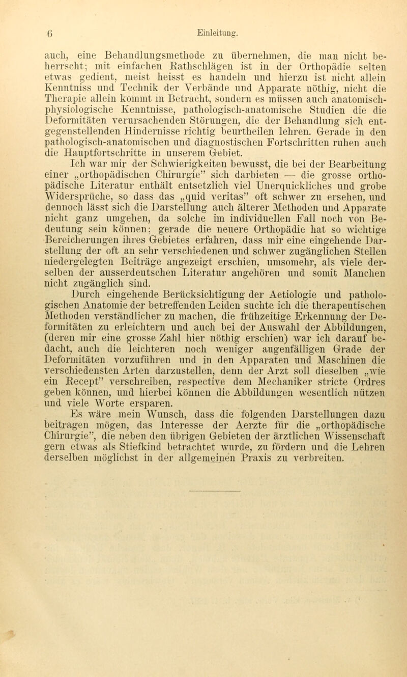 auch, eine Behandlungsmethode zu übernehmen, die man nicht be- herrscht; mit einfachen Rathschlägen ist in der Orthopädie selten etwas gedient, meist heisst es handeln und hierzu ist nicht allein Kenntniss und Technik der Verbände und Apparate nöthig, nicht die Therapie allein kommt m Betracht, sondern es müssen auch anatomisch- physiologische Kenntnisse, pathologisch-anatomische Studien die die Deformitäten verursachenden Störungen, die der Behandlung sich ent- gegenstellenden Hindernisse richtig beurtheilen lehren. Gerade in den pathologisch-anatomischen und diagnostischen Fortschritten ruhen auch die Hauptforischritte in unserem Gebiet. Ich war mir der Schwierigkeiten bewusst, die bei der Bearbeitung einer ..orthopädischen Chirurgie sich darbieten — die grosse ortho- pädische Literatur enthält entsetzlich viel Unerquickliches und grobe Widersprüche, so dass das „quid veritas oft schwer zu ersehen, und dennoch lässt sich die Darstellung auch älterer Methoden und Apparate nicht ganz umgehen, da solche im individuellen Fall noch von Be- deutung sein können; gerade die neuere Orthopädie hat so wichtige Bereicherungen ihres Gebietes erfahren, dass mir eine eingehende Dar- stellung der oft an sehr verschiedenen und schwer zugänglichen Stellen niedergelegten Beiträge angezeigt erschien, umsomehr, als viele der- selben der ausserdeutschen Literatur angehören und somit Manchen nicht zugänglich sind. Durch eingehende Berücksichtigung der Aetiologie und patholo- gischen Anatomie der betreffenden Leiden suchte ich die therapeutischen Methoden verständlicher zu machen, die frühzeitige Erkennung der De- formitäten zu erleichtern und auch bei der Auswahl der Abbildungen, (deren mir eine grosse Zahl hier nöthig erschien) war ich darauf be- dacht, auch die leichteren noch weniger augenfälligen Grade der Deformitäten vorzuführen und in den Apparaten und Maschinen die verschiedensten Arten darzustellen, denn der Arzt soll dieselben „wie ein Recept verschreiben, respective dem Mechaniker stricte Ordres geben können, und hierbei können die Abbildungen wesentlich nützen und viele Worte ersparen. Es wäre mein Wunsch, dass die folgenden Darstellungen dazu beitragen mögen, das Interesse der Aerzte für die „orthopädische Chirurgie, die neben den übrigen Gebieten der ärztlichen Wissenschaft gern etwas als Stiefkind betrachtet wurde, zu fördern und die Lehren derselben möglichst in der allgemeinen Praxis zu verbreiten.