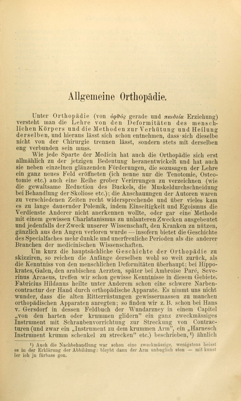 Allgemeine Orthopädie. Unter Orthopädie (von ögd'ög gerade und naidsCa Erziehung) versteht man die Lehre von den Deformitäten des mensch- lichen Körpers und die Methoden zur Verhütung- und Heilung derselben, und hieraus lässt sich schon entnehmen, dass-sich dieselbe nicht von der Chirurgie trennen lässt, sondern stets mit derselben eng verbunden sein muss. Wie jede Sparte der Medicin hat auch die Orthopädie sich erst allmälilich zu der jetzigen Bedeutung heranentwickelt und hat auch sie neben einzelnen glänzenden Förderungen, die sozusagen der Lehre ein ganz neues Feld eröffneten (ich nenne nur die Tenotomie, Osteo- tomie etc.) auch eine Reihe grober Verirrungen zu verzeichnen (wie die gewaltsame Eeduction des Buckels, die Muskeldurchschneidung bei Behandlung der Skoliose etc.); die Anschauungen der Autoren waren zu verschiedenen Zeiten recht widersprechende und über vieles kam es zu lange dauernder Polemik, indem Einseitigkeit und Egoismus die Verdienste Anderer nicht anerkennen wollte, oder gar eine Methode mit einem gewissen Charlatanismus zu unlauteren Zwecken ausgebeutet und jedenfalls der Zweck unserer Wissenschaft, den Kranken zu nützen, gänzlich aus den Augen verloren wurde — insofern bietet die Geschichte des Specialfaches mehr dunkle und unerfreuliche Perioden als die anderer Branchen der medicinischen Wissenschaften. Um kurz die hauptsächliche Geschichte der Orthopädie zu skizziren, so reichen die Anfänge derselben wohl so weit zurück, als die Kenntniss von den menschlichen Deformitäten überhaupt; bei Hippo- krates, Galen, den arabischen Aerzten, später bei Ambroise Pare, Seve- rinus Arcaeus, treffen wir schon gewisse Kenntnisse in diesem Gebiete. Fabricius Hildanus heilte unter Anderem schon eine schwere Narben- contractur der Hand durch orthopädische Apparate. Es nimmt uns nicht wunder, dass die alten Ritterrüstungen gewissermassen zu manchen orthopädischen Apparaten anregten; so finden wir z.B. schon bei Hans V. Gersdorf in dessen Feldbuch der Wundarzney in einem Capitel „von den harten oder krummen glidern ein ganz zweckmässiges Instrument mit Schraubenvorrichtung zur Streckung von Contrac- tm^en(und zwar ein „Instrument zu dem krummen Arm, ein „Harnesch Instrument krumm Schenkel zu strecken etc.) beschrieben, *) ähnlich ') Auch die Nachbehandlung war schon eine zweckmässige, wenigstens heisst es in der Erklärung der Abbildung: bleybt dann der Arm unbuglieh ston — mit kunst 1er ich jn fürbass gon.