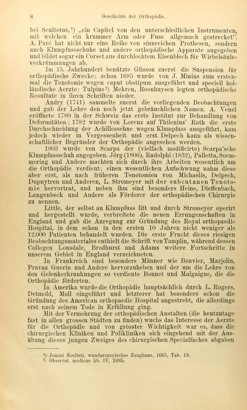 bei Scultetus, ^) „ein Capitel von den unterschiedlichen Instrumenten, mit welchen ein krummer Arm oder Fuss allgemach gestrecket. A. Pare hat nicht nur eine Reihe von sinnreichen Prothesen, sondern auch Klumpfussschuhe und andere orthopädische Apparate angegeben und büdet sogar ein Corset aus durchlochtem Eisenblech für Wirbelsäule- verkrümmungen ab. Im 15. Jahrhundert benützte Glisson zuerst die Suspension für orthopädische Zwecke; schon 1685 wurde von J. Minius zum ersten- mal die Tenotomie wegen caput obstipum ausgeführt und speciell hol- ländische Aerzte: Tulpius 2) Mekren, Roonhuj^sen legten orthopädische Resultate in ihren Schriften nieder. Andry (1741) sammelte zuerst die vorliegenden Beobachtungen und gab der Lehre den noch jetzt gebräuchlichen Namen. A. Yenel eröffnete 1780 in der Schweiz das erste Institut zur Behandlung von Deformitäten; 1782 wurde von Lorenz auf Thilenius' Rath die erste Durchschneidung der Achillessehne wegen Klumpfuss ausgeführt, kam jedoch wieder in Vergessenheit und erst Delpech kann als wissen- schaftlicher Begründer der Orthopädie angesehen werden. 1803 wurde von Scarpa der (vielfach modificirte) Scarpa'sche Klumpfussschuh angegeben. Jörg (1806), Rudolphi(1832), Palletta, Soem- mering und Andere machten sich durch ihre ilrbeiten wesentlich um die Orthopädie verdient; einen wesentlichen Aufschwung nahm diese aber erst, als nach früheren Tenotomien von Michaelis, Delpech, Dupuytren und Anderen, L. Stromeyer mit der subcutanen Tenoto- mie hervortrat, und neben ihm sind besonders Heine, Dieffenbach, Langenbeck und Andere als Förderer der oithopädischen Chirurgie zu nennen. Little, der selbst an Klumpfuss litt und durch Stromeyer oi)erirt und hergestellt wurde, verbreitete die neuen Errungenschaften in England und gab die Anregung zur Gründung des Royal orthopaedic Hospital, in dem schon in den ersten 10 Jahren nicht weniger als 12.000 Patienten behandelt wurden. Die erste Frucht dieses riesigen Beobachtungsmateriales enthielt die Schrift vonTamplin, währenddessen Collegen Lonsdale, Brodhurst und Adams weitere Fortschritte in unserem Gebiet in England verzeichneten. In Frankreich sind besonders Männer wie Bouvier, Marjolin, Pravaz Guerin und Andere hervorzuheben und der um die Lehre von den Gelenkerkrankungen so verdiente Bonnet und Malgaigne, die die Orthopädie förderten. In Amerika wurde die Orthopädie hauptsächlich durch L. Rogers, Detmold, Moll eingeführt und letzterer hat besonders schon die Gründung des American orthopaedic Hospital angestrebt, die allerdings erst nach seinem Tode in Erfüllung ging. Mit der Vermehrung der orthopädischen Anstalten (die heutzutage fast in allen grossen Städten zu finden) wuchs das Interesse der Aerzte für die Orthopädie und von grösster Wichtigkeit war es, dass die chirurgischen Kliniken und Polikliniken sich eingehend mit der Aus- übung dieses jungen Zweiges des chirurgischen Specialfaches abgaben ') Joanni Seulteti, wundarzneyisches Zeughaus, 1665, Tab. 18. ^) Observat. medieae üb. IV, 1685.