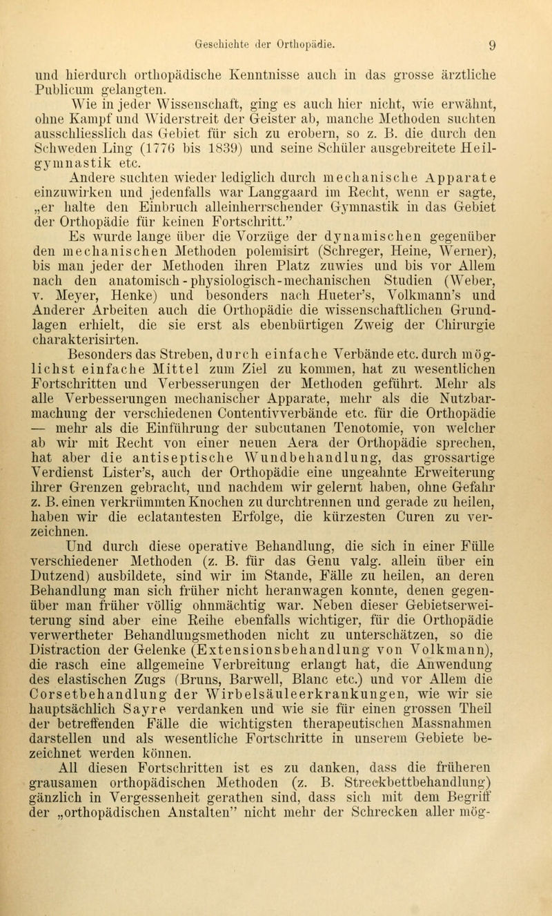 und hierdurch orthopädische Kenntnisse auch in das grosse ärztliche Publicum gelangten. Wie in jeder Wissenschaft, ging es auch hier nicht, wie erwähnt, ohne Kampf und Widerstreit der Geister ab, manche Methoden suchten ausschliesslich das Gebiet für sich zu erobern, so z. B. die durch den Schweden Ling (1776 bis 1839) und seine Schüler ausgebreitete Heil- gymnastik etc. Andere suchten wieder lediglich durch mechanische Apparate einzuwirken und jedenfalls war Langgaard im Eecht, wenn er sagte, „er halte den Einbruch alleinherrschender Gymnastik in das Gebiet der Orthopädie für keinen Fortschritt. Es wurde lange über die Vorzüge der dj^namischen gegenüber den mechanischen Methoden polemisirt (Schreger, Heine, Werner), bis man jeder der Methoden ihren Platz zuwies und bis vor Allem nach den anatomisch-physiologisch-mechanischen Studien (Weber, V. Meyer, Henke) und besonders nach Hueter's, Volkmann's und Anderer Arbeiten auch die Orthopädie die wissenschaftlichen Grund- lagen erhielt, die sie erst als ebenbürtigen Zweig der Chirurgie charakterisirten. Besonders das Streben, durch einfache Verbände etc. durch mög- lichst einfache Mittel zum Ziel zu kommen, hat zu wesentlichen Fortschritten und Verbesserungen der Methoden geführt. Mehr als alle Verbesserungen mechanischer Apparate, mehr als die Nutzbar- machung der verschiedenen Contentivverbände etc. für die Orthopädie — mehr als die Einführung der subcutanen Tenotomie, von welcher ab wir mit Recht von einer neuen Aera der Orthopädie sprechen, hat aber die antiseptische Wundbehandlung, das grossartige Verdienst Lister's, auch der Orthopädie eine ungeahnte Erweiterung ihrer Grenzen gebracht, und nachdem wir gelernt haben, ohne Gefahr z. B. einen verkrümmten Knochen zu durchtrennen und gerade zu heilen, haben wir die eclatantesten Erfolge, die kürzesten Curen zu ver- zeichnen. Und durch diese operative Behandlung, die sich in einer Fülle verschiedener Methoden (z. B. für das Genu valg. allein über ein Dutzend) ausbildete, sind wir im Stande, Fälle zu heilen, an deren Behandlung man sich früher nicht heranwagen konnte, denen gegen- über man früher völlig ohnmächtig war. Neben dieser Gebietserwei- terung sind aber eine Reihe ebenfalls wichtiger, für die Orthopädie verwertheter Behandlungsmethoden nicht zu unterschätzen, so die Distraction der Gelenke (Extensionsbehandlung von Volkmann), die rasch eine allgemeine Verbreitung erlangt hat, die Anwendung des elastischen Zugs (Bruns, Barwell, Blanc etc.) und vor Allem die Corsetbehandlung der Wirbelsäuleerkrankungen, wie wir sie hauptsächlich Sayre verdanken und wie sie für einen grossen Theil der betreffenden Fälle die wichtigsten therapeutischen Massnahmen darstellen und als wesentliche Fortschritte in unserem Gebiete be- zeichnet werden können. All diesen Fortschritten ist es zu danken, dass die früheren grausamen orthopädischen Methoden (z. B. Streekbettbehandlung) gänzlich in Vergessenheit gerathen sind, dass sich mit dem Begriff der „orthopädischen Anstalten nicht mehr der Schrecken aller mög-