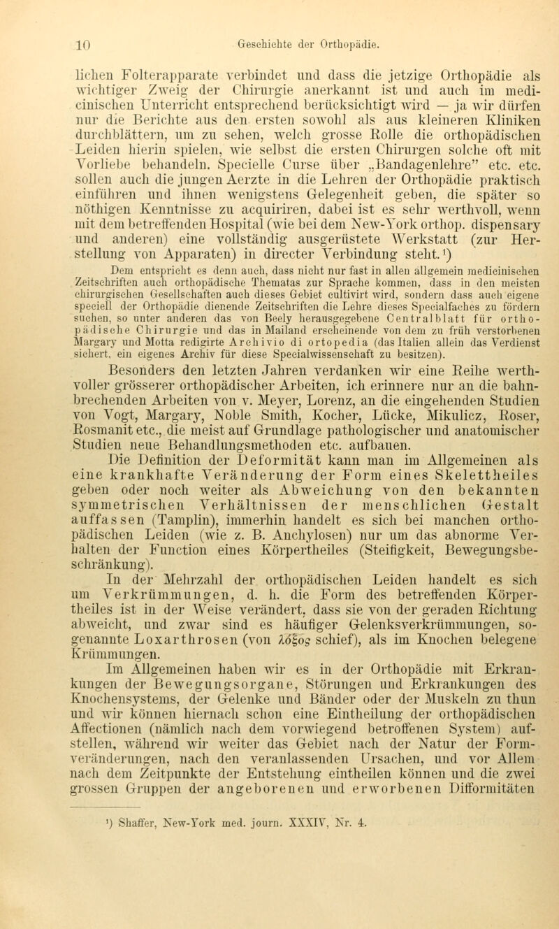 liehen Folterapparate verbindet und dass die jetzige Orthopädie als wichtiger Zweig- der Chirurgie anerkannt ist und auch im medi- cinischen Unterricht entsprechend berücksichtigt wird — ja wir dürfen nur die Berichte aus den ersten sowohl als aus kleineren Kliniken durchblättern, um zu sehen, welch grosse Rolle die orthopädischen Leiden hierin spielen, wie selbst die ersten Chirurgen solche oft mit Vorliebe behandeln. Specielle Curse über „Bandagenlehre etc. etc. sollen auch die jungen Aerzte in die Lehren der Orthopädie praktisch einführen und ihnen wenigstens Gelegenheit geben, die später so nöthigen Kenntnisse zu acquiriren, dabei ist es sehr werthvoll, wenn mit dem betreffenden Hospital (wie bei dem New-York orthop. dispensary und anderen) eine vollständig ausgerüstete Werkstatt (zur Her- stellung von Apparaten) in directer Verbindung steht, i) Dem entspricht es denn auch, dass nicht nur fast in allen allgemein medieinisehen Zeitschriften auch orthopädische Thematas zur Sprache kommen, dass in den meisten chirurgischen Gesellschaften auch dieses Gebiet eultivirt wird, sondern dass auch eigene speeiell der Orthopädie dienende Zeitschriften die Lehre dieses Specialfaches zu fördern suchen, so unter anderen das von Beely herausgegebene Gentralblatt für ortho- pädische Chirurgie und das in Mailand erscheinende von dem zu früh verstorbenen Margary und Motta redigirte Arehivio di ortopedia (das Italien allein das Verdienst sichert, ein eigenes Archiv für diese Specialv?issensehaft zu besitzen). Besonders den letzten Jahren verdanken wir eine Reihe werth- voller grösserer orthopädischer Arbeiten, ich erinnere nur an die bahn- brechenden Arbeiten von v. Meyer, Lorenz, an die eingehenden Studien von Vogt, Margary, Noble Smith, Kocher, Lücke, Mikulicz, Roser, Rosmanit etc., die meist auf Grundlage pathologischer und anatomischer Studien neue Behandlungsmethoden etc. aufbauen. Die Definition der Deformität kann man im Allgemeinen als eine krankhafte Veränderung der Form eines Skelettheiles geben oder noch weiter als Abweichung von den bekannten symmetrischen Verhältnissen der menschlichen (xestalt auffassen (Tamplin), immerhin handelt es sich bei manchen ortho- pädischen Leiden (wie z. B. Anchylosen) nur um das abnorme Ver- halten der Function eines Körpertheiles (Steifigkeit, Bewegungsbe- schränkung). In der Mehrzahl der orthopädischen Leiden handelt es sich um Verkrümmungen, d. h. die Form des betreffenden Körper- theiles ist in der Weise verändert, dass sie von der geraden Richtung abweicht, und zwar sind es häufiger Gelenksverkrümmungen, so- genannte Loxarthrosen (von lö'^og schief), als im Knochen belegene Krümmungen. Im Allgemeinen haben wir es in der Orthopädie mit Erkran- kungen der Bewegungsorgane, Störungen und Erkrankungen des Knochensystems, der Gelenke und Bänder oder der Muskeln zu thun und wir können hiernach schon eine Eintheilung der orthopädischen Affectionen (nämlich nach dem vorwiegend betroffenen System) auf- stellen, während wir weiter das Gebiet nach der Natur der Form- veränderungen, nach den veranlassenden Ursachen, und vor Allem nach dem Zeitpunkte der Entstehung eintheilen können und die zwei grossen Gruppen der angeborenen und erworbenen Difformitäten ') Shaffer, New-York med. journ. XXXIV, Kr. 4.