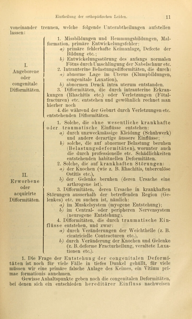 voneinander lassen: trennen, welche folgende Unterabtheilungen aufstellen Angeborene oder congenitale Difformitäten. 1. Missbildungen und Hemmungsbildungen, Mal- formation, primäre Entwickelungsfehler: aj primäre fehlerhafte Keimanlage, Defecte der Bildung etc.; b) Entwickelungsstörung des anfangs normalen Fötus durch Umschlingung der Nabelschnur etc. 2. Intrauterine Belastungsdiltormitäten, die durch: n) abnorme Lage im Uterus (Klumpbildungen, congenitale Luxation), hj abnormen Druck intra uterum entstanden. 3. Diiformitäten, die durch intrauterine Erkran- kungen (Rhachitis etc.) oder Verletzungen (Fötal- fracturen) etc. entstehen und gewöhnlich rechnet man hierher noch 4. die während der Geburt durch Verletzungen etc. entstehenden Difformitäten. 1. Solche, die ohne wesentliche krankhafte oder traumatische Einflüsse entstehen: aJ durch unzweckmässige Kleidung (Schuhwerk) und andere derartige äussere Einflüsse; h) solche, die auf abnormer Belastung beruhen (Belastungsdeformitäten), worunter auch die durch professionelle etc. Schädlichkeiten entstehenden habituellen Deformitäten. 2. Solche, die auf krankhaften Störungen: aj der Knochen (wie z. B. Ehachitis, tuberculöse Ostitis etc.), h) der Gelenke beruhen (deren Ursache eine arthrogene ist). 3. Diff'ormitäten, deren Ursache in krankhaften Störungen ausserhalb der betreffenden Eegion (Ge- lenkes) etc. zu suchen ist, nämlich: a) im Muskelsystem (myogene Entstehung); bj im Central- oder peripheren Nervensystem (neurogene Entstehung). 4. Difformitäten, die durch traumatische Ein- flüsse entstehen, und zwar: a) durch Veränderungen der Weichtheile (z. B, cicatricielle Contracturen etc.), b) durch Veränderung der Knochen und Gelenke (z. B. deforme Fracturheilung, veraltete Luxa- tionen etc.). 1. Die Frage der Entstehung der congenitalen Deformi- täten ist noch für viele Fälle in tiefes Dunkel gehüllt, für viele müssen wir eine primäre falsche Anlage des Keimes, ein Vitium pri- mae formationis annehmen. Gewisse Anhaltspunkte geben noch die congenitalen Deformitäten, bei denen sich ein entschieden hereditärer Einfluss nachweisen IL Erworbene oder acquirirte Diff'ormitäten.