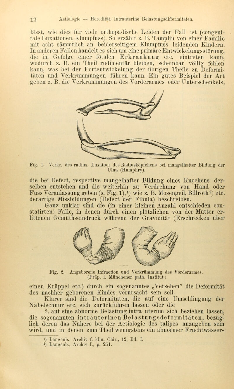 lässt, wie dies für viele orthopädische Leiden der Fall ist (congeiii- tale Luxationen, Klumpfuss). So erzählt z. B. Tamplin von einer Familie mit acht sämmtlich an beiderseitigem Klumpfuss leidenden Kindern. In anderen Fällen handelt es sich um eine primäre Entwickelungsstörung, die im Gefolge einer fötalen Erkrankung etc. eintreten kann, wodurch z. B. ein Theil rudimentär bleiben, scheinbar völlig fehlen kann, was bei der Fortentwickelung der übrigen Theüe zu Deformi- täten und Verkrümmungen führen kann. Ein gutes Beispiel der Art geben z. B. die Verkrümmungen des Vorderarmes oder Unterschenkels, Fig. 1. Verkr. des radius. Luxation des Radiusköpfchens bei mangelhafter Bildung der Ulna (Humphry). die bei Defect, respective mangelhafter Bildung eines Knochens der- selben entstehen und die w^eiterhin zu Verdrehung von Hand oder Fuss Veranlassung geben (s. Fig. 1), i) wie z. B. Mosengeil, Billroth'-) etc. derartige Missbildungen (Defect der Fibula) beschreiben. Ganz unklar sind die (in einer kleinen Anzahl entschieden con- statirten) Fälle, in denen durch einen plötzlichen von der Mutter er- littenen Gemüthseindruck während der Gravidität (Erschrecken über Fi£ 2. Angeborene Infraetion und Verkrümmung des Vorderarmes. (Präp. i. Münehener path. Institut.) einen Krüppel etc.) durch ein sogenanntes „Versehen die Deformität des nachher geborenen Kindes verursacht sein soll. Klarer sind die Deformitäten, die auf eine Umschlingung der Nabelschnur etc. sich zurückführen lassen oder die 2. auf eine abnorme Belastung intra uterum sich beziehen lassen, die sogenannten intrauterinen Belastungsdeformitäten, bezüg- lich deren das Nähere bei der Aetiologie des talipes anzugeben sein wird, und in denen zum Theil wenigstens ein abnormer Fruchtwasser- ') Langenb., Archiv f. klin. Chir., 12, Bd. I. 2) Langenb., Archiv L, p. 251.