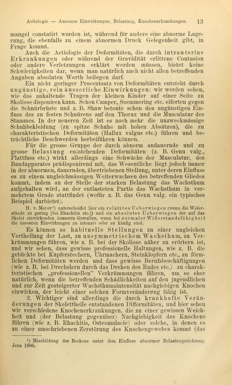 mangel constatirt worden ist, während für andere eine abnorme Lage- rung, die ebenfalls zu einem abnormen Druck Gelegenheit gibt, in Frage kommt. Auch die Aetiologie der Deformitäten, die durch intrauterine Erkrankungen oder während der Gravidität erlittene Contusion oder andere Verletzungen erklärt werden müssen, bietet keine Schwierigkeiten dar, wenn man natürlich auch nicht allen betreffenden Angaben absoluten Werth beilegen darf. Ein nicht geringer Procentsatz von Deformitäten entsteht durch ungünstige, rein äusserliche Einwirkungen; wir werden sehen, wie das anhaltende Tragen der kleinen Kinder auf einer Seite zu Skoliose disponiren kann. Schon Camper, Soemmering etc. eiferten gegen die Schnürbrüste und z. B. Shaw betonte schon den ungünstigen Ein- Huss des zu festen Schnürens auf den Thorax und die Musculatur des Stammes. In der neueren Zeit ist es noch mehr die unzweckmässige Schuhbekleidung (zu spitze Schuhe mit hohen Absätzen), die zu charakteristischen Deformitäten (Hallux valgus etc.) führen und be- trächtliche Beschwerden herbeiführen können. Für die grosse Gruppe der durch abnorm andauernde und zu grosse Belastung entstehenden Deformitäten (z. B. Genu valg., Plattfuss etc.) wirkt allerdings eine Schwäche der Musculatur, des Bandapparates prädisponirend mit, das Wesentliche liegt jedoch immer in der abnormen, dauernden, übertriebenen Stellung, unter deren Einfluss es zu einem ungleichmässigen Weiterwachsen des betreffenden Gliedes kommt, indem an der Stelle der starken Belastung das Wachsthum aufgehalten wird, an der entlasteten Partie das Wachsthum in ver- mehrtem Grade stattfindet (wofür z. B. das Genu valg. ein typisches Beispiel darbietet;. H. V. Meyer*) unterscheidet hier ein relatives Ueberwiegen (wenn die Wider- stände zu gering [bei Ehaehitis ete.]) und ein absolutes Ueberwiegen der auf das Skelet einwirkenden äusseren Gewalten, wenn bei normaler Widerstandsfähigkeit die äusseren Einwirkungen zu intensiv oder zu häufig sind. Es können so habituelle Stellungen zu einer ungleichen Vertheilung der Last, zu unsymmetrischem Wachsthum, zu Ver- krümmungen führen, wie z. B. bei der Skoliose näher zu erörtern ist, und wir sehen, dass gewisse professionelle Haltungen, wie z. B. die gebückte bei Kupferstechern, Uhrmachern, Steinklopfern etc., zu förm- lichen Deformitäten werden und dass gewisse Berufsbeschäftigungen (wie z. B. bei Drechslern durch das Drehen des Eades etc.) zu charak- teristischen „professionellen Verkrümmungen führen, um so eher natürlich, wenn die betrettenden Schädlichkeiten auf den jugendlichen und zur Zeit gesteigerter Wachsthumsintensität nachgiebigen Knochen einwirken, der leicht einer solchen Formverändening fähig ist. 2. Wichtiger sind allerdings die durch krankhafte Verän- derungen der Skelettheile entstandenen Dittormitäten, und hier sehen wir verschiedene Knochenerkrankungen, die zu einer gewissen Weich- heit und (der Belastung gegenüber) Nachgiebigkeit des Knochens führen (wie z. B. Ehaehitis, Osteomalacie) oder solche, in denen es zu einer umschriebenen Zerstörung des Knochengewebes kommt (das ') Missbildung des Beckens unter dem Einfluss abnormer Belastuugsrichtung, Jena 1886.