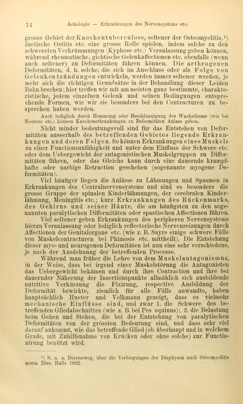 grosse Gebiet derKnochentiiberculose, seltener der Osteomyelitis/) luetische Ostitis etc. eine grosse Eolle spielen, indem solche zu den schwersten Verkrümmungen (Kyphose etc.j Veranlassung geben können, Avährend rheumatische, gichtische Gelenkafifectionen etc. ebenfalls (wenn auch seltener) zu Deformitäten führen können. Die arthrogenen Deformitäten, d. h. solche, die sich im Anschluss oder als Folge von Gelenkentzündungen entwickeln, werden immer seltener werden, je mehr sich die richtigen Grundsätze in der Behandlung dieser Leiden Bahn brechen; hier tretfen wir mit am meisten ganz bestimmte, charakte- ristische, jedem einzelnen Gelenk und seinen Bedingungen entspre- chende Formen, wie wir sie besonders bei den Contracturen zu be- sprechen haben werden. Auch lediglich durch Hemmung oder Beschleunigung des Wachsthums (wie bei Necrose etc.) können Knochenerkrankungen zu Deformitäten Aillass geben. Nicht minder bedeutungsvoll sind für das Entstehen von Defor- mitäten ausserhalb des betreffenden Gebietes liegende Erkran- kungen und deren Folgen. So können Erkrankungen eines Muskels zu einer Functionsunfähigkeit und unter dem Einfluss der Schwere etc. oder dem Uebergewicht der antagonistischen Muskelgruppen zu Diffor- mitäten führen, oder das Gleiche kann durch eine dauernde krampf- hafte oder narbige Eetraction geschehen (sogenannte myogene De- formitäten). Viel häufiger liegen die Anlässe zu Lähmungen und Spasmen in Erkrankungen des Centralnervensystems und sind es besonders die grosse Gruppe der spinalen Kinderlähmungen, der cerebralen Kinder- lähmung, Meningitis etc.; kurz Erkrankungen des Eückenmarks, des Gehirns und seiner Häute, die am häufigsten zu den soge- nannten paralytischen Ditformitäten oder spastischen Alfectionen führen. Viel seltener geben Erkrankungen des peripheren Nervensystems hierzu Veranlassung oder lediglich reflectorische Nervenreizungen durch Afiectionen der Genitalorgane etc. (wie z. B. Sayre einige schwere Fälle von Muskelcontracturen bei Phimosis etc. mittheiltj. Die Entstehung dieser myo- und neurogenen Deformitäten ist nun eine sehr verschiedene, je nach der Ausdehnung der betreffenden Processe. Während man früher die Lehre von dem Muskelantagonismus, in der Weise, dass bei irgend einer Muskelstörung die Antagonisten das Uebergewicht bekämen und durch ihre Contraction und ihre bei dauernder Näherung der Insertionspunkte allmählich sich ausbildende nutritive Verkürzung die Fixirung, respective Ausbildung der Deformität bewirkte, ziemlich für alle Fälle anwandte, haben hauptsächlich Hueter und Volkmann gezeigt, dass es vielmehr mechanische Einflüsse sind, und zwar 1. die Schwere des be- treffenden Gliedabschnittes (wie z. B. beiPes equinus); 2. die Belastung beim Gehen und Stehen, die bei der Entstehung von paralytischen Deformitäten von der grössten Bedeutung sind, und dass sehr viel darauf ankommt, wie das betreffende Glied (ob überhaupt und in welchem Grade, mit Zuhilfenahme von Krücken oder ohne solche) zur Functio- nirung benützt wird. M S. u. a. Diesterweg, über die Verbiegungen der Diaphysen nach Osteomyelitis acuta. Diss. Halle 1882.
