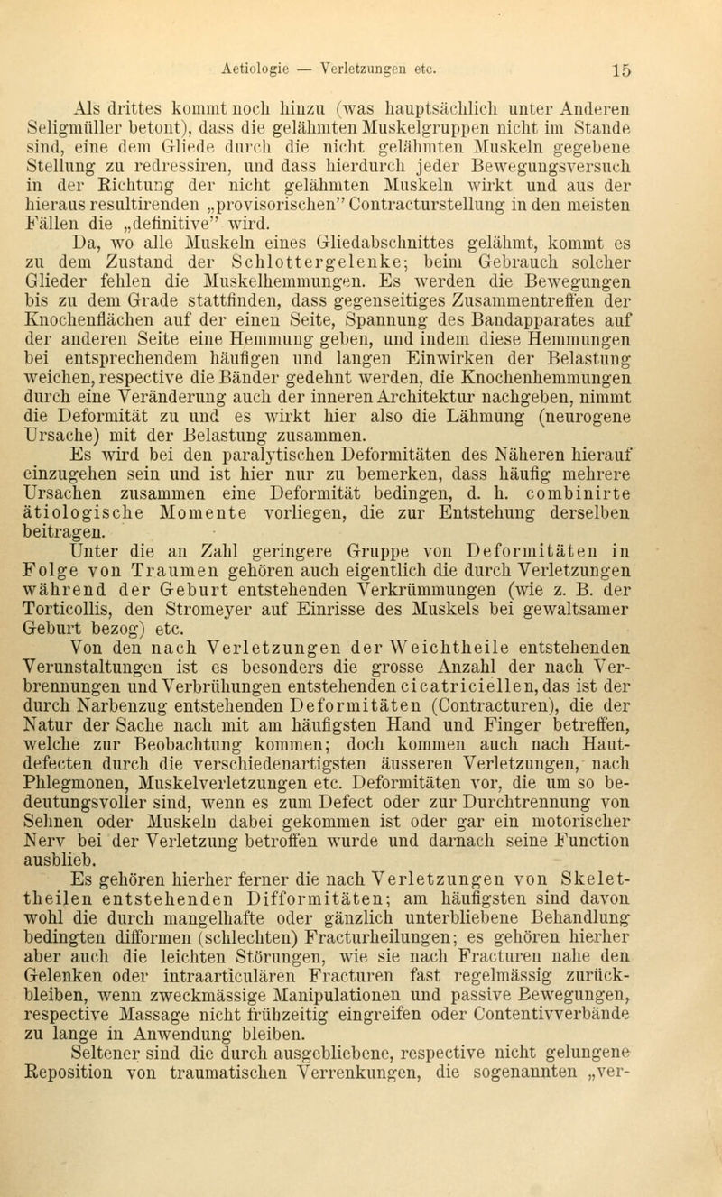 Als drittes kommt noch hinzu (was hauptsächlich unter Anderen Seligmüller betont), dass die gelähmten Muskelgruppen nicht im Stande sind, eine dem Gliede durch die nicht gelähmten Muskeln gegebene Stellung zu redressiren, und dass hierdurch jeder Bewegungsversuch in der Eichtung der nicht gelähmten Muskeln wirkt und aus der hieraus resultirenden „provisorischen Contracturstellung in den meisten Fällen die „definitive wird. Da, wo alle Muskeln eines Gliedabschnittes gelähmt, kommt es zu dem Zustand der Schlottergelenke; beim Gebrauch solcher Glieder fehlen die Muskelhemmungen. Es werden die Bewegungen bis zu dem Grade stattfinden, dass gegenseitiges Zusaramentrefien der Knochenflächen auf der einen Seite, Spannung des Bandapparates auf der anderen Seite eine Hemmung geben, und indem diese Hemmungen bei entsprechendem häufigen und langen Einwirken der Belastung weichen, respective die Bänder gedehnt werden, die Knochenhemmungen durch eine Veränderung auch der inneren Architektur nachgeben, nimmt die Deformität zu und es wirkt hier also die Lähmung (neurogene Ursache) mit der Belastung zusammen. Es wird bei den paral3'tischen Deformitäten des Näheren hierauf einzugehen sein und ist hier nur zu bemerken, dass häufig mehrere Ursachen zusammen eine Deformität bedingen, d. h. combinirte ätiologische Momente vorliegen, die zur Entstehung derselben beitragen. Unter die an Zahl geringere Gruppe von Deformitäten in Folge von Traumen gehören auch eigentlich die durch Verletzungen während der Geburt entstehenden Verkrümmungen (wie z. B. der TorticoUis, den Stromeyer auf Einrisse des Muskels bei gewaltsamer Geburt bezog) etc. Von den nach Verletzungen der Weichtheile entstehenden Verunstaltungen ist es besonders die grosse Anzahl der nach Ver- brennungen und Verbrühungen entstehenden cicatriciellen, das ist der durch Narbenzug entstehenden Deformitäten (Contracturen), die der Natur der Sache nach mit am häufigsten Hand und Finger betreffen, welche zur Beobachtung kommen; doch kommen auch nach Haut- defecten durch die verschiedenartigsten äusseren Verletzungen, nach Phlegmonen, Muskelverletzungen etc. Deformitäten vor, die um so be- deutungsvoller sind, wenn es zum Defect oder zur Durchtrennung von Seimen oder Muskeln dabei gekommen ist oder gar ein motorischer Nerv bei der Verletzung betroffen wurde und darnach seine Function ausblieb. Es gehören hierher ferner die nach Verletzungen von Skelet- theilen entstehenden Difformitäten; am häufigsten sind davon wohl die durch mangelhafte oder gänzlich unterbliebene Behandlung bedingten difformen (schlechten) Fracturheilungen; es gehören hierher aber auch die leichten Störungen, wie sie nach Fracturen nahe den Gelenken oder intraarticulären Fracturen fast regelmässig zurück- bleiben, wenn zweckmässige Manipulationen und passive Bewegungen^ respective Massage nicht frühzeitig eingreifen oder Contentivverbände zu lange in Anwendung bleiben. Seltener sind die durch ausgebliebene, respective nicht gelungene Reposition von traumatischen Verrenkungen, die sogenannten „ver-