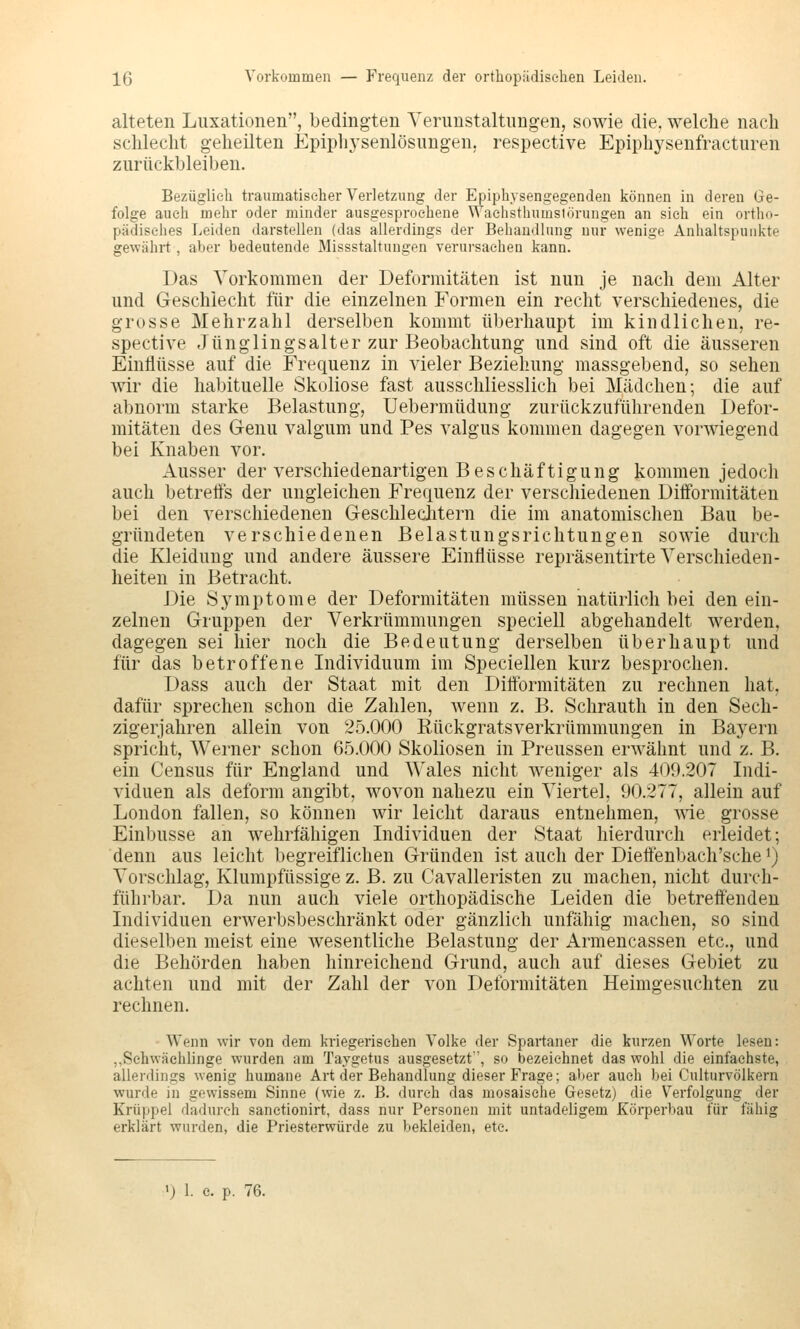alteten Luxationen, bedingten Verunstaltungen, sowie die. welche nach schlecht geheilten Epiplij'senlösungen, respective Epiphysenfracturen zurückbleiben. Bezüglich traumatiseher Verletzung der Epiphysengegenden können in deren Ge- folge auch mehr oder minder ausgesprochene Waehsthumslörungen an sich ein ortho- pädisches Leiden darstellen (das allerdings der Behandlung nur wenige Anhaltspunkte gewährt, aber bedeutende Missstaltungen verursachen kann. Das Yorkomraen der Deformitäten ist nun je nach dem Alter und Geschlecht für die einzelnen Formen ein recht verschiedenes, die grosse Mehrzahl derselben kommt überhaupt im kindlichen, re- spective Jünglingsalter zur Beobachtung und sind oft die äusseren Einflüsse auf die Frequenz in vieler Beziehung massgebend, so sehen wir die habituelle Skoliose fast ausschliesslich bei Mädchen; die auf abnorm starke Belastung, Uebermüdung zurückzuführenden Defor- mitäten des Genu valgum und Pes valgus kommen dagegen vorwiegend bei Knaben vor. Ausser der verschiedenartigen Beschäftigung kommen jedocli auch betreffs der ungleichen Frequenz der verschiedenen Difformitäten bei den verschiedenen GeschlecJitern die im anatomischen Bau be- gründeten verschiedenen Belastungsrichtungen sowie durch die Kleidung und andere äussere Einflüsse repräsentirte Verschieden- heiten in Betracht. Die Symptome der Deformitäten müssen natürlich bei den ein- zelnen Gruppen der Verkrümmungen speciell abgehandelt werden, dagegen sei hier noch die Bedeutung derselben überhaupt und für das betroffene Individuum im Speciellen kurz besprochen. Dass auch der Staat mit den Difformitäten zu rechnen hat, dafür sprechen schon die Zahlen, wenn z. B. Schrauth in den Sech- zigerjahren allein von 2.5.000 Rückgratsverkrümmungen in Bayern spricht, Werner schon 6.5.000 Skoliosen in Preussen erwähnt und z. B. ein Census für England und Wales nicht weniger als 409.207 Indi- viduen als deform angibt, wovon nahezu ein Vierte], 90.277, allein auf London fallen, so können wir leicht daraus entnehmen, wie grosse Einbusse an wehrfähigen Individuen der Staat hierdurch erleidet; denn aus leicht begreiflichen Gründen ist auch der Dieffenbach'sche i) Vorschlag, Klumpfüssige z. B. zu Cavalleristen zu machen, nicht durch- führbar. Da nun auch viele orthopädische Leiden die betreffenden Individuen erwerbsbeschränkt oder gänzlich unfähig machen, so sind dieselben meist eine wesentliche Belastung der Armencassen etc., und die Behörden haben hinreichend Grund, auch auf dieses Gebiet zu achten und mit der Zahl der von Deformitäten Heimgesuchten zu rechnen. Wenn wir von dem kriegerischen Volke der Spartaner die kurzen Worte lesen: „Schwächlinge wurden am Taygetus ausgesetzt', so bezeichnet das wohl die einfachste, allerdings wenig humane Art der Behandlung dieser Frage; al>er auch bei Culturvölkern wurde in gewissem Sinne (wie z. B. durch das mosaische Gesetz) die Verfolgung der Krüppel dadurch sanctionirt, dass nur Personen mit untadeligem Körperbau für fähig erklärt wurden, die Priesterwürde zu bekleiden, etc.