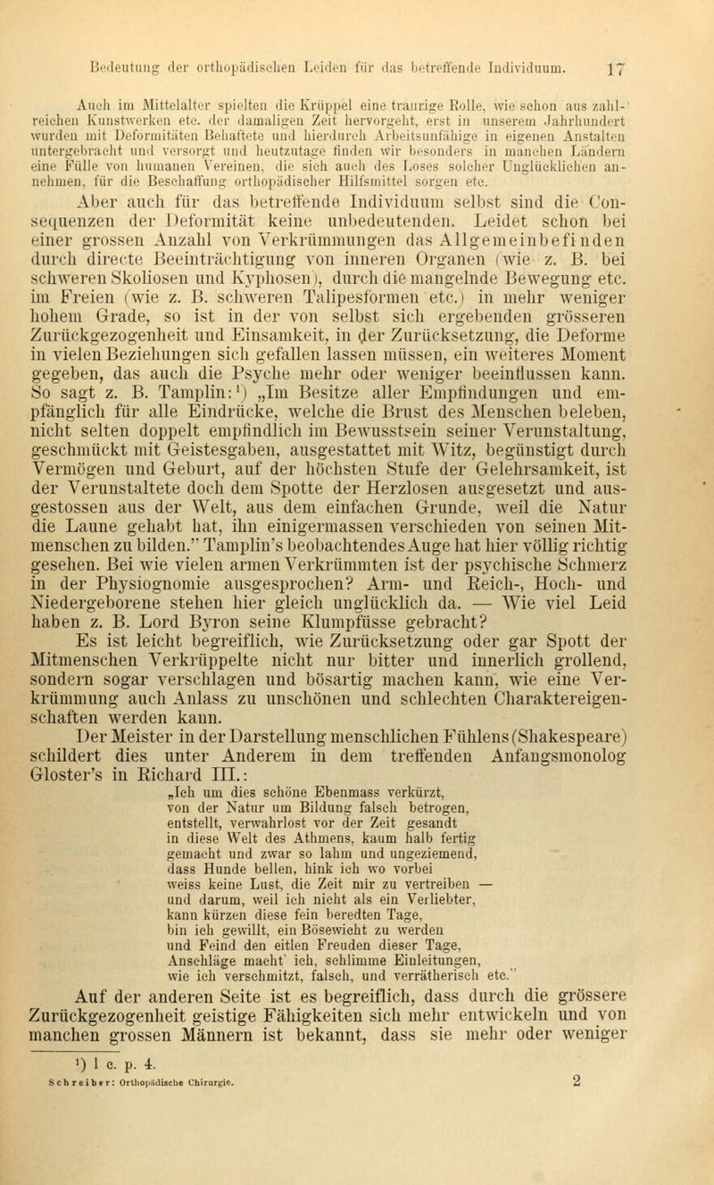 Auch im Mittelalter spielten die Krüppel eine traurige Rolle, wie schon aus zahl- reichen Kunstwerken etc. der damaligen Zeit hervorgeht, erst in unserem Jahrhundert wurden mit Deformitäten Behaftete und hierdurch Arbeitsunfähige in eigenen Anstalten untergebracht und versorgt und heutzutage finden wir besonders in manchen Ländern eine Fülle von humanen Vereinen, die sich auch des Loses solcher Unglücklichen an- nehmen, für die Beschaffung orthopädischer Hilfsmittel sorgen etc. Aber auch für das betreffende. Individuum selbst sind die Con- sequenzen der Deformität keine unbedeutenden. Leidet schon bei einer grossen Anzahl von Verkrümmungen das Allgemeinbefinden durch directe Beeinträchtigung von inneren Organen (wie z. B. bei schweren Skoliosen und Kyphosenj, durch die mangelnde Bewegung etc. im Freien (wie z. B. schweren Talipesformen etc.) in mehr weniger hohem Grade, so ist in der von selbst sich ergebenden grösseren Zurückgezogenheit und Einsamkeit, in (^er Zurücksetzung, die Deforme in vielen Beziehungen sich gefallen lassen müssen, ein weiteres Moment gegeben, das auch die Psyche mehr oder weniger beeinflussen kann. So sagt z. B. Tamplin:') „Im Besitze aller Empfindungen und em- pfänglich für alle Eindrücke, welche die Brust des Menschen beleben, nicht selten doppelt empfindlich im Bewusstsein seiner Verunstaltung, geschmückt mit Geistesgaben, ausgestattet mit Witz, begünstigt durch Vermögen und Geburt, auf der höchsten Stufe der Gelehrsamkeit, ist der Verunstaltete doch dem Spotte der Herzlosen auggesetzt und aus- gestossen aus der Welt, aus dem einfachen Grunde, weil die Natur die Laune gehabt bat, ihn einigermassen verschieden von seinen Mit- menschen zu bilden.' Tamplin's beobachtendes Auge hat hier völlig richtig gesehen. Bei wie vielen armen Verkrümmten ist der psychische Schmerz in der Physiognomie ausgesprochen? Arm- und Reich-, Hoch- und Niedergeborene stehen hier gleich unglücklich da. — Wie viel Leid haben z. B. Lord Byron seine Klumpfüsse gebracht? Es ist leicht begreiflich, wie Zurücksetzung oder gar Spott der Mitmenschen Verkrüppelte nicht nur bitter und innerlich grollend, sondern sogar verschlagen und bösartig machen kann, wie eine Ver- krümmung auch Anlass zu unschönen und schlechten Charaktereigen- schaften werden kann. Der Meister in der Darstellung menschlichen Fühlens (Shakespeare) schildert dies unter Anderem in dem treifenden Anfaugsmonolog Gloster's in Richard IIL: „Ich um dies schöne Ebenmass verkürzt, von der Natur um Bildung falsch betrogen, entstellt, verwahrlost vor der Zeit gesandt in diese Welt des Athmens, kaum halb fertig gemacht und zwar so lahm und ungeziemend, dass Hunde bellen, hink ich wo vorbei weiss keine Lust, die Zeit mir zu vertreiben — und darum, weil ich nicht als ein Verliebter, kann kürzen diese fein beredten Tage, bin ich gewillt, ein Bösewicht zu werden und Feind den eitlen Freuden dieser Tage, Anschläge macht' ich, schlimme Einleitungen, wie ich verschmitzt, falsch, und verrätherisch etc. Auf der anderen Seite ist es begreiflich, dass durch die grössere Zurückgezogenheit geistige Fähigkeiten sich mehr entwickeln und von manchen grossen Männern ist bekannt, dass sie mehr oder weniger 1) 1 c. p. 4. Schreibfr: Ortliopädische Chirurgie. 2