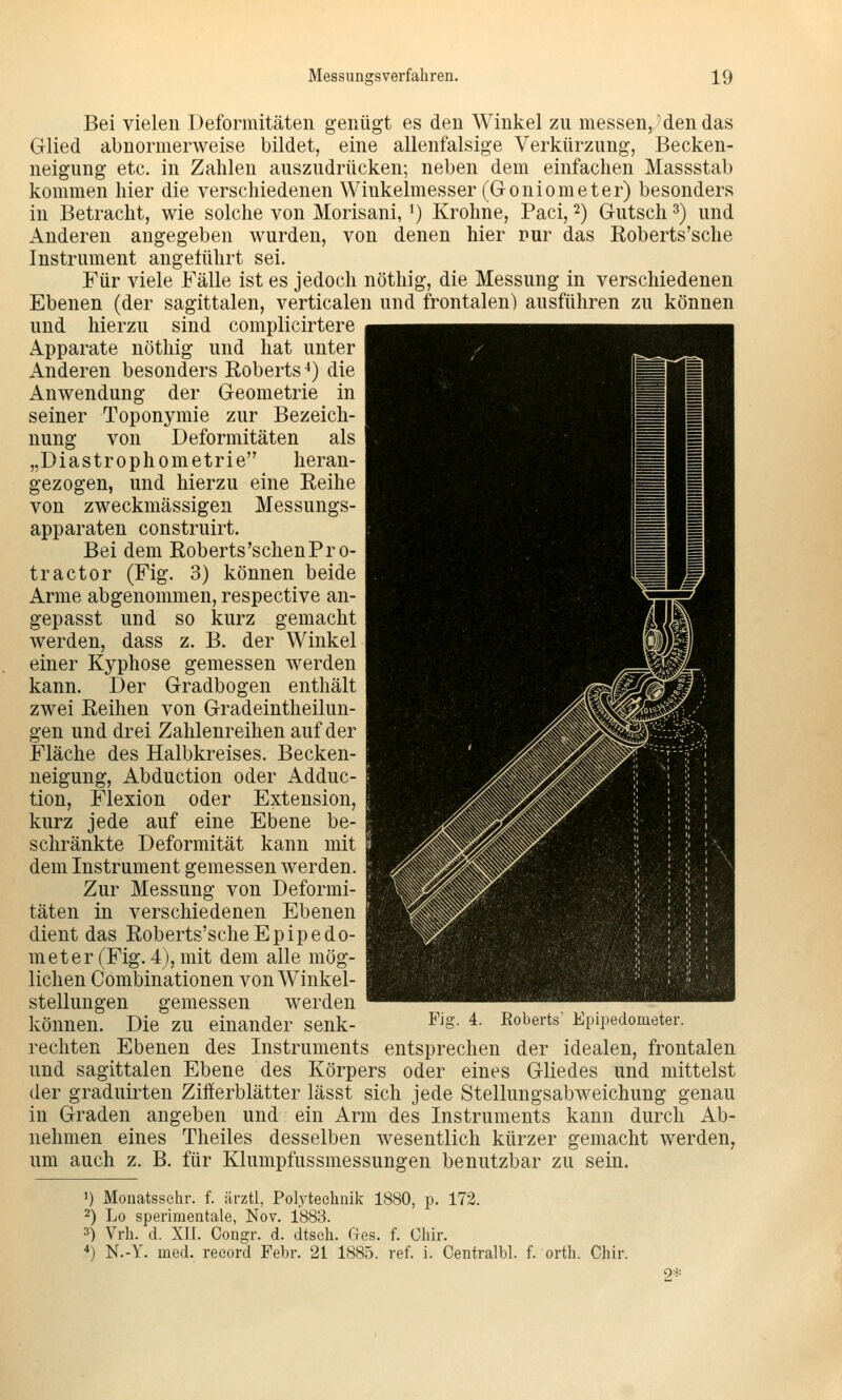 Bei vielen Deformitäten genügt es den Winkel zu messen,'den das Glied abnormerweise bildet, eine allenfalsige Verkürzung, Becken- neigung etc. in Zahlen auszudrücken; neben dem einfachen Massstab kommen hier die verschiedenen Winkelmesser (Goniometer) besonders in Betracht, wie solche von Morisani, ^) Krohne, Paci, 2) Gutsch ^) und Anderen angegeben wurden, von denen hier nur das Roberts'sche Instrument angeführt sei. Für viele Fälle ist es jedoch nöthig, die Messung in verschiedenen Ebenen (der sagittalen, verticalen und frontalen) ausführen zu können und hierzu sind complicirtere Apparate nöthig und hat unter Anderen besonders Eoberts^) die Anwendung der Geometrie in seiner Toponymie zur Bezeich- nung von Deformitäten als „Diastrophometrie heran- gezogen, und hierzu eine Reihe von zweckmässigen Messungs- apparaten construirt. Bei dem Roberts'sehen Pr 0- tractor (Fig. 3) können beide Arme abgenommen, respective an- gepasst und so kurz gemacht werden, dass z. B. der Winkel einer Kyphose gemessen werden kann. Der Gradbogen enthält zwei Reihen von Gradeintheilun- gen und drei Zahlenreihen auf der Fläche des Halbkreises. Becken- neigung, Abduction oder Adduc- tion, Flexion oder Extension, kurz jede auf eine Ebene be- schränkte Deformität kann mit dem Instrument gemessen werden. Zur Messung von Deformi- täten in verschiedenen Ebenen dient das Roberts'sche Epipedo- rn et er (Fig. 4), mit dem alle mög- lichen Combinationen von Winkel- stellungen gemessen werden können. Die zu einander senk- ^^'S- 4. Roberts' Epipedometer. rechten Ebenen des Instruments entsprechen der idealen, frontalen und sagittalen Ebene des Körpers oder eines Gliedes und mittelst der graduirten Zifferblätter lässt sich jede Stellungsabweichung genau in Graden angeben und ein Arm des Instruments kann durch Ab- nehmen eines Theiles desselben wesentlich kürzer gemacht werden, um auch z. B. für Klumpfussmessungen benutzbar zu sein. 1) Monatssehr. f. ärztl, Polytechnik 1880, p. 172. 2) Lo sperimentale, Nov. 1883. 3) Vrh. d. XU. Congr. d. dtseh. Ges. f. Ohir. 4) N.-Y. med. record Febr. 21 1885. ref. i. Oentralbl. f. orth. Chir. 2*