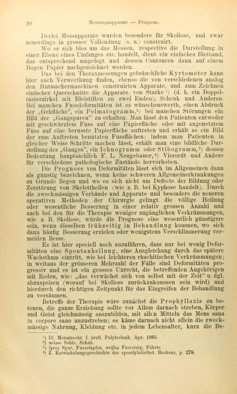 2Q Messungsapparate — Prognose. Derlei Messapparate wurden besonders für Skoliose, und zwar neuerdings in grosser Vollendung (S. u.) construirt. Wo es sich blos um das Messen, respective die Darstellung in einer Ebene eines ümfanges etc. handelt, dient ein einfaches Bleiband, das entsprechend umgelegt und. dessen Contouren dann auf einem Bogen Papier nachgezeichnet werden. Das bei den Thoraxmessungen gebräuchliche Kyrtometer kann hier auch Yerwerthung finden, ebenso die von verschiedenen analog den Hutmachermaschinen construirten Apparate, und zum Zeichnen einfacher Querschnitte die Apparate von Starke ') (d. h. ein Doppel- tasterzirkel mit Bleistiften an zwei Enden), Schenk und Anderen. Bei manchen Fussdeformitäten ist es wünschenswerth, einen Abdruck der „Grehfläche, ein Pelmatogramm,-) bei manchen Störungen ein Bild der „Gangspuren zu erhalten. Man lässt den Patienten entweder mit geschwärztem Fuss auf eine Papierfläche oder mit angenetztem Fuss auf eine berusste Papierfläche auftreten und erhält so ein Bild der zum Auftreten benutzten Fussflächen; indem man Patienten in gleicher Weise Schritte machen lässt, erhält man eine bildliche Dar- stellung des „Ganges, ein Ichnogramm oder Stibogramm,^) dessen Bedeutung hauptsächlich F. L. Neugebauer,-*) Vierordt und Andere für verschiedene pathologische Zustände hervorhoben. Die Prognose von Deformitäten lässt sich im Allgemeinen dann als günstig bezeichnen, wenn keine schweren Allgemeinerkrankungen zu Grunde liegen und wo es sich nicht um Defecte der Bildung oder Zerstörung von Skelettheilen (wie z. B. bei Kyphose handelt). Durch die zweckmässigen Verbände und Apparate und besonders die neueren operativen Methoden der Chirurgie gelingt die völlige Heilung oder wesentliche Besserung in einer relativ grossen Anzahl und auch bei den für die Therapie weniger zugänglichen Verkrümmungen, wie z. B. Skoliose, würde die Prognose eine wesentlich günstigere sein, wenn dieselben frühzeitig in Behandlung kommen, wo sich dann häufig Besserung erzielen oder wenigstens Verschlimmerung ver- meiden Hesse. Es ist hier speciell noch anzuführen, dass nur bei wenig Defor- mitäten eine Spontanheilung, eine Ausgleichung durch das spätere Wachsthum eintritt, wie bei leichteren rhachitischen Verkrümmungen; in weitaus der grösseren Mehrzahl der Fälle sind Deformitäten pro- gressiv und es ist ein grosses Unrecht, die betreffenden Angehörigen mit Reden, wie: „das verwächst sich von selbst mit der Zeit u. dgl. abzuspeisen (worauf bei Skoliose zurückzukommen sein wird) und hierdurch den richtigen Zeitpunkt für das Eingreifen der Behandlung- zu versäumen. Betreffs der Therapie wäre zunächst die Prophyllaxis zu be- tonen, die ganze Erziehung sollte vor Allem darnach streben, Körper und Geist gleichmässig auszubilden, mit allen Mitteln das Mens sana in corpore sano anzustreben; es käme darnach nicht allein die zweck- mässige Nahrung, Kleidung etc. in jedem Lebensalter, kurz die Be- ') 111. Monatssehr. f. ärztl. Polyteehnik, Apr. 1885. 2) Titlyia Sohle, Schuh. 3) l'xvog Spur, Fussstapfen, axißog Fusssteig, Fährte. *) Z. Entwiekelungsgesehiehte des spondylolisthet. Beckens, p. 278.