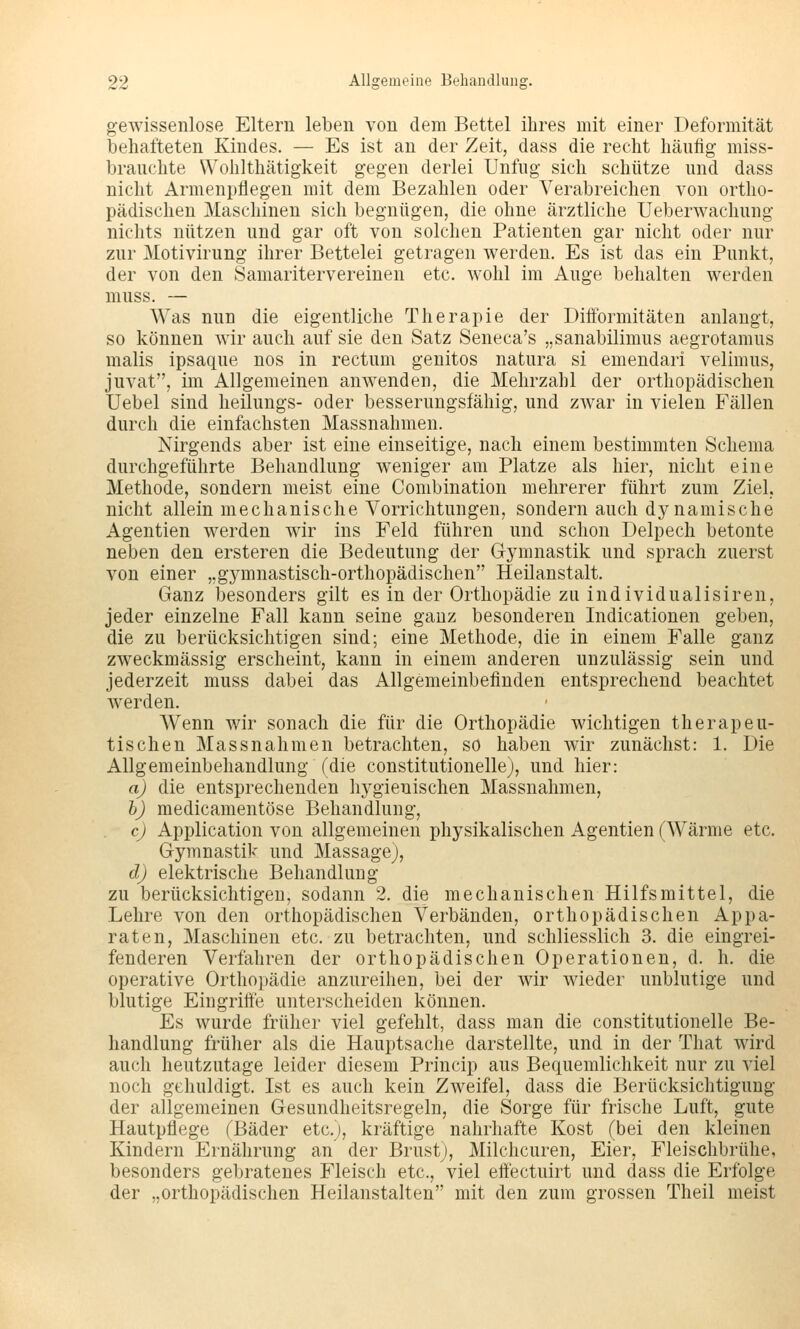gewissenlose Eltern leben von dem Bettel ihres mit einer Deformität behafteten Kindes. — Es ist an der Zeit, dass die recht häufig miss- braiichte Wohlthätigkeit gegen derlei Unfug sich schütze und dass nicht Armenpflegen mit dem Bezahlen oder Verabreichen von ortho- pädischen Maschinen sich begnügen, die ohne ärztliche Ueberwachung nichts nützen und gar oft von solchen Patienten gar nicht oder nur zur Motivirung ihrer Bettelei getragen werden. Es ist das ein Punkt, der von den Samaritervereinen etc. wohl im Auge behalten werden muss. — Was nun die eigentliche Therapie der Difformitäten anlangt, so können wir auch auf sie den Satz Seneca's „sanabilimus aegrotamus malis ipsaque nos in rectum genitos natura si emendari velimus, juvat, im Allgemeinen anwenden, die Mehrzahl der orthopädischen Uebel sind heilungs- oder besserungsfähig, und zwar in vielen Fällen durch die einfachsten Massnahmen. Nirgends aber ist eine einseitige, nach einem bestimmten Schema durchgeführte Behandlung weniger am Platze als hier, nicht eine Methode, sondern meist eine Combination mehrerer führt zum Ziel, nicht allein mechanische Vorrichtungen, sondern auch dynamische Agentien werden wir ins Feld führen und schon Delpech betonte neben den ersteren die Bedeutung der Gymnastik und sprach zuerst von einer „gymnastisch-orthopädischen Heilanstalt. Ganz besonders gilt es in der Orthopädie zu individualisiren, jeder einzelne Fall kann seine ganz besonderen Indicationen geben, die zu berücksichtigen sind; eine Methode, die in einem Falle ganz zweckmässig erscheint, kann in einem anderen unzulässig sein und jederzeit muss dabei das Allgemeinbefinden entsprechend beachtet werden. AVenn wir sonach die für die Orthopädie wichtigen therapeu- tischen Massnahmen betrachten, so haben wir zunächst: 1. Die Allgemeinbehandlung (die constitutionelle), und hier: a) die entsprechenden hygienischen Massnahmen, h) medicamentöse Behandlung, c) Application von allgemeinen physikalischen Agentien (Wärme etc. Gymnastik und Massage), d) elektrische Behandlung zu berücksichtigen, sodann 2. die mechanischen Hilfsmittel, die Lehre von den orthopädischen Verbänden, orthopädischen Appa- raten, Maschinen etc. zu betrachten, und schliesslich 3. die eingrei- fenderen Verfahren der orthopädischen Operationen, d. h. die operative Orthopädie anzureihen, bei der wir wieder unblutige und blutige Eingriffe unterscheiden können. Es wurde früher viel gefehlt, dass man die constitutionelle Be- handlung früher als die Hauptsache darstellte, und in der That wird auch heutzutage leider diesem Princip aus Bequemlichkeit nur zu viel noch gehuldigt. Ist es auch kein Zweifel, dass die Berücksichtigung der allgemeinen Gesundheitsregeln, die Sorge für frische Luft, gute Hautpflege (Bäder etc.), kräftige nahrhafte Kost (bei den kleinen Kindern Ernährung an der Brust), Milchcuren, Eier, Fleischbrühe, besonders gebratenes Fleisch etc., viel etfectuirt und dass die Erfolge der „orthopädischen Heilanstalten mit den zum grossen Theil meist