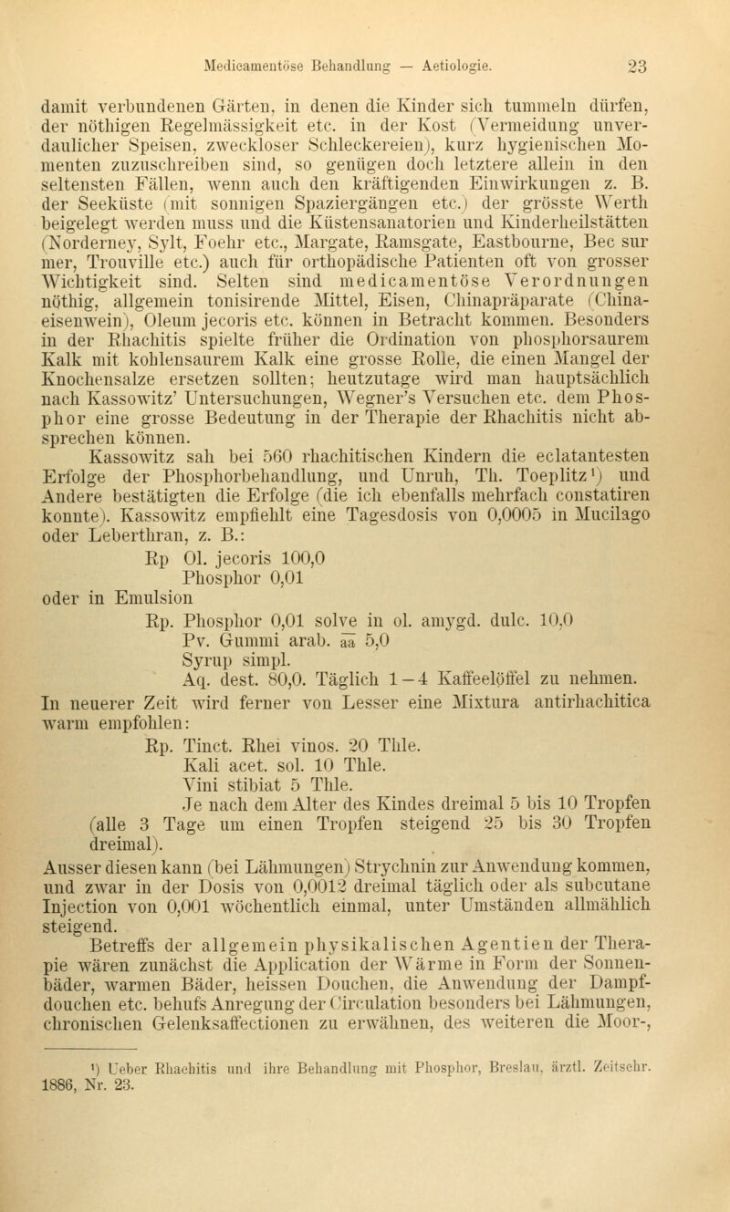 damit verbundenen Gärten, in denen die Kinder sich tummeln dürfen, der nöthigen Regelmässig'keit etc. in der Kost ^Vermeidung unver- daulicher Speisen, zweckloser Schleckereienj, kurz hygienischen Mo- menten zuzuschreiben sind, so genügen doch letztere allein in den seltensten Fällen, wenn auch den kräftigenden Einwirkungen z. B. der Seeküste (mit sonnigen Spaziergängen etc.) der grösste Werth beigelegt Averden muss und die Küstensanatorien und Kinderheilstätten (Norderney, Sylt, Foehr etc., Margate, Ramsgate, Eastbourne, Bec sur mer, Trouville etc.) auch für orthopädische Patienten oft von grosser Wichtigkeit sind. Selten sind medicameutöse Verordnungen nöthig, allgemein tonisirende Mittel, Eisen, Chinapräparate (China- eisenwein), Oleum jecoris etc. können in Betracht kommen. Besonders in der Rhachitis spielte früher die Ordination von phosphorsaurem Kalk mit kohlensaurem Kalk eine grosse Rolle, die einen Mangel der Knochensalze ersetzen sollten; heutzutage wird man hauptsächlich nach Kassowitz' Untersuchungen, Wegner's Versuchen etc. dem Phos- phor eine grosse Bedeutung in der Therapie der Rhachitis nicht ab- sprechen können. Kassowitz sah bei 560 rhachitischen Kindern die eclatantesten Erfolge der Phosphorbehandlung, und Unruh, Th. Toeplitz'; und Andere bestätigten die Erfolge Tdie ich ebenfalls mehrfach constatiren konnte). Kassowitz empfiehlt eine Tagesdosis von 0,0005 in Mucilago oder Leberthran, z. B.: Rp Ol. jecoris 100,0 Phosphor 0,01 oder in Emulsion Rp. Phosphor 0,01 solve in ol. amygd. dulc. 10,0 Pv. Gummi arab. äi 5,0 Syrup simpl. Aq. dest. 80,0. Täglich 1-4 Kaffeelöffel zu nehmen. In neuerer Zeit wird ferner von Lesser eine Mixtura antirhachitica warm empfohlen: Rp. Tinct. Rhei vinos. 20 Thle. Kali acet. sol. 10 Thle. Vini stibiat 5 Thle. Je nach dem Alter des Kindes dreimal 5 bis 10 Tropfen (alle 3 Tage um einen Tropfen steigend 25 bis 30 Tropfen dreimal). Ausser diesen kann (bei Lähmungen) Strychnin zur Anwendung kommen, und zwar in der Dosis von 0,0012 dreimal täglich oder als subcutane Injection von 0,001 wöchentlich einmal, unter Umständen allmählich steigend. Betreffs der allgemein physikalischen Agentien der Thera- pie wären zunächst die Application der Wärme in Form der Sonnen- bäder, warmen Bäder, heissen Douchen, die Anwendung der Dampf- douchen etc. behufs Anregung der Circulation besonders bei Lähmungen, chronischen Gelenksaffectionen zu erwähnen, des weiteren die Moor-, ') Ufber Rliaebitis und ihre Behandlung mit Phosphor, Breslau, ärztl. Zeitsehr. 1886, Nr. 23.