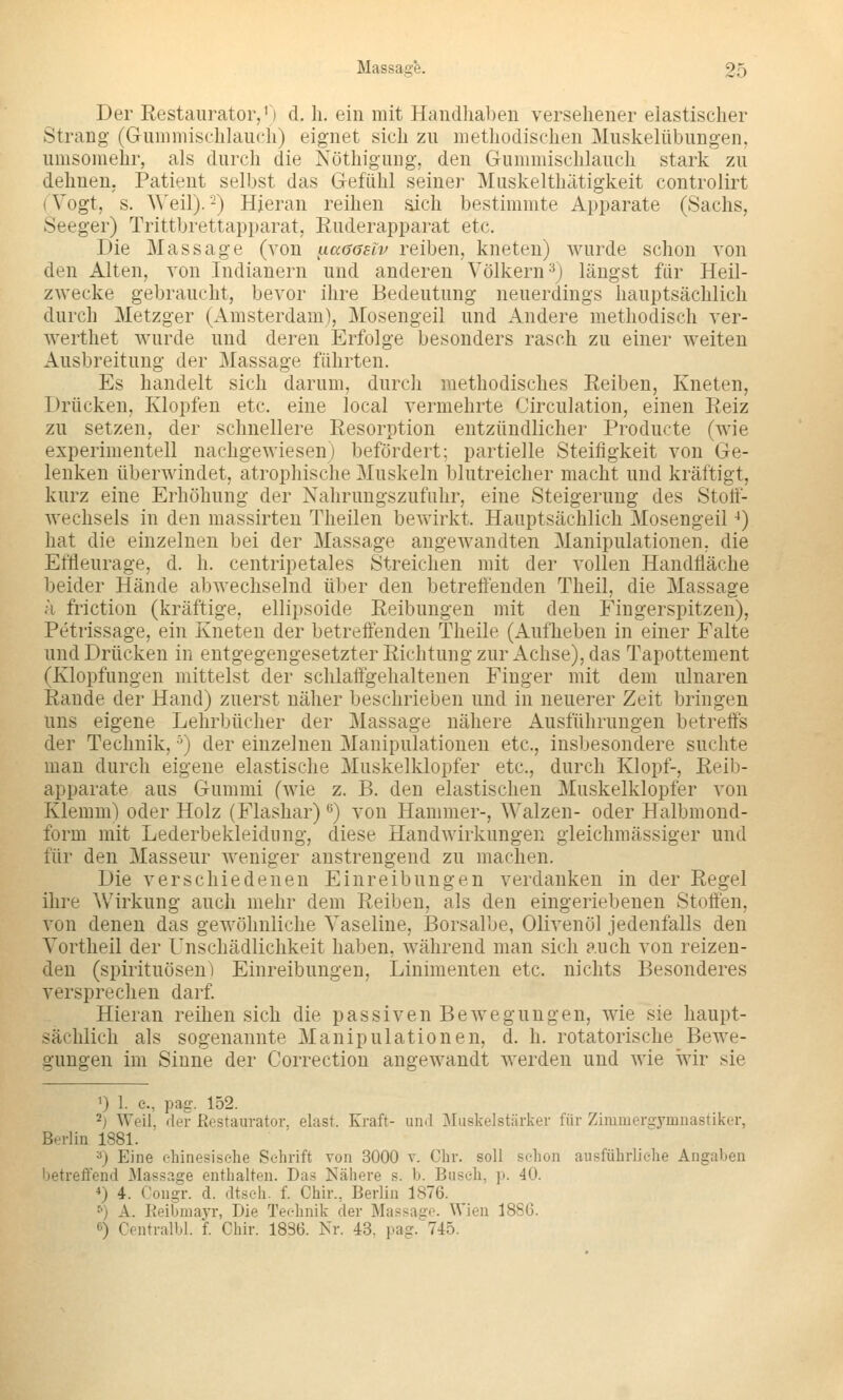 Der Eestaiirator,') d, h. ein mit Handhaben versehener elastischer Strang (Gummischlauch) eignet sich zu methodischen Muskelübungen, umsomelir, als durch die Nöthigung, den Gummischlauch stark zu dehnen. Patient selbst das Gefühl seiner Muskelthätigkeit controlirt {Vogt, s. ^^'eil). -) Hieran reihen aich bestimmte Apparate (Sachs, Seeger) Trittbrettapparat, Ruderapparat etc. Die Massage (von ^aßasiv reiben, kneten) wurde schon von den Alten, von Indianern und anderen Völkern ^j längst für Heil- zwecke gebraucht, bevor ihre Bedeutung neuerdings hauptsächlich durch Metzger (Amsterdam), Mosengeil und Andere methodisch ver- werthet wurde und deren Erfolge besonders rasch zu einer weiten Ausbreitung der Massage fährten. Es handelt sich darum, durch methodisches Eeiben, Kneten, Drücken, Klopfen etc. eine local vermehrte Circulation, einen Eeiz zu setzen, der schnellere Resorption entzündlicher Producte (wie experimentell nachgewiesen) befördert; partielle Steifigkeit von Ge- lenken überwindet, atrophische Muskeln blutreicher macht und kräftigt, kurz eine Erhöhung der Nahrungszufuhr, eine Steigerung des Stotf- wechsels in den massirten Theilen bewirkt. Hauptsächlich Mosengeil ^) hat die einzelnen bei der Massage angewandten Manipulationen, die Effleurage, d. h. centripetales Streichen mit der vollen Handfläche beider Hände abwechselnd über den betreffenden Theil, die Massage k friction (kräftige, ellipsoide Reibungen mit den Fingerspitzen), Petrissage, ein Kneten der betreffenden Theile (Aufheben in einer Falte und Drücken in entgegengesetzter Richtung zur Achse), das Tapottement (Klopfungen mittelst der schlaffgehaltenen Finger mit dem ulnaren Rande der Hand) zuerst näher beschrieben und in neuerer Zeit bringen uns eigene Lehrbücher der Massage nähere Ausführungen betreffs der Technik, ■') der einzelnen Manipulationen etc., insbesondere suchte man durch eigene elastische Muskelklopfer etc., durch Klopf-, Reib- apparate aus Gummi (wie z. B. den elastischen Muskelklopfer von Klemm) oder Holz (Flashar) •*) von Hammer-, Walzen- oder Halbmond- form mit Lederbekleidung, diese Handwirkungen gleichmässiger und für den Masseur weniger anstrengend zu machen. Die verschiedenen Einreibungen verdanken in der Regel ihre Wirkung auch mehr dem Reiben, als den eingeriebenen Stoffen, von denen das gewöhnliche Vaseline, Borsalbe, Olivenöl jedenfalls den Vortheil der Unschädlichkeit haben, während man sich auch von reizen- den (Spirituosen) Einreibungen, Linimenten etc. nichts Besonderes versprechen darf Hieran reihen sich die passiven Bewegungen, wie sie haupt- sächlich als sogenannte Manipulationen, d. h. rotatorische Bewe- gungen im Sinne der Correction angewandt werden und wie wir sie ^) 1. c, pag. 152. 2j Weil, der Restaurator, elast. Kraft- und ^Iiiskelstärker für Zimmergymnastiker, Berlin 1881. ^) Eine chinesische Schrift von 3000 v. Chr. soll schon ausführliche Angaben betreffend Massage enthalten. Das Nähere s. b. Busch, p. 40. *) 4. Congr. d. dtsch. f. Chir., Berlin 1876. ^) A. Keibmayr, Die Technik der Massase. Wien 1886. 6) Centralbl. f. Chir. 1836. Nr. 43, pag. 745.