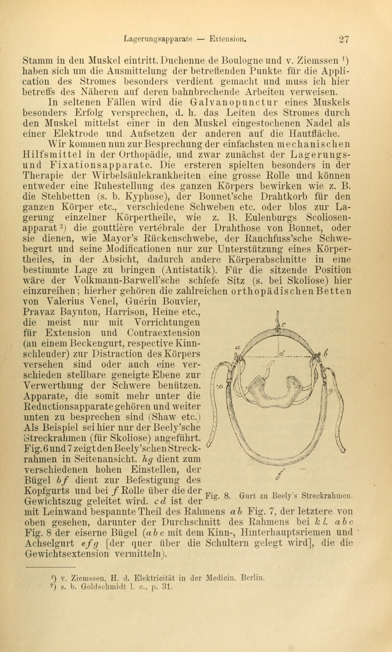 Stamm iu den Muskel eintritt. Duchenne de Boulogneund v. Ziemssen ') haben sich um die Ausmittelung der betreffenden Punkte für die Appli- cation des Stromes besonders verdient gemacht und muss ich hier betreffs des Näheren auf deren bahnbrechende Arbeiten verweisen. In seltenen Fällen wird die Galvanopunctur eines Muskels besonders Erfolg versprechen, d. h. das Leiten des Stromes durch den Muskel mittelst einer in den Muskel eingestochenen Nadel als einer Elektrode und Aufsetzen der anderen auf die Hautfläche. Wir kommen nun zur Besprechung der einfachsten mechanischen Hilfsmittel in der Orthopädie, und zwar zunächst der Lagerungs- und Fixationsapparate. Die ersteren spielten besonders in der Therapie der Wirbelsäulekrankheiten eine grosse Rolle und können entweder eine Euhestelhmg des ganzen Körpers bewirken wie z. B. die Stehbetten (s. b. Kj-phose), der Bonnet'sche Drahtkorb für den ganzen Körper etc., verschiedene Schweben etc. oder blos zur La- gerung einzelner Körpertheile, wie z. B. Eulenburgs Scoliosen- apparat'-) die gouttiere vertebrale der Drahthose von Bonnet, oder sie dienen, wie Mayor's Rückenschwebe, der Rauchfuss'sche Schwe- begurt und seine Modificationen nur zur Unterstützung eines Körper- theiles, in der Absicht, dadurch andere Körperabschnitte in eine bestimmte Lage zu bringen (Antistatik). Für die sitzende Position wäre der Volkmann-BarwelFsche schiefe Sitz (s. bei Skoliose) hier einzureihen; hierher gehören die zahlreichen orthopädischen Betten von Valerius Yenel, Guerin Bouvier, Pravaz Baynton, Harrison, Heine etc., die meist nur mit Vorrichtungen für Extension und Contraextension (an einem Beckengurt, respective Kinn- schleuder) zur Distraction des Körpers versehen sind oder auch eine ver- schieden stellbare geneigte Ebene zur Verwerthung der Schwere benützen. Apparate, die somit mehr unter die Reductionsapparate gehören und weiter unten zu besprechen sind (Shaw etc.) Als Beispiel sei hier nur der Beely'sche otreckrahmen (für Skoliose) angeführt. Fig. 6 und 7 zeigt den Beely'sehen Streck- ralimen in Seitenansicht, hg dient zum verschiedenen hohen Einstellen, der Bügel bf dient zur Befestigung des Kopfgurts und bei / Rolle über die der Gewichtszug geleitet wird, cd ist der mit Leinwand bespannte Theil des Rahmens a h Fig. 7, der letztere von oben gesehen, darunter der Durchschnitt des Rahmens bei kl. abc Fig. 8 der eiserne Bügel (abc mit dem Kinn-, Hinterhauptsriemen und Achselgurt efg [der quer über die Schultern gelegt wird], die die Gewichtsextension vermitteln). Fig. 8. Gurt zu Beel3''s Streekrabmeii. ') V. Ziemssen, H. d. Elektrieität in der Mediein. Berlin. 2) s. b. Goldselimidt 1. e., p. 31.