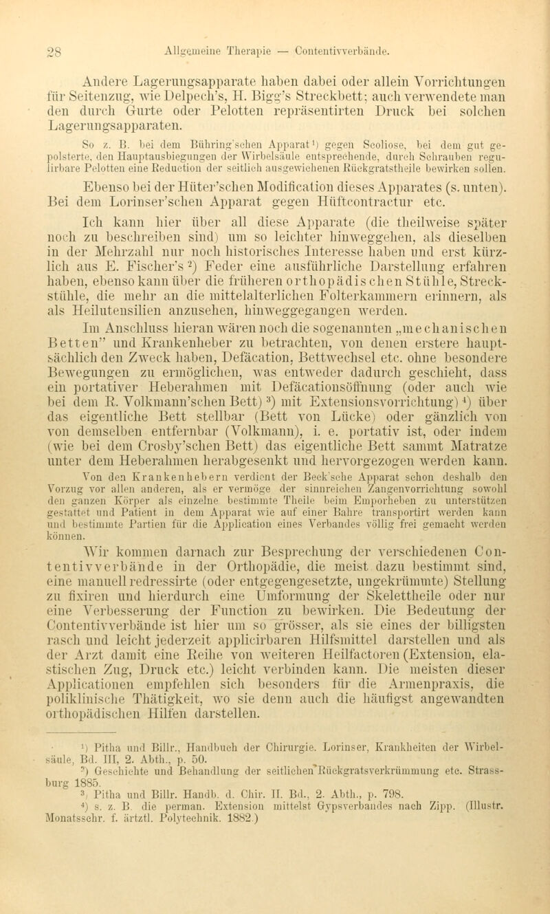 Andere Lagerimgsapparate haben dabei oder allein Vorrichtungen für Seitenzug, wie Delpech's, H. Bigg's Streckbett; auch verwendete man den durch Gurte oder Pelotten repräsentirten Druck bei solchen Lagerungsapparaten. So z. B. bei dem Bühring'sehen Apparat i) gegen Seoliose, bei dem gut ge- polsterte, den Hauptausbiegungen der Wirbelsäule entsprechende, durch Sehrauben regu- iirbare Pelotten eine Reduction der seitlieh ausgewichenen ßückgratstheile bewirken sollen. Ebenso bei der Hiiter'schen Modification dieses Apparates (s, unten). Bei dem Lorinser'schen Apparat gegen Hüftcontractur etc. Ich kann hier über all diese Apparate (die theilweise später noch zu beschreiben sind) um so leichter hinweggehen, als dieselben in der Mehrzahl nur noch historisches Interesse haben und erst kürz- lich aus E. Fischer's 2) Feder eine ausführliche Darstellung erfahren haben, ebenso kann über die früheren orthopädischen Stühle, Streck- stühle, die mehr an die mittelalterlichen Folterkammern erinnern, als als Heilutensilien anzusehen, hinweggegangen werden. Im Anschluss hieran wären noch die sogenannten „mechanische n Betten und Krankenheber zu betrachten, von denen erstere haupt- sächlich den Zweck haben, Defäcation, Bettwechsel etc. ohne besondere Bewegungen zu ermöglichen, was entweder dadurch geschieht, dass ein portativer Heberahmen mit Defäcationsöffnung (oder auch wie bei dem R. Volkmann'schen Bett) ^) mit Extensionsvorrichtung) ■*) über das eigentliche Bett stellbar (Bett von Lücke) oder gänzlich von von demselben entfernbar (Volkmann), i. e. portativ ist, oder indem (wie bei dem Crosby'sehen Bett) das eigentliche Bett sammt Matratze unter dem Heberahmen herabgesenkt und hervorgezogen werden kann. Von den Krankenhebern verdient der Beek'sehe Apparat schon deshalb den Vorzug vor allen anderen, als er vermöge der sinnreichen Zangenvorrichtung sowohl den ganzen Körper als einzelne bestimmte Theile beim Emporheben zu unterstützen gestattet und Patient in dem Apparat wie auf einer Bahre transportirt werden kann und bestimmte Partien für die Application eines Verbandes völlig frei gemacht werden können. Wir kommen darnach zur Besprechung der verschiedenen Con- tentivverbähde in der Orthopädie, die meist dazu bestimmt sind, eine manuell redressirte (oder entgegengesetzte, ungekrümmte) Stellung zu fixiren und hierdurch eine Umformung der Skelettheile oder nur eine Verbesserung der Function zu bewirken. Die Bedeutung der Contentivverbände ist hier um so grösser, als sie eines der billigsten rasch und leicht jederzeit applicirbaren Hilfsmittel darstellen und als der Arzt damit eine Reihe von weiteren Heilfactoren (Extension, ela- stischen Zug, Druck etc.) leicht verbinden kann. Die meisten dieser Applicationen empfehlen sich besonders für die Armenpraxis, die poliklinische Thätigkeit, wo sie denn auch die häufigst angewandten orthopädischen Hilfen darstellen. 1) Pitha und Billr., Handbuch der Chirurgie. Lorinser, Krankheiten der Wirbel- säule, Bd. III, 2. Abth., p. 50. -) Geschichte und Behandlung der seitlichen^Eüekgratsverkrümmung etc. Strass- burg 1885. 3, Pitha und Billr. Handb. d. Chir. II. Bd., 2. Abth., p. 798. ^) s. z. B. die perman. Extension mittelst Gypsverbandes nach Zipp. (Illustr. Monatssehr. f. ärtztl. Polytechnik. 1882.)