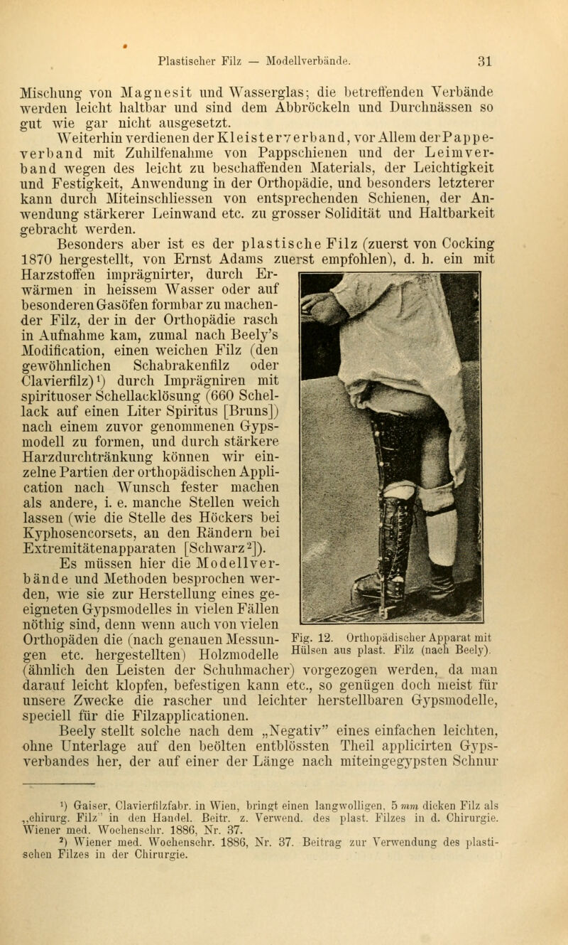 Mischung- von Magnesit und Wasserglas; die betreffenden Verbände werden leicht haltbar und sind dem Abbröckeln und Durchnässen so gut wie gar nicht ausgesetzt. Weiterhin verdienen der K1 eis t e rv e rb an d, vor Allem der Pap p e- verband mit Zuhilfenahme von Pappschienen und der Leim ver- band wegen des leicht zu beschaffenden Materials, der Leichtigkeit und Festigkeit, Anwendung in der Orthopädie, und besonders letzterer kann durch Miteinschliessen von entsprechenden Schienen, der An- wendung stärkerer Leinwand etc. zu grosser Solidität und Haltbarkeit gebracht werden. Besonders aber ist es der plastische Filz (zuerst von Cocking 1870 hergestellt, von Ernst Adams zuerst empfohlen), d. h. ein mit Harzstoffen imprägnirter, durch Er- wärmen in heissem Wasser oder auf besonderen Gasöfen formbar zu machen- der Filz, der in der Orthopädie rasch in Aufnahme kam, zumal nach Beely's Modification, einen weichen Filz (den gewöhnlichen Schabrakenfilz oder Clavierfilz) 1) durch Imprägniren mit spirituoser Schellacklösung (660 Schel- lack auf einen Liter Spiritus [Bruns]) nach einem zuvor genommenen Gyps- modell zu formen, und durch stärkere Harzdurchtränkung können wir ein- zelne Partien der orthopädischen Appli- cation nach Wunsch fester machen als andere, i. e. manche Stellen weich lassen (wie die Stelle des Höckers bei Kyphosencorsets, an den Rändern bei Extremitätenapparaten [Schwarz ^j). Es müssen hier die Modell ver- bau de und Methoden besprochen wer- den, wie sie zur Herstellung eines ge- eigneten G-ypsmodelles in vielen Fällen nöthig sind, denn wenn auch von vielen Orthopäden die (nach genauen Messun- gen etc. hergestellten) Holzmodelle Fig. 12. Orthopädischer Apparat mit Hülsen aus plast. Filz (nach Beely). (ähnlich den Leisten der Schuhmacher) vorgezogen werden, da man darauf leicht klopfen, befestigen kann etc., so genügen doch meist für unsere Zwecke die rascher und leichter herstellbaren Gypsmodelle, speciell für die Filzapplicationen. Beely stellt solche nach dem „Negativ eines einfachen leichten, ohne Unterlage auf den beölten entblössten Theil applicirten Gyps- verbandes her, der auf einer der Länge nach miteingegypsten Schnur 1) Gaiser, Clavierfilzfabr. in Wien, bringt einen langwolligen, 5 mm dicken Filz als ,,Chirurg. Filz' in den Handel, ßeitr. z. Yervvend. des plast. Filzes in d. Chirurgie. Wiener med. Woehensehr. 1886, Nr. 37. ^) Wiener med. Woehensehr. 1886, Nr. 37. Beitrag zur Verwendung des plasti- schen Filzes in der Chirurgie.
