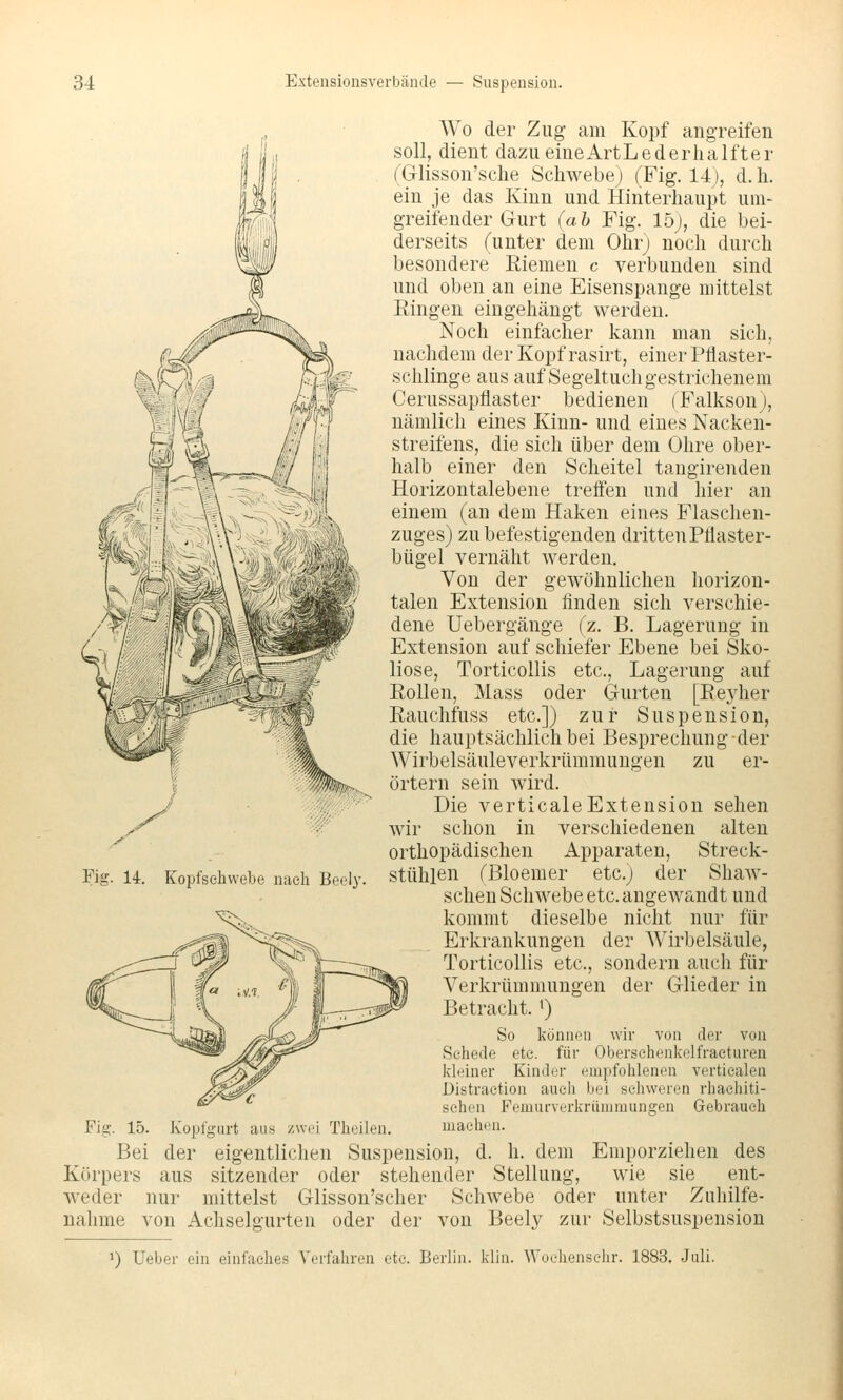 Wo der Zug am Kopf angreifen soll, dient dazu eineArtLederlialfter (Glisson'sclie Schwebe) (Fig. 14), d. h. ein je das Kinn und Hinterhaupt um- greifender Gurt (ah Fig. 15), die bei- derseits (unter dem Ohr) noch durch besondere Riemen c verbunden sind und oben an eine Eisenspange mittelst Eingen eingehängt werden. Noch einfacher kann man sich, nachdem der Kopf rasirt, einer Pflaster- schlinge aus auf Segeltuch gestrichenem Cerussapflaster bedienen (Falkson), nämlich eines Kinn- und eines Nacken- streifens, die sich über dem Ohre ober- halb einer den Scheitel tangirenden Horizontalebene treffen und hier an einem (an dem Haken eines Flaschen- zuges) zu befestigenden dritten Pflaster- bügel vernäht werden. Von der gewöhnlichen horizon- talen Extension finden sich verschie- dene Uebergänge (z. B. Lagerung in Extension auf schiefer Ebene bei Sko- liose, Torticollis etc., Lagerung auf Eollen, Mass oder Gurten [Eejiier Eauchfuss etc.]) zur Suspension, die hauptsächlich bei Besprechung der Wirbelsäuleverkrümmungen zu er- örtern sein wird. Die verticaleExtension sehen wir schon in verschiedenen alten orthopädischen Apparaten, Streck- stühlen (Bloemer etc.) der Shaw- schen Schwebe etc. angewandt und kommt dieselbe nicht nur für Erkrankungen der Wirbelsäule, Torticollis etc., sondern auch für Verkrümmungen der Glieder in Betracht, t) So können wir von der von Schede etc. für Obersehenkelfraeturen kleiner Kinder empfohlenen vertiealen Distraetion auch bei schweren rhaehiti- sehen Femurverkriimmungen Gebrauch Fig. 15. Kopfgurt aus zwei Theilen. machen. Bei der eigentlichen Suspension, d. h. dem Emporziehen des Körpers aus sitzender oder stehender Stellung, wie sie ent- weder nur mittelst Glisson'scher Schwebe oder unter Zuhilfe- nahme von Achselgurten oder der von Beely zur Selbstsuspension Fig. 14. Kopfschvvebe nach Beely. *) Ueber ein einfaches Verfahren etc. Berlin, klin. Woehensclir. 1883. Juli.