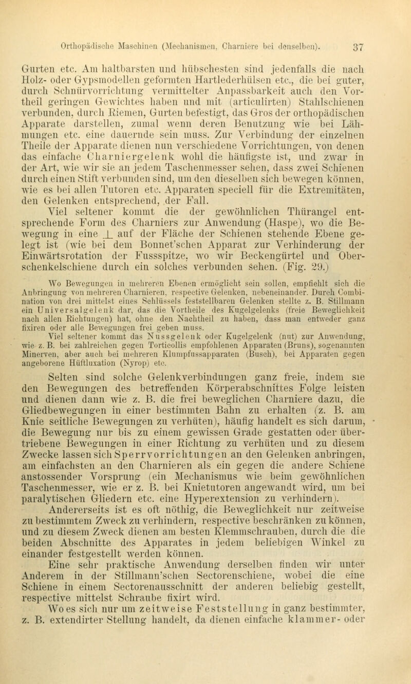 Gurten etc. Am haltbarsten und hübschesten sind jedenfalls die nach Holz- oder Gypsmodellen geformten Hartlederhülsen etc., die bei guter, durch Schnür Vorrichtung vermittelter Anpassbarkeit auch den Vor- theil geringen Gewichtes haben und mit (articulirten) Stahlschienen verbunden, durch Riemen, Gurten befestigt, das Gros der orthopädischen Apparate darstellen, zumal wenn deren Benutzung wie bei Läh- mungen etc. eine dauernde sein muss. Zur Verbindung der einzelnen Theile der Apparate dienen nun verschiedene Vorrichtungen, von denen das einfache Charniergelenk wohl die häufigste ist, und zwar in der Art, wie wir sie an jedem Taschenmesser sehen, dass zwei Schienen durch einen Stift verbunden sind, um den dieselben sich bewegen können, wie es bei allen Tutoren etc. Apparaten speciell für die Extremitäten, den Gelenken entsprechend, der Fall. Viel seltener kommt die der gewöhnlichen Thürangel ent- sprechende Form des Charniers zur Anwendung (Haspe), wo die Be- wegung in eine J_ auf der Fläche der Schienen stehende Ebene ge- legt ist (wie bei dem Bonnet'schen Apparat zur Verhinderung der Einwärtsrotation der Fussspitze, wo wir Beckengürtel und Ober- schenkelschiene durch ein solches verbunden Sehen. (Fig. 29.) Wo Bewegiingou in mehreren Ebenen ermöglicht sein sollen, empfiehlt sieh die Anbringung von mehreren Charnieren, respeetive Gelenken, nebeneinander. Durch Combi- nation von drei mittelst eines Schlüssels feststellbaren Gelenken stellte z. B. Stillmann ein Universalgelenk dar, das die Vortheile des Kugelgelenks (freie Beweglichkeit nach allen Riehtungen) hat, ohne den Naehtheil zu haben, dass man entweder ganz fixiren oder alle Bewegungen frei geben muss. Viel seltener kommt das Nussgelenk oder Kugelgelenk (nut) zur Anwendung, wie z. B. bei zahlreichen gegen TorticoUis empfohlenen Apparaten (Bruns), sogenannten Minerven, aber auch bei mehreren Klumpfussapparaten (Busch), bei Apparaten gegen angeborene Hiiftluxation (Nyrop) etc. Selten sind solche Gelenkverbindungen ganz freie, indem sie den Bewegungen des betreffenden Körperabschnittes Folge leisten und dienen dann wie z. B. die frei beweglichen Charniere dazu, die Gliedbewegungen in einer bestimmten Bahn zu erhalten (z. B, am Knie seitliche Bewegungen zu verhüten), häufig handelt es sich darum, die Bewegung nur bis zu einem gewissen Grade gestatten oder über- triebene Bewegungen in einer Richtung zu verhüten und zu diesem Zwecke lassen sich Sperrvorrichtungen an den Gelenken anbringen, am einfachsten an den Charnieren als ein gegen die andere Schiene anstossender Vorsprung (ein Mechanismus wie beim gewöhnlichen Taschenmesser, wie er z. B. bei Knietutoren angewandt wird, um bei paralytischen Gliedern etc. eine Hyperextension zu verhindern). Andererseits ist es oft nöthig, die Beweglichkeit nur zeitweise zu bestimmtem Zweck zu verhindern, respective beschränken zu können, und zu diesem Zweck dienen am besten Klemmschrauben, durch die die beiden Abschnitte des Apparates in jedem beliebigen Winkel zu einander festgestellt werden können. Eine sehr praktische Anwendung derselben finden wir unter Anderem in der Stillmann'sclien Sectorenschiene, wobei die eine Schiene in einem Sectorenausschnitt der anderen beliebig gestellt, respective mittelst Schraube fixirt wird. Wo es sich nur um zeitweise Feststellung in ganz bestimmter, z. B. extendirter Stellung handelt, da dienen einfache klammer- oder