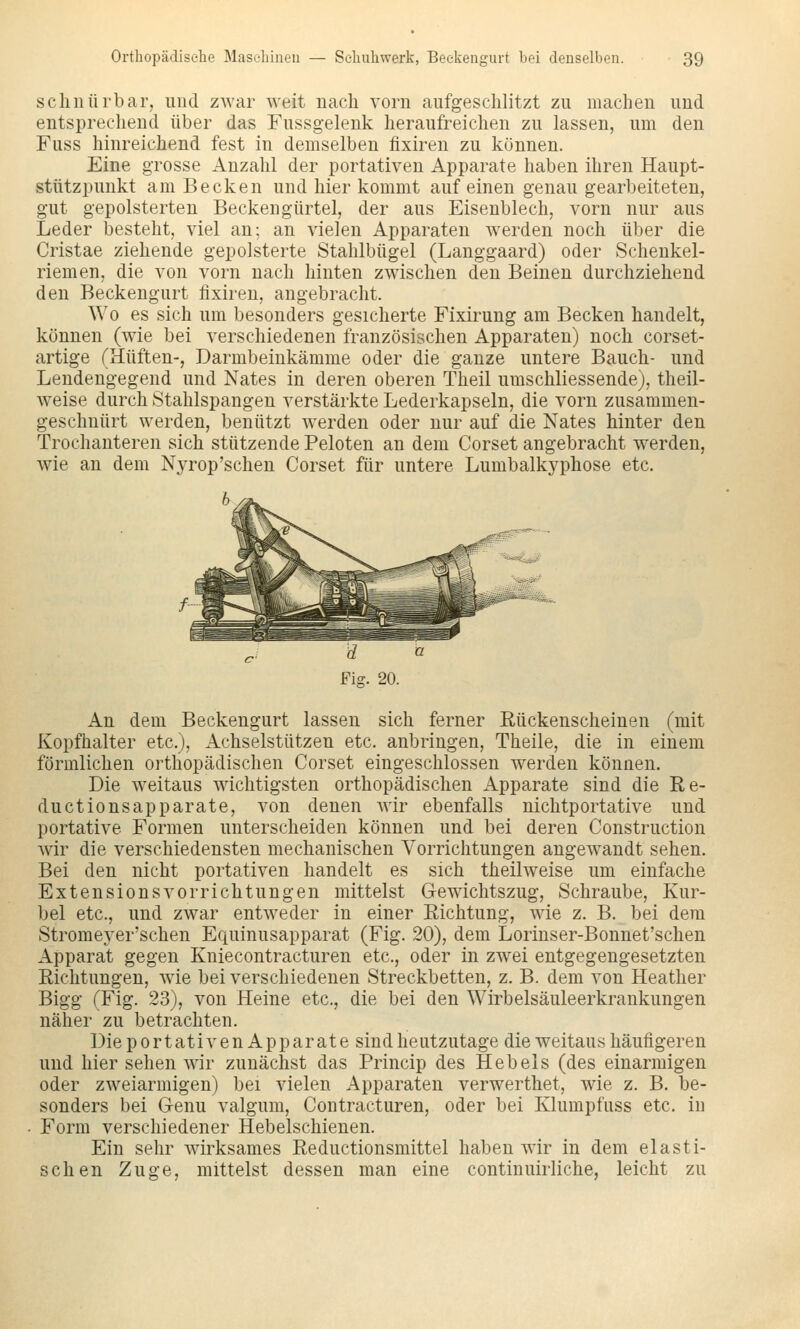schnürbar, und zwar weit nach vorn aufgeschlitzt zu machen und entsprechend über das Fussgelenk heraufreichen zu lassen, um den Fuss hinreichend fest in demselben fixiren zu können. Eine grosse Anzahl der portativen Apparate haben ihren Haupt- stützpunkt am Becken und hier kommt auf einen genau gearbeiteten, gut gepolsterten Beckengürtel, der aus Eisenblech, vorn nur aus Leder besteht, viel an; an vielen Apparaten werden noch über die Cristae ziehende gepolsterte Stahlbügel (Langgaard) oder Schenkel- riemen, die von vorn nach hinten zwischen den Beinen durchziehend den Beckengurt fixiren, angebracht. Wo es sich um besonders gesicherte Fixirung am Becken handelt, können (wie bei verschiedenen französischen Apparaten) noch corset- artige (Hüften-, Darmbeinkämme oder die ganze untere Bauch- und Lendengegend und Nates in deren oberen Theil umschliessende), theil- w^eise durch Stahlspangen verstärkte Lederkapseln, die vorn zusammen- geschnürt werden, benützt werden oder nur auf die Nates hinter den Trochanteren sich stützende Peloten an dem Corset angebracht werden, wie an dem Nyrop'schen Corset für untere Lumbalkyphose etc. An dem Beckengurt lassen sich ferner Rückenscheinen (mit Kopfhalter etc.), Achselstützen etc. anbringen, Theile, die in einem förmlichen orthopädischen Corset eingeschlossen werden können. Die weitaus wichtigsten orthopädischen Apparate sind die Re- ductionsapparate, von denen wir ebenfalls nichtportative und portative Formen unterscheiden können und bei deren Construction wir die verschiedensten mechanischen Vorrichtungen angewandt sehen. Bei den nicht portativen handelt es sich theilweise um einfache Extensionsvorrichtungen mittelst Gewichtszug, Schraube, Kur- bel etc., und zwar entweder in einer Richtung, wie z. B. bei dem Stromeyer'schen Equinusapparat (Fig. 20), dem Lorinser-Bonnet'schen Apparat gegen Kniecontracturen etc., oder in zwei entgegengesetzten Richtungen, w'ie bei verschiedenen Streckbetten, z. B. dem von Heather Bigg (Fig. 23), von Heine etc., die bei den Wirbelsäuleerkrankungen näher zu betrachten. Die portativen Apparate sind heutzutage die weitaus häufigeren und hier sehen wir zunächst das Princip des Hebels (des einarmigen oder zAveiarmigen) bei vielen Apparaten verwerthet, wie z. B. be- sonders bei Genu valgum, Contracturen, oder bei Klumpfuss etc. in Form verschiedener Hebelschienen. Ein sehr wirksames Reductionsmittel haben wir in dem elasti- schen Zuge, mittelst dessen man eine continuirliche, leicht zu