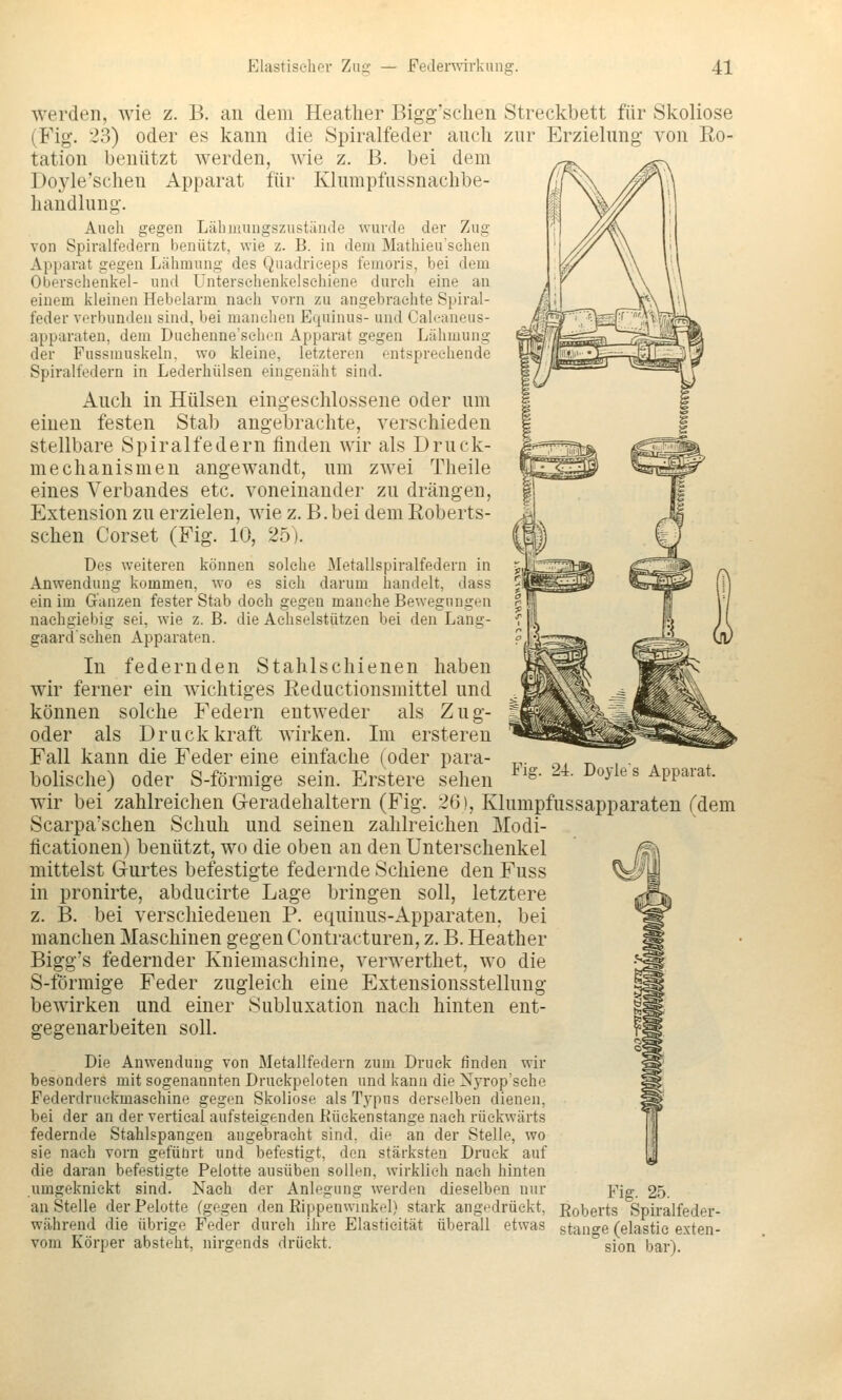 werden, wie z. B. an dem Heatlier Bigg'schen Streckbett für Skoliose (Fig. 23) oder es kann die Spiralfeder auch zur Erzielung von Ro- tation benützt werden, wie z. B. bei dem Doj'le'sclien Apparat für Klumpfussnachbe- handlung. Auch gegen Läbuuingszustände wurde der Zug von Spiralfedern benutzt, wie z. B. in dem Matliieu'sehen Apparat gegen Lähmung des Quadrieeps femoris, bei dem Obersehenkel- und Untersehenkelsehiene durch eine an einem kleinen Hebelarm nach vorn zu angebrachte Spiral- feder verbunden sind, bei manchen Equinus- und Caleaneus- apparaten, dem Duchennesehcn Apparat gegen Lähmung der Fussmuskeln, wo kleine, letzteren entsprechende Spiralfedern in Lederhülsen eingenäht sind. Auch in Hülsen eingeschlossene oder um einen festen Stab angebrachte, verschieden stellbare Spiralfedern finden wir als Druck- mechanismen angewandt, um zwei Theile eines Verbandes etc. voneinander zu drängen, Extension zu erzielen, wie z. B. bei dem Eoberts- schen Corset (Fig. 10, 25). Des weiteren können solche Metallspiralfedern in Anwendung kommen, wo es sieh darum liandelt, dass ein im Ganzen fester Stab doch gegen manche Bewegungen nachgiebig sei, wie z. B. die Aehselstützen bei den Lang- gaardschen Apparaten. In federnden Stahlschienen haben wir ferner ein wichtiges Reductionsmittel und können solche Federn entweder als Zug- oder als Druckkraft wirken. Im ersteren Fall kann die Feder eine einfache (oder para- bolische) oder S-förmige sein. Erstere sehen wir bei zahlreichen Geradehaltern (Fig. 26), Klumpfussapparaten (dem Scarpa'schen Schuh und seinen zahlreichen Modi- ficationen) benützt, wo die oben an den Unterschenkel mittelst Gurtes befestigte federnde Schiene den Fuss in pronirte, abducirte Lage bringen soll, letztere z. B. bei verschiedenen P. equinus-Apparaten, bei manchen Maschinen gegen Contracturen, z. B. Heather Bigg's federnder Kniemaschine, verwerthet, wo die S-förmige Feder zugleich eine Extensionsstellung bewirken und einer Subluxation nach hinten ent- gegenarbeiten soll. Die Anwendung von Metallfedern zum Druck finden wir besonders mit sogenannten Druckpeloten und kann die Nyrop'sche Pederdruekmaschine gegen Skoliose als Typus derselben dienen, bei der an der vertical aufsteigenden Eiickenstange nach rückwärts federnde Stahlspangen angebracht sind, die an der Stelle, wo sie nach vorn gefülirt und befestigt, den stärksten Druck auf die daran befestigte Pelotte ausüben sollen, wirklieh nach hinten umgeknickt sind. Nach der Anlegung werden dieselben nur Yig. 25. anstelle der Pelotte (gegen den Rippenwinkel) stark angedrückt, Roberts Spiralfeder- während die übrige Feder durch ihre Elastieität überall etwas stano^e (elastie exten- vom Körper absteht, nirgends drückt. * sion bar). Fig. 2i. Doyles Apparat.