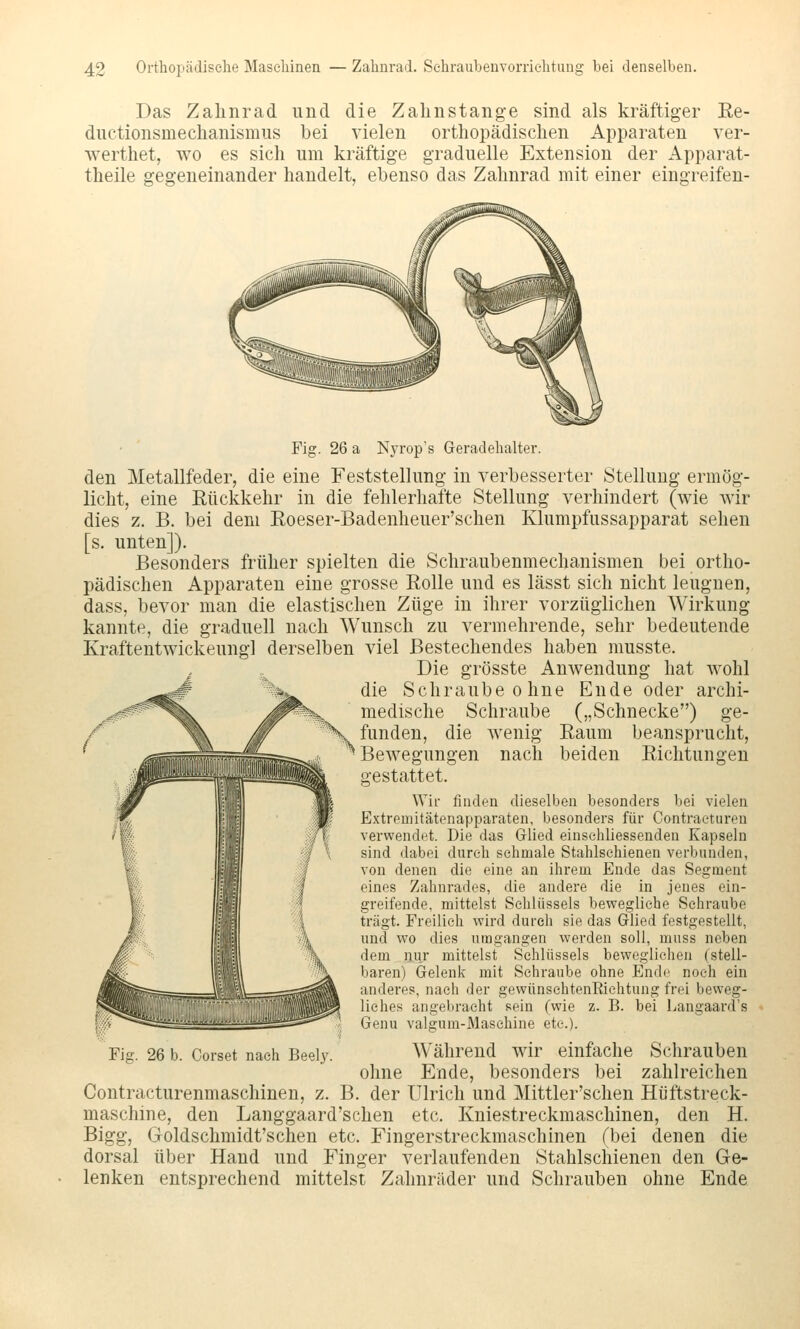 Das Zahnrad und die Zahnstange sind als kräftiger Re- ductionsmechanismus bei vielen orthopädischen Apparaten ver- werthet, wo es sich um kräftige graduelle Extension der Apparat- theile gegeneinander handelt, ebenso das Zahnrad mit einer eingreifen- Fig. 26 a Nyrop's Geradehalter. den Metallfeder, die eine Feststellung in verbesserter Stellung ermög- licht, eine Rückkehr in die fehlerhafte Stellung verhindert (wie wir dies z. B. bei dem Roeser-Badenheuer'schen Klumpfussapparat sehen [s. unten]). Besonders früher spielten die Schraubenmechanismen bei ortho- pädischen Apparaten eine grosse Rolle und es lässt sich nicht leugnen, dass, bevor man die elastischen Züge in ihrer vorzüglichen Wirkung kannte, die graduell nach Wunsch zu vermehrende, sehr bedeutende Kraftentwickeungl derselben viel Bestechendes haben musste. Die grösste Anwendung hat wohl die Schraube ohne Ende oder archi- medische Schraube („Schnecke) ge- Xv funden, die wenig Raum beansprucht, ^Bewegungen nach beiden Richtungen gestattet. Wir finden dieselben besonders bei vielen Extreniitätenapparaten, besonders für Contraeturen verwendet. Die das Glied einsehliessenden Kapseln sind dabei durch sehmale Stahlschienen verbunden, von denen die eine an ihrem Ende das Segment eines Zahnrades, die andere die in jenes ein- greifende, mittelst Schlüssels bewegliehe Schraube trägt. Freilieh wird durch sie das Glied festgestellt, und wo dies umgangen werden soll, mnss neben dem nur mittelst Schlüssels beweglichen (stell- baren) Gelenk mit Schraube ohne End(^ noch ein anderes, nach der gewünsehtenEichtung frei beweg- liches angebracht sein (wie z. B. bei Langaard's Genu valgum-Masehine etc.). Während wir einfache Schrauben ohne Ende, besonders bei zahlreichen Contracturenmaschinen, z. B. der Ulrich und Mittler'schen Hüftstreck- maschine, den Langgaard'schen etc. Kniestreckmaschinen, den H. Bigg, Goldschmidt'schen etc. Fingerstreckmaschinen (bei denen die dorsal über Hand und Finger verlaufenden Stahlschienen den Ge- lenken entsprechend mittelst Zahnräder und Schrauben ohne Ende Fig. 26 b. Corset nach Beely.
