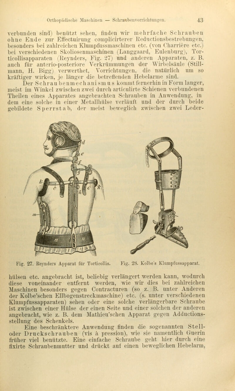 verbimden sind) benutzt sehen, finden wir mehrfache Schrauben ohne Ende zur Effectuirimg- complicirterer Eediictionsbestrebimgen, besonders bei zahh^ichen Klumpfussmaschinen etc. (von Charriere etc.) bei verschiedenen Skoliosenmaschinen (Langgaard, Eulenburg), Tor- ticollisapparaten (Rej^nders, Fig. 27) und anderen Apparaten, z. B. auch für anterio-posteriore Verkrümmungen der Wirbelsäule (Still- mann, H. Bigg) verwerthet, Vorrichtungen, die natürlich um so kräftiger wirken, je länger die betrettenden Hebelarme sind. Der S c hr a u b e n m e c h ani s m u s kommt fernerhin in Form langer, meist im Winkel zwischen zwei durch articulirte Schienen verbundenen Theilen eines Apparates angebrachten Schrauben in Anwendung, in dem eine solche in einer Metallhülse verläuft und der durch beide gebildete Sperrstab, der meist beweglich zwischen zwei Leder- Fig. 27. Eeynders Apparat für Torticollis. Fig. 28. Kolbes Khimpfussapparat. hülsen etc. angebracht ist, beliebig verlängert werden kann, wodurch diese voneinander entfernt werden, wie wir dies bei zahlreichen Maschinen besonders gegen Contracturen (so z. B. unter Anderen der Kolbe'schen Ellbogenstreckmaschine) etc. (s. unter verschiedenen Klumpfussapparaten) sehen oder eine solche verlängerbare Schraube ist zwischen einer Hülse der einen Seite und einer solchen der anderen angebracht, wie z. B. dem Mathieu'schen Apparat gegen Adductions- stellung des Schenkels. Eine beschränktere Anwendung finden die sogenannten Stell- oder Druckschrauben (vis ä pression), wie sie namentlich Guerin früher viel benützte. Eine einfache Schraube geht hier durch eine fixirte Schraubenmutter und drückt auf einen beweglichen Hebelarm,