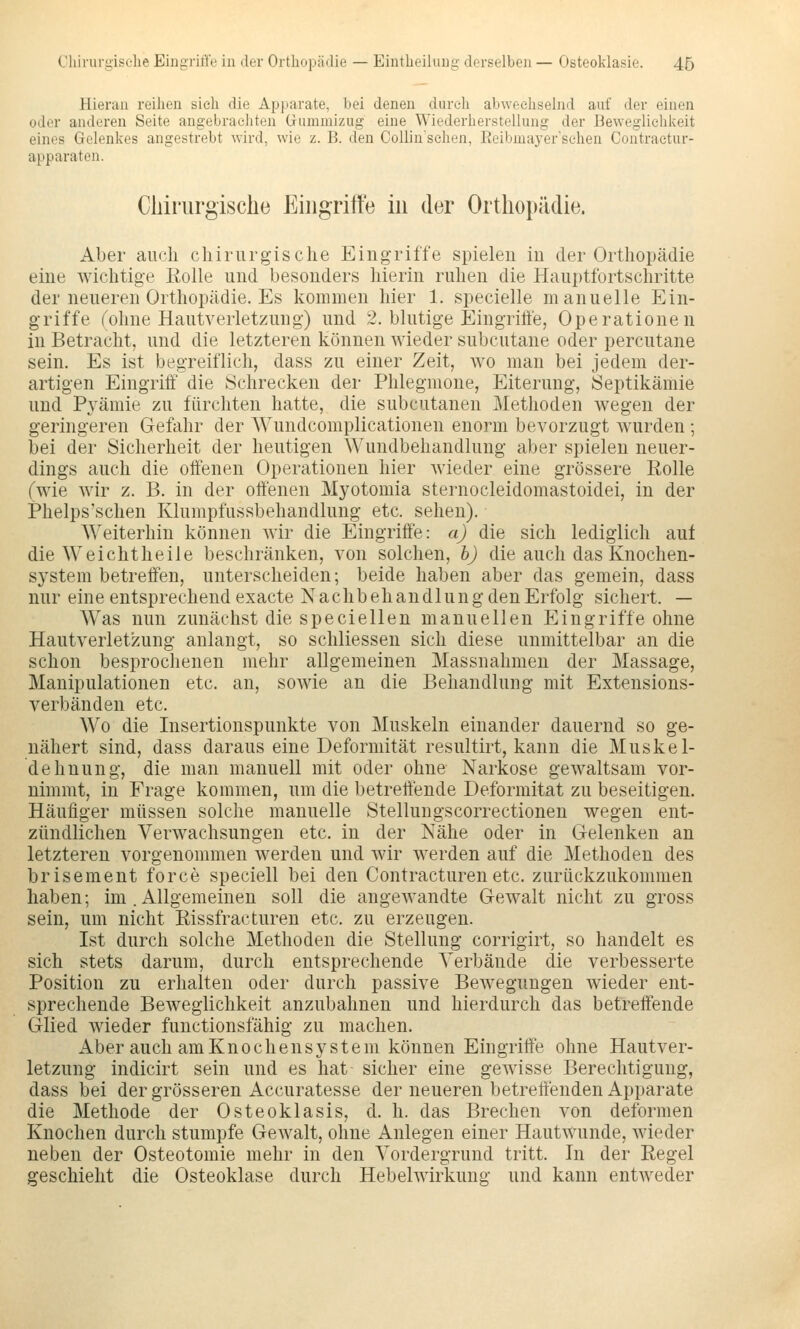 Hieran reilien sieh die Apparate, bei denen durch abwechselnd auf der einen oder anderen Seite angebrachten üummizug eine Wiederherstellung der Beweglichkeit eines Gelenkes angestrebt wird, wie z. B. den Collinsehen, Reibmayer'schen Contraetur- apparaten. Cliiriirgische Eiiigritfe in der OrtliopiUlie. Aber auch cliiriirgische Eingriffe spielen in der Orthopädie eine wichtige Eolle und besonders hierin ruhen die Hauptfortschritte der neueren Orthopädie. Es kommen hier 1. specielle manuelle Ein- griffe ('ohne Hautverletzung) und 2. blutige Eingrilfe, Operationen in Betracht, und die letzteren können wieder subcutane oder percutane sein. Es ist begreiflich, dass zu einer Zeit, wo man bei jedem der- artigen Eingriff die Schrecken der Phlegmone, Eiterung, Öeptikämie und Pyämie zu fürchten hatte, die subcutanen Methoden wegen der geringeren Gefahr der Wundcomplicationen enorm bevorzugt wurden ; bei der Sicherheit der heutigen Wundbehandlung aber spielen neuer- dings auch die offenen Operationen hier wieder eine grössere Rolle (wie wir z. B. in der offenen Mj^otomia sternocleidomastoidei, in der Phelps'schen Klumpfussbehandlung etc. sehen). Weiterhin können wir die Eingriffe: a) die sich lediglich auf die Weichtheile beschränken, von solchen, h) die auch das Knochen- systeni betreffen, unterscheiden; beide haben aber das gemein, dass nur eine entsprechend exacte Nachbehandlung denErfolg sichert. — W^as nun zunächst die speciellen manuellen Eingriffe ohne Hautverletzung anlangt, so schliessen sich diese unmittelbar an die schon besprochenen mehr allgemeinen Massnahmen der Massage, Manipulationen etc. an, sowie an die Behandlung mit Extensions- verbänden etc. Wo die Insertionspunkte von Muskeln einander dauernd so ge- nähert sind, dass daraus eine Deformität resultirt, kann die Muskel- dehnung, die man manuell mit oder ohne Narkose gewaltsam vor- nimmt, in Frage kommen, um die betreffende Deformität zu beseitigen. Häufiger müssen solche manuelle Stellungscorrectionen wegen ent- zündlichen Verwachsungen etc. in der Nähe oder in Gelenken an letzteren vorgenommen werden und wir werden auf die Methoden des brisement force speciell bei den Contracturen etc. zurückzukommen haben; im . Allgemeinen soll die angewandte Gewalt nicht zu gross sein, um nicht Rissfracturen etc. zu erzeugen. Ist durch solche Methoden die Stellung corrigirt, so handelt es sich stets darum, durch entsprechende Verbände die verbesserte Position zu erhalten oder durch passive Bewegungen wieder ent- sprechende Beweglichkeit anzubahnen und hierdurch das betreffende Glied wieder fimctionsfähig zu machen. Aber auch amKnochensy stein können Eingriffe ohne Hautver- letzung indicirt sein und es hat sicher eine gewisse Berechtigung, dass bei der grösseren Accuratesse der neueren betrettenden Apparate die Methode der Osteoklasis, d. h. das Brechen von deformen Knochen durch stumpfe Gewalt, ohne Anlegen einer Hautwunde, wieder neben der Osteotomie mehr in den Vordergrund tritt. In der Regel geschieht die Osteoklase durch Hebelwirkung und kann entweder