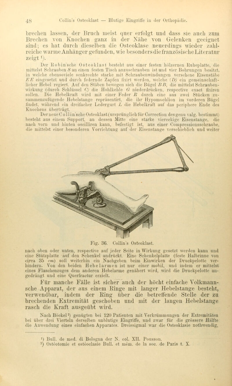 brechen lassen, der Bruch meist quer erfolgt und dass sie auch zum Brechen von Knochen ganz in der Nähe von Gelenken geeignet sind; es hat durch dieselben die Osteoklase neuerdings wieder zahl- reiche warme Anhänger gefunden, wie besonders die französische Literatur zeigt 1). Der Eobin'sehe Osteoklast besteht aus einer festen hölzernen Euheplatte, die mittelst Sehrauben <S an einen festen Tisch anzusehrauben ist und vier Bohrungen besitzt, in welche ebensoviele senkrechte starke mit Sehraubenvviudungen versehene Eisenstäbe EE eingesetzt und durch federnde Zapfen fixirt werden, welche [D) ein gemeinschaft- licher Hebel regiert. Auf den Stäben bewegen sich die Bügel BB, die mittelst Schrauben- wirkung rdureh Schlüssel Cj die Hohlkehle G niederdrücken, respective exaet fixiren sollen. Die Hebelkraft wird mit einer Feder R durch eine aus zwei Stücken zu- sammenzufügende Hebelstange repräsentirt, die ibr Hypomoehlion im vorderen Bügel findet, während ein dreifacher Ledergurt L die Hebelkraft auf das periphere Ende des Knochens überträgt. Der neue Co 11 insehe Osteoklast (ursprünglich für Correction desgenu valg. bestimmt) besteht aus einem Support, an dessen Mitte eine starke viereckige Eisenstange, die nach vorn und hinten oscilliren kann, befestigt ist, aus einer Compressionsschraube, die mittelst einer besonderen Vorrichtung auf der Eisenstange verschieblieh und weiter 36. Collin's Osteoklast. nach oben oder unten, respective auf jeder Seite in Wirkung gesetzt werden kann und eine Stützphitte auf den Schenkel andrückt. Eine Sehenkelplatte (feste Halbrinne von circa 35 cm) soll weiterhin ein Nachgeben beim Einwirken der Druekpelotte ver- hindern. Von den beiden Hebelarmen ist nur einer mobil, und indem er mittelst eines Flasehenzuges dem anderen Hebelarme genähert wird, wird die Druekpelotte an- gedrängt und eine Querfraetur erzielt. Für manche Fälle ist sicher auch der höcht einfache Volkmann- sche Apparat, der aus einem Einge mit langer Hebelstange besteht, verwendbar, indem der Ring über die betreitende Stelle der zu brechenden Extremität geschoben und mit der langen Hebelstange rasch die Kraft ausgeübt wii'd. Nach BöekeP) genügten bei 120 Patienten mit Verkrümmungen der Extremitäten bei über drei Vierteln derselben unblutige Eingriffe, und zwar für die grössere Hälfte die Anwendung eines einfachen Apparates. Dreissigmal war die Osteoklasie nothwendig. ') Bull, de med. di Bologna der K. eol. XH. Pousson. 2) Osteotomie et osteoclasie Bull, et mem. de la soc. de Paris t. X.