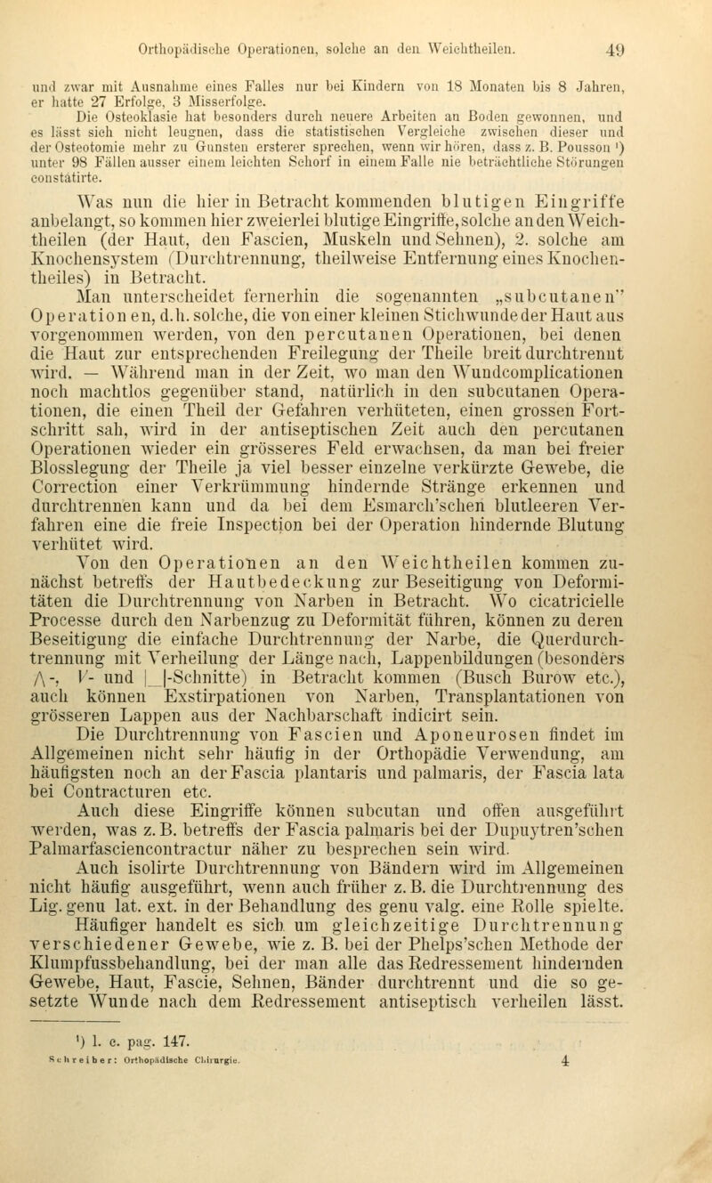 und zwar mit Ausnahme eines Falles nur bei Kindern von 18 Monaten bis 8 Jahren, er hatte 27 Erfolge, 3 Misserfolge. Die Osteoklasie hat besonders durch neuere Arbeiten an Boden gewonnen, und es lässt sieh nicht leugnen, dass die statistischen Vergleiche zwischen dieser und der Osteotomie mehr zu Gunsten ersterer sprechen, wenn wir hören, dass z. B. Pousson ') unter 98 Fällen ausser einem leichten Schorf in einem Falle nie beträchtliche Störungen constatirte. Was Ulm die hier in Betracht kommenden blutigen Eingriffe anbelangt, so kommen hier zweierlei blutige Eingriffe, solche an den Weieh- theilen (der Haut, den Fascien, Muskeln und Sehnen), 2. solche am Knochensj'stem f'Durchtrennung, theilweise Entfernung eines Kuochen- theiles) in Betracht. Man unterscheidet fernerhin die sogenannten „subcutanen'' Operation en, d.h. solche, die von einer kleinen Stichwunde der Haut aus vorgenommen werden, von den percutanen Operationen, bei denen die Haut zur entsprechenden Freilegang der Theile breit durchtrennt wird. — Während man in der Zeit, wo man den Wundcomplicationen noch machtlos gegenüber stand, natürlich in den subcutanen Opera- tionen, die einen Theil der Gefahren verhüteten, einen grossen Fort- schritt sah, wird in der antiseptischen Zeit auch den percutanen Operationen wieder ein grösseres Feld erwachsen, da man bei freier Blosslegung der Theile ja viel besser einzelne verkürzte Gewebe, die Correction einer Verkrümmung hindernde Stränge erkennen und durchtrennen kann und da bei dem Esmarch'schen blutleeren Ver- fahren eine die freie Inspection bei der Operation hindernde Blutung verhütet wird. Von den Operationen an den Weiehtheilen kommen zu- nächst betreffs der Hautbedeckung zur Beseitigung von Deformi- täten die Durchtrennung von Narben in Betracht. Wo cicatricielle Processe durch den Narbenzug zu Deformität führen, können zu deren Beseitigung die einfache Durchtrennung der Narbe, die Querdurch- trennung mit Verheilung der Länge nach, Lappenbildungen (besonders /\-, V- und L|-Schnitte) in Betracht kommen (Busch Burow etc.), auch können Exstirpationen von Narben, Transplantationen von grösseren Lappen aus der Nachbarschaft indicirt sein. Die Durchtrennung von Fascien und Aponeurosen findet im Allgemeinen nicht sehr häufig in der Orthopädie Verwendung, am häufigsten noch an der Fascia plantaris und palmaris, der Fascia lata bei Contracturen etc. Auch diese Eingriffe können subcutan und offen ausgefühit werden, was z. B. betreffs der Fascia palmaris bei der Dupuytren'schen Palmarfasciencontractur näher zu besprechen sein wird. Auch isolirte Durchtrennung von Bändern wird im Allgemeinen nicht häufig ausgeführt, wenn auch früher z. B. die Durchti-ennung des Lig. genu lat. ext. in der Behandlung des genu valg. eine Eolle spielte. Häufiger handelt es sich um gleichzeitige Durchtrennung verschiedener Gewebe, wie z. B. bei der Phelps'schen Methode der Klumpfussbehandlung, bei der man alle das Redressement hindernden Gewebe, Haut, Fascie, Sehnen, Bänder durchtrennt und die so ge- setzte Wunde nach dem ßedressement antiseptisch verheilen lässt. ') 1. e. pag. 147. Schreiber: Orthopädische Cliirnrgie