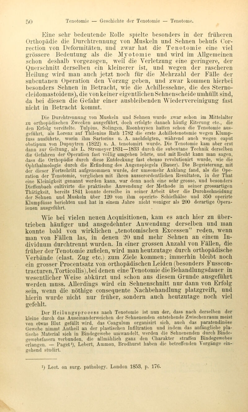 Eine sehr bedeutende Eolle spielte besonders in der früheren Orthopädie die Durchtrennung von Muskeln und Sehnen behufs Cor- rection von Deformitäten, und zwar hat die Tenotomie eine viel grössere Bedeutung als die Myotomie und wird im Allgemeinen schon deshalb vorgezogen, weil die Verletzung eine geringere, der Querschnitt derselben ein kleinerer ist, und wegen der rascheren Heilung wird man auch jetzt noch für die Mehrzahl der Fälle der subcutanen Operation den Vorzug geben, und zwar kommen hierbei besonders Sehnen in Betracht, wie die Achillessehne, die des Sterno- cleidomastoideus), die von keiner eigentlichen Sehnenscheide umhüllt sind, da bei diesen die Gefahr einer ausbleibenden Wiedervereinigung last nicht in Betracht kommt. Die Durehtrennung von Muskeln und Sehnen wurde zwar schon im Mittelalter zu orthopädiselien Zwecken ausgeführt, doch erfolgte danach häufig Eiterung etc., die den Erfolg vereitelte. Tulpius, Solingen, Eoonhuysen hatten schon die Tenotomie aus- geführt, als Lorenz auf Thilenius Rath 1782 die erste Aehillotenotomie wegen Klump- fuss ausführte, worin ihm Sartorius u. A. nachfolgten, während auch wegen caput obstipum von Dupuytren (1822) u. A. tenotomirt wurde. Die Tenotomie kam aber erst dann zur Geltung, als L. Stromeyer 1831—1833 durch die subcutane Technik derselben die Gefahren der Operation fast völlig umgehen lehrte, und mit Recht kann man sagen, dass die Orthopädie durch diese Entdeckung fast ebenso revolutionirt wurde, wie die Ophthalmologie durch die Erfindung des Augenspiegels (Bauer). Die Begeisterung, mit der dieser Fortsehritt aufgenommen wurde, der umsomehr Anklang fand, als die Ope- ration der Tenotomie, verglichen mit ihren ausserordentlichen Resultaten, in der That eine Kleinigkeit genannt werden kann, war denn auch eine sehr grosse, und besonders Diefienbaeh eultivirte die praktische Anwendung der Methode in seiner grossartigen Thätigkeit, bereits 1841 konnte derselbe in seiner Arbeit über die Durehsehneidung der Sehnen und Muskeln über 120 von ihm operirte- Schiefhälse und 350 operirte Klumpfüsse berichten und hat in einem Jahre nicht weniger als 200 derartige Opera- ionen ausgeführt. Wie bei vielen neuen Acquisitionen, kam es auch hier zu über- trieben häufiger und ausgedehnter Anwendung derselben und man konnte bald von wirklichen „tenotomischen Excessen reden, wenn man von Fällen las, in denen 20 und mehr Sehnen an einem In- dividuum durchtrennt wurden. In einer grossen Anzahl von Fällen, die früher der Tenotomie zufielen, wird man heutzutage durch orthopädische Verbände (elast. Zug etc.) zum Ziele kommen; immerhin bleibt noch ein grosser Procentsatz von orthopädischen Leiden (besonders Fusscon- tracturen,Torticollis), bei denen eine Tenotomie die Behandlungsdauer in wesentlicher Weise abkürzt und schon aus diesem Grunde ausgeführt werden muss. Allerdings wird ein Sehnenschnitt nur dann von Erfolg sein, wenn die nöthige consequente Nachbehandlung platzgreift, und hierin wurde nicht nur früher, sondern auch heutzutage noch viel gefehlt. Der Heilungsproeess nach Tenotomie ist nun der, dass nach derselben der kleine durch das Auseinanderweichen der Sehnenenden entstehende Zwischenraum meist von etwas Blut gefüllt wird, das Coagulum organisirt sieh, auch das paratendinöse Gewebe nimmt Antheil an der plastischen Infiltration und indem das anfängliehe pla- tisehe Material sieh in Bindegewebe umwandelt, werden die Sehnenenden durch Binde- gewebsfasern verbunden, die allmählich ganz den Charakter straften Bindegewebes erlangen. — Paget'), Lebert, Ammon, Brodhurst haben die betreffenden Vorgänge ein- gehend studirt. 1) Leet. on surg. pathology. London 1858, p. 176.