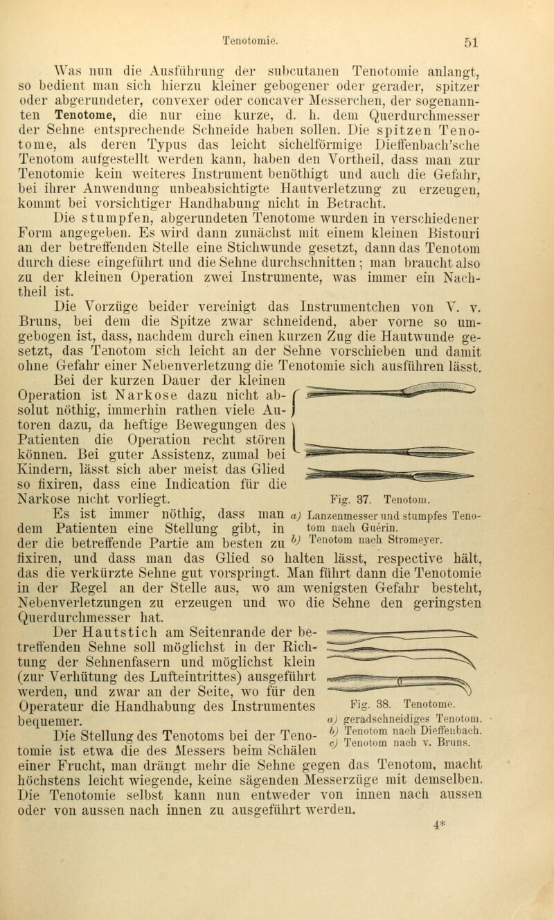 Was nun die Ausführung der subcutanen Tenotomie anlangt, so bedient man sich hierzu kleiner gebogener oder gerader, spitzer oder abgerundeter, convexer oder concaver Messerchen, der sogenann- ten Tenotome, die nur eine kurze, d. h. dem Querdurchmesser der Sehne entsprechende Schneide haben sollen. Die spitzen Teno- tome, als deren Typus das leicht sichelförmige Dieffenbach'sche Tenotom aufgestellt werden kann, haben den Vortheil, dass man zur Tenotomie kein weiteres Instrument benuthigt und auch die Gefahr, bei ihrer Anwendung unbeabsichtigte Hautverletzung zu erzeugen, kommt bei vorsichtiger Handhabung nicht in Betracht. Die stumpfen, abgerundeten Tenotome wurden in verschiedener Form angegeben. Es wird dann zunächst mit einem kleinen Bistouri an der betreffenden Stelle eine Stichwunde gesetzt, dann das Tenotom durch diese eingeführt und die Sehne durchschnitten ; man braucht also zu der kleinen Operation zwei Instrumente, was immer ein Nach- theil ist. Die Vorzüge beider vereinigt das Instrumentchen von V. v. Bruns, bei dem die Spitze zwar schneidend, aber vorne so um- gebogen ist, dass, nachdem durch einen kurzen Zug die Hautwunde ge- setzt, das Tenotom sich leicht an der Sehne vorschieben und damit ohne Gefahr einer Nebenverletzung die Tenotomie sich ausführen lässt. Bei der kurzen Dauer der kleinen Operation ist Narkose dazu nicht ab- f sohlt nöthig, immerhin rathen viele Au- j toren dazu, da heftige Bewegungen des \ Patienten die Operation recht stören I können. Bei guter Assistenz, zumal bei Kindern, lässt sich aber meist das Glied so fixiren, dass eine Indication für die Narkose nicht vorliegt. Fig. 37. Tenotom. Es ist immer nöthig, dass man «; Lanzenmesser und stumpfes Teno- dem Patienten eine Stellung gibt, in tom nach Guerin. der die betreffende Partie am besten zu ^^ Tenotom nach Stromeyer. fixiren, und dass man das Glied so halten lässt, respective hält, das die verkürzte Sehne gut vorspringt. Man führt dann die Tenotomie in der Eegel an der Stelle aus, wo am wenigsten Gefahr besteht, Nebenverletzungen zu erzeugen und wo die Sehne den geringsten Querdurchmesser hat. Der Hautstich am Seitenrande der be- treffenden Sehne soll möglichst in der Rich- tung der Sehnenfasern und möglichst klein (zur Verhütung des Lufteintrittes) ausgeführt werden, und zwar an der Seite, wo für den Operateur die Handhabung des Instrumentes bequemer. Die Stellung des Tenotoms bei der Teno- tomie ist etwa die des Messers beim Schälen einer Frucht, man drängt mehr die Sehne gegen das Tenotom, macht höchstens leicht wiegende, keine sägenden Messerzüge mit demselben. Die Tenotomie selbst kann nun entweder von innen nach aussen oder von aussen nach innen zu ausgeführt werden. 4* Fig. 38. Tenotome. aj geradsehneidiges Tenotom. bj Tenotom nach Dielfenbaeh. cj Tenotom naeli v. Bruns.