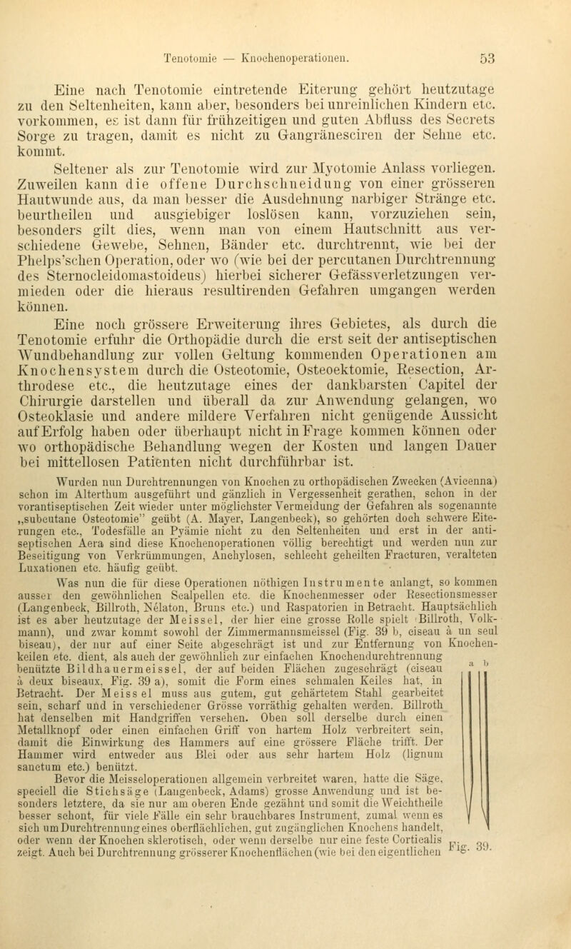 Eine nach Tenotomie eintretende Eiterung gehört heutzutage zu den Seltenheiten, kann aber, besonders bei unreinlichen Kindern etc. vorkommen, es ist dann für frühzeitigen und guten Abfluss des Secrets Sorge zu tragen, damit es nicht zu Gangränesciren der Sehne etc. kommt. Seltener als zur Tenotomie wird zur Myotomie Anlass vorliegen. Zuweilen kann die offene Durchschneidung von einer grösseren Hautwunde aus, da man besser die Ausdehnung narbiger Stränge etc. beurtheilen und ausgiebiger loslösen kann, vorzuziehen sein, besonders gilt dies, wenn man von einem Hautschnitt aus ver- schiedene Gewebe, Sehnen, Bänder etc. durchtrennt, wie bei der Phelps'schen Operation, oder avo (wie bei der percutanen Durclitrennung des Sternocleidomastoideusj hierbei sicherer GefässVerletzungen ver- mieden oder die hieraus resultirenden Gefahren umgangen Averden können. Eine noch grössere Erweiterung ihres Gebietes, als durch die Tenotomie erfuhr die Orthopädie durch die erst seit der antiseptischen AVundbehandlung zur vollen Geltung kommenden Operationen am Knochensystem durch die Osteotomie, Osteoektomie, Eesection, Ar- throdese etc., die heutzutage eines der dankbarsten Capitel der Chirurgie darstellen und überall da zur Anwendung gelangen, wo Osteoklasie und andere mildere Verfahren nicht genügende Aussicht auf Erfolg haben oder überhaupt nicht in Frage kommen können oder wo orthopädische Behandlung wegen der Kosten und langen Dauer bei mittellosen Patienten nicht durchführbar ist. Wurden nun Durehtrennungen von Knochen zu orthopädischen Zwecken (Avicenna) schon im Alterthum ausgeführt und gänzlich in Vergessenheit gerathen, schon in der Torantiseptisehen Zeit wieder unter möglichster Vermeidung der Gefahren als sogenannte „subcutane Osteotomie geübt (A. Mayer, Langenbeck), so gehörten doch schwere Eite- rungen etc., Todesfälle an Pyämie nicht zu den Seltenheiten und erst in der anti- septischen Aera sind diese Knochenoperationen völlig berechtigt und werden nun zur Beseitigung von Verkrümmungen, Anchylosen, schlecht geheilten Fraeturen, veralteten Luxationen etc. häufig geübt. Was nun die für diese Operationen nöthigen Instrumente anlangt, so kommen ausser den gewöhnliehen Sealpellen etc. die Knochenmesser oder Reseetionsmesser (Langenbeck, Billroth, i<!elaton, ßruns etc.) und Raspatorien in Betracht. Hauptsächlich ist es aber heutzutage der Meissel, der hier eine grosse Rolle spielt 'Billroth, Volk- mann), und zwar kommt sowohl der Zimmermannsmeissel (Fig. 39 b, ciseau ä un seul biseau), der nur auf einer Seite abgeschrägt ist und zur Entfernung von Knochen- keilen etc. dient, als auch der gewöhnlich zur einfachen Knochendurchtrennung , benützte Bildhauermeissel, der auf beiden Flächen zugeschrägt (ciseau ;i deux biseaux. Fig. 39 a), somit die Form eines schmalen Keiles hat, in Betracht. Der Meissel muss aus gutem, gut gehärtetem Stahl gearbeitet sein, scharf uiid in verschiedener Grösse vorräthig gehalten werden. Billroth hat denselben mit Handgriffen versehen. Oben soll derselbe durch einen Metallknopf oder einen einfachen Griff von hartem Holz verbreitert sein, damit die Einwirkung des Hammers auf eine grössere Fläche trifft. Der Hammer wird entweder aus Blei oder aus sehr hartem Holz (lignum sanctum etc.) benützt. Bevor die Meisseloperatiouen allgemein verbreitet waren, hatte die Säge, speciell die Stichsäge (Langenbeck, Adams) grosse Anwendung und ist be- sonders letztere, da sie nur am oberen Ende gezähnt und somit die Weiehtheile besser schont, für viele Fälle ein sehr brauchbares Instrument, zumal wenn es sich um Durchtrennung eines oberflächlichen, gut zugänglichen Knochens handelt, oder wenn der Knochen sklerotisch, oder wenn derselbe nur eine feste Corticalis „.^ oq zeigt. Auch bei Durehtrennung grösserer Knochenfläehen (wie bei den eigentlichen '^^S- ^ ■