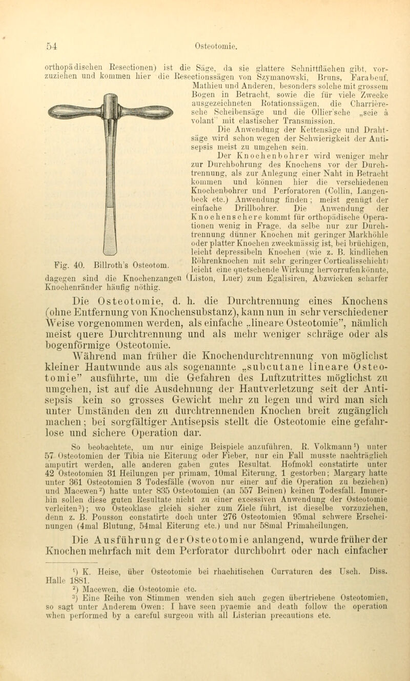 Fiff. 40. Billroth's Osteotom. oi-thopädischen Eeseetionen) ist die Säffe, da sie glattere Sehnittttäelien cibt. vor- zuzielien und kommen liier die Reseetionssägen von Szymanowski, Bruns, Farabeuf, Mathieu und Anderen, besonders solche mit grossem Bogen in Betracht, sowie die für viele Zwecke ausgezeichneten Rotationssägen. die Charriere- sehe Scheibensüge und die Ollier'sehe „seie ä Volant mit elastischer Transmission. Die Anwendung der Kettensäge und Draht- säge wird schon wegen der Schwierigkeit der Anti- sepsis meist zu umgehen sein. Der K n 0 e h e n b o h r er wird weniger mehr zur Durchbohrung des Knochens vor der Diirch- trennung, als zur Anlegung einer Naht in Betracht kommen und können hier die verschiedenen Knoehenbohrer und Perforatoren (CoUin, Langen- beck etc.) Anwendung finden ; meist genügt der einfache Drillbohrer. Die Anwendung der Kno ehenschere kommt für orthopädische Opera- tionen wenig in Frage, da selbe nur zur Dureh- treunung dünner Knochen mit geringer Markhöhle oder platter Knochen zweckmässig ist, bei brüchigen, leicht depressibeln Knochen (wie z. B. kindlichen Röhrenknochen mit sehr geringer Corticalisschicht) leicht eine quetschende Wirkung hervorrufen könnte, dagegen sind die Knochenzangen (Liston, Luer) zum Egalisiren, Abzwicken scharfer Knoehenränder häufig nöthig. Die Osteotomie, d. li. die Durclitrennung eines Knochens (ohne Entfernung von Knochensubstanz), kann nun in sehr verschiedener Weise vorgenommen werden, als einfache ..lineare Osteotomie, nämlich meist quere Durchtrennung und als mehr weniger schräge oder als bogenförmige Osteotomie. Während man früher die Knochendurchtrennung von möglichst kleiner Hautwunde aus als sogenannte „subcutane lineare Osteo- tomie ausführte, um die Gefahren des Luftzutrittes möglichst zu umgehen, ist auf die Ausdehnung der Hautverletzung seit der Anti- sepsis kein so grosses Gewicht mehr zu legen und wird man sich unter Umständen den zu durchtrennenden Knochen breit zugänglich machen; bei sorgfältiger Antisepsis stellt die Osteotomie eine gefahr- lose und sichere Operation dar. So beobachtete, um nur einige Beispiele anzuführen. R. Volkmann') unter 57 Osteotomien der Tibia nie Eiterung oder Fieber, nur ein Fall musste nachträglich amputirt werden, alle anderen gaben gutes Resultat. Hofmokl constatirte unter 42 Osteotomien 31 Heilungen per primam, lOmal Eiterung, 1 gestorben; Margary hatte unter 361 Osteotomien 3 Todesfälle (wovon nur einer auf die Operation zu beziehen) und Macewen'') hatte unter 835 Osteotomien (an 557 Beinen) keinen Todesfall. Immer- hin sollen diese guten Resultate nicht zu einer e.xcessiven Anwendung der Osteotomie verleiten^); wo Osteoklase gleich sicher zum Ziele führt, ist dieselbe vorzuziehen, denn z. JB. Pousson constatirte doch unter 276 Osteotomien 95mal schwere Erschei- nungen (4mal Blutung, 54mal Eiterung etc.) und nur 58mal Primaheilungen. Die Ausführung derOsteotomie anlangend, wurde früher der Knochen mehrfach mit dem Perforator durchbohrt oder nach einfacher ^) K. Heise, über Osteotomie bei rhachitischen Curvaturen des üsch. Diss. Halle 1881. ^) Maeewen, die Osteotomie etc. ^) Eine Reihe von Stimmen wenden sich auch gegen übertriebene Osteotomien, so sagt unter Anderem Owen: I havc seen pyaemie and death follow iho Operation when performed by a careful surgeon with all Listerian precautions etc.