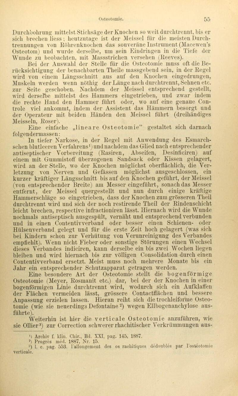 Durclibolining- mittelst Stichsäge der Knochen so weit durclitrenut, bis er sich brechen liess; heutzntage ist der Meissel für die meisten Durch- treunungen von Röhrenknochen das souveräne Instrument (Macewen's Osteotom) und wurde derselbe, um sein Eindringen in die Tiefe der Wunde zu beobachten, mit Massstrichen versehen (Reeves). Bei der Auswahl der Stelle für die Osteotomie muss oft die Be- rücksichtigung der benachbarten Theile massgebend sein, in der Regel wird von einem Längsschnitt aus auf den Knochen eingedrungen, Muskeln werden wenn nöthig der Länge nach durchtrennt. Sehnen etc. zur Seite geschoben. Nachdem der Meissel entsprechend gestellt, wird derselije mittelst des Hammers eingetrieben, und zwar indem die rechte Hand den Hammer führt oder, avo auf eine genaue Con- trole viel ankommt, indem der Assistent das Hämmern besorgt und der Operateur mit beiden Händen den Meissel führt (dreihändiges Meissein, Roser). Eine einfache „lineare Osteotomie gestaltet sich darnach folgendermassen: In tiefer Narkose, in der Regel mit Anwendung des Esmarch- schen blutleeren Verfahrens'; und nachdem das Glied nach entsprechender antiseptischer Vorbereitung (Rasiren, Abseifen, Desinficiren) auf einem mit Gummistoff überzogenen Sandsack oder Kissen gelagert, wird an der Stelle, wo der Knochen möglichst oberflächlich, die Ver- letzung von Nerven und Gefässen möglichst ausgeschlossen, ein kurzer kräftiger Längsschnitt bis auf den Knochen geführt, der Meissel (von entsprechender Breite) am Messer eingeführt, sonach das Messer entfernt, der Meissel quergestellt und nun durch einige kräftige Hammerschläge so eingetrieben, dass der Knochen zum grösseren Theil durchtrennt wird und sich der noch restirende Theil der Rindenschicht leicht brechen, respective infractioniren lässt. Hiernach wird die Wunde nochmals antiseptisch ausgespült, vernäht und entsprechend verbunden und in einen Coutentivverband oder besser einen Schienen- oder Hülsenverband gelegt und für die erste Zeit hoch gelagert (was sich bei Kindern schon zur Verhütung von Verunreinigung des Verbandes empfiehlt). Wenn nicht Fieber oder sonstige Störungen einen Wechsel dieses Verbandes indiciren, kann derselbe ein bis zwei Wochen liegen bleiben und wird hiernach bis zur völligen Consolidation durch einen Coutentivverband ersetzt. Meist muss noch mehrere Monate bis ein Jahr ein entsprechender Schutzapparat getragen werden. Eine besondere Art der Osteotomie stellt die bogenförmige Osteotomie (Meyer, Rosmanit etc.) dar, bei der der Knochen in einer bogenförmigen Linie durchtrennt wird, wodurch sich ein Aufklaffen der Flächen vermeiden lässt, grössere Contactflächen und bessere Anpassung erzielen lassen. Hieran reiht sich die trochleiforme Osteo- tomie (wie sie neuerdings Defontaine 2) wegen Ellbogenanchylose aus- führte). Weiterhin ist hier die verticale Osteotomie anzuführen, wie sie Ollier •^) zur Correction schwerer rhachitischer Verkrümmungen aus- M Archiv f. klin. Cliir., Bd. XXI. pag. 145, 1887. 2) Progres med. 1887, Nr. 15. 2) 1. e. pag. 553. lallongemeüt des os raeliitiques dedoubles par l'osteotomie verticale.