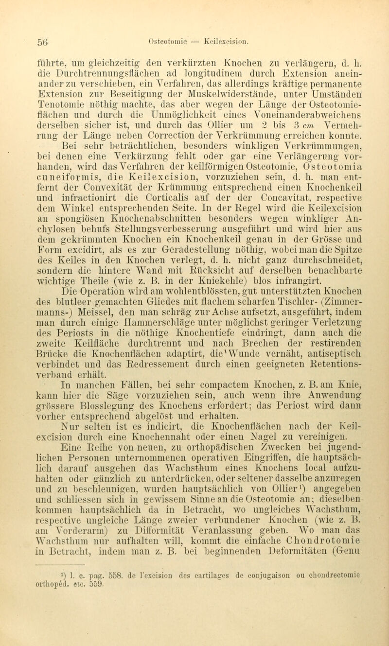 56^ Osteotomie — Keilexeision. führte, um gleichzeitig den verkürzten Knochen zu verlängern, d. li. die Durchtrennungsflächen ad longitudinem durch Extension anein- ander zu verschieben, ein Verfahren, das allerdings kräftige permanente Extension zur Beseitigung der Muskelwiderstände, unter Umständen Tenotomie nöthig machte, das aber wegen der Länge der Osteotomie- flächen und durch die Unmöglichkeit eines Voneinanderabweichens derselben sicher ist, und durch das Ollier um 2 bis 3 cm, Vermeh- rung der Länge neben Correction der Verkrümmung erreichen konnte. Bei sehr beträchtlichen, besonders winkligen Verkrümmungen, bei denen eine Verkürzung fehlt oder gar eine Verlängerung vor- handen, wird das Verfahren der keilförmigen Osteotomie, Osteotomia cuneiformis, die Keilexeision, vorzuziehen sein, d. h. man ent- fernt der Convexität der Krümmung entsprechend einen Knochenkeil und infractionirt die Corticalis auf der der Concavitat, respective dem Winkel entsprechenden Seite. In der Regel wird die Keilexeision an spongiösen Knochenabschnitten besonders wegen winkliger An- chylosen behufs Stellungsverbesserung ausgeführt und wird hier aus dem gekrümmten Knochen ein Knochenkeil genau in der Grösse und Form excidirt, als es zur Geradestellung nöthig, wobei man die Spitze des Keiles in den Knochen verlegt, d. h. nicht ganz durchschneidet, sondern die hintere Wand mit Rücksicht auf derselben benachbarte wichtige Theile (wie z. B. in der Kniekehle) blos infrangirt. Die Operation wird am wohlentblössten, gut unterstützten Knochen des blutleer gemachten Gliedes mit flachem scharfen Tischler- (Zimmer- manns-) Meissel, den man schräg zur Achse aufsetzt, ausgeführt, indem man durch einige Haramerschläge unter möglichst geringer Verletzung des Periosts in die nöthige Knochentiefe eindringt, dann auch die zweite Keilfläche durchtrennt und nach Brechen der restirenden Brücke die Knochenflächen adaptirt, die ^ Wunde vernäht, antiseptisch verbindet und das Redressement durch einen geeigneten Retentions- verband erhält. In manchen Fällen, bei sehr compactem Knochen, z. B. am Knie, kann hier die Säge vorzuziehen sein, auch wenn ihre Anwendung grössere Blosslegung des Knochens erfordert; das Periost wird dann vorher entsprechend abgelöst und erhalten. Nur selten ist es indicirt, die Knochenflächen nach der Keil- exeision durch eine Knochennaht oder einen Nagel zu vereinigen. Eine Reihe von neuen, zu orthopädischen Zwecken bei jugend- lichen Personen unternommenen operativen Eingriffen, die hauptsäch- lich darauf ausgehen das Wachsthum eines Knochens local aufzu- halten oder gänzlich zu unterdrücken, oder seltener dasselbe anzuregen und zu beschleunigen, wurden hauptsächlich von Ollier i) angegeben und schliessen sich in gewissem Sinne an die Osteotomie an; dieselben kommen hauptsächlich da in Betracht, wo ungleiches Wachsthum, respective ungleiche Länge zweier verbundener Knochen (wie z. B. am Vorderarm) zu Diffbrmität Veranlassung geben. Wo man das Wachsthum nur aufhalten will, kommt die einfache Chondrotomie in Betracht, indem man z. B. bei beginnenden Deformitäten (Genu 1) 1. e. pag. 558. de l'exeision des eartilages de conjugaison oii ehoiidrectomie orthoped. etc. 559.