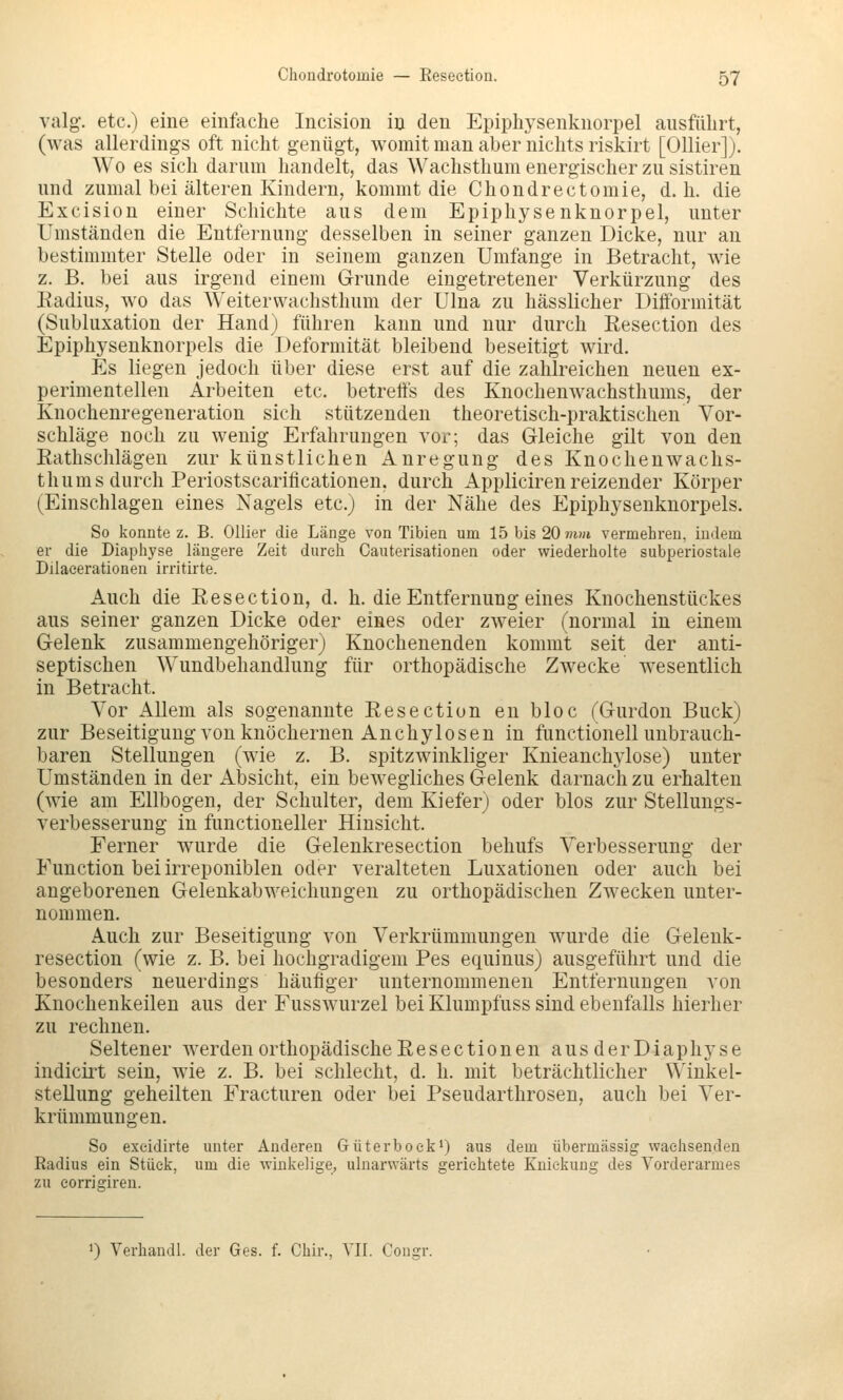 valg'. etc.) eine einfache Incision in den Epiphysenknorpel ausführt, (was allerdings oft nicht genügt, womit man aber nichts riskirt [Ollier]). Wo es sich darum handelt, das Wachsthum energischer zu sistiren und zumal bei älteren Kindern, kommt die Chondrectomie, d. h. die Excision einer Schichte aus dem Epiphysenknorpel, unter Umständen die Entfernung desselben in seiner ganzen Dicke, nur an bestimmter Stelle oder in seinem ganzen Umfange in Betracht, wäe z. B. bei aus irgend einem Grunde eingetretener Verkürzung des Radius, wo das Weiterwachsthum der Ulna zu hässlicher Difformität (Subluxation der Hand) führen kann und nur durch Resection des Epiphysenknorpels die Deformität bleibend beseitigt wird. Es liegen jedoch über diese erst auf die zahlreichen neuen ex- perimentellen Arbeiten etc. betreffs des Knochenwachsthums, der Knocheuregeneration sich stützenden theoretisch-praktischen Vor- schläge noch zu wenig Erfahrungen vor; das Gleiche gilt von den Rathschlägen zur künstlichen Anregung des Knochenwachs- thums durch Periostscarificationen, durch Appliciren reizender Körper (Einschlagen eines Nagels etc.) in der Nähe des Epiphysenknorpels. So konnte z. B. Ollier die Länge von Tibien um 15 bis 20 mm vermehren, indem er die Diaphyse längere Zeit durch Cauterisationen oder wiederholte subperiostale Dilaeerationen irritirte. Auch die Resection, d. h. die Entfernung eines Knochenstückes aus seiner ganzen Dicke oder eines oder zweier (normal in einem Gelenk zusammengehöriger) Knochenenden kommt seit der anti- septischen Wundbehandlung für orthopädische Zwecke wesentlich in Betracht. Vor Allem als sogenannte Resection en bloc fGurdon Bück) zur Beseitigung von knöchernen Anchylosen in functionell unbrauch- baren Stellungen (wäe z. B. spitzwinkliger KnieancM^lose) unter Umständen in der Absicht, ein bewegliches Gelenk darnach zu erhalten (wie am Ellbogen, der Schulter, dem Kieferj oder blos zur Stellungs- verbesserung in functioneller Hinsicht. Ferner w^urde die Gelenkresection behufs Verbesserung der Function bei irreponiblen oder veralteten Luxationen oder auch bei angeborenen Gelenkabweichungen zu orthopädischen Zwecken unter- nommen. Auch zur Beseitigung von Verkrümmungen wurde die Gelenk- resection (wie z. B. bei hochgradigem Pes equinus) ausgeführt und die besonders neuerdings häufiger unternommenen Entfernungen von Knochenkeilen aus der Fusswurzel bei Klumpfuss sind ebenfalls hierher zu rechnen. Seltener werden orthopädische Resectionen aus der Diaphyse indicirt sein, wie z. B. bei schlecht, d. h. mit beträchtlicher Winkel- stellung geheilten Fracturen oder bei Pseudarthrosen, auch bei Ver- krümmungen. So exeidirte unter Anderen Güterboek*) aus dem übermässig wachsenden Radius ein Stück, um die winkelige, ulnarwärts gerichtete Knickung des Vorderarmes zu eorrigiren. 0 Verhandl. der Ges. f. Chir., VII. Congr.