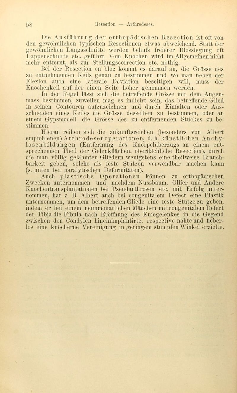 Die Ausführung der orthopädischen Eeseetion ist oft von den gewöhnlichen typischen Resectionen etwas abweichend. Statt der gewöhnlichen Längsschnitte werden behufs freierer Blosslegung oft Lappenschnitte etc. geführt. Vom Knochen wird im Allgemeinen nicht mehr entfernt, als zur Stellungscorrection etc. nöthig. Bei der Resection en bloc kommt es darauf an, die Grösse des zu entnehmenden Keils genau zu bestimmen und wo man neben der Flexion auch eine laterale Deviation beseitigen will, muss der Knochenkeil auf der einen Seite höher genommen werden. In der Eegel lässt sich die betreffende Grösse mit dem Augen- mass bestimmen, zuweilen mag es indicirt sein, das betreffende Glied in seinen Contouren aufzuzeichnen und durch Einfalten oder Aus- schneiden eines Keiles die Grösse desselben zu bestimmen, oder an einem Gypsmodell die Grösse des zu entfernenden Stückes zu be- stimmen. Hieran reihen sich die zukunftsreichen (besonders von Albert empfohlenen) Arthrodesenoperationen, d.h. künstlichen Anchy- losenbildungen (Entfernung des Knorpelüberzugs an einem ent- sprechenden Theil der Gelenkflächen, oberflächliche Resection), durch die man völlig gelähmten Gliedern wenigstens eine theilweise Brauch- barkeit geben, solche als feste Stützen verwendbar machen kann (s. unten bei paral3'tischen Deformitäten). Auch plastische Operationen können zu orthopädischen Zwecken unternommen und nachdem Nussbaum, Ollier und Andere Knochentransplantationen bei Pseudarthrosen etc. mit Erfolg unter- nommen, hat z. B. Albert auch bei congenitalem Defect eine Plastik unternommen, um dem betreffenden Gliede eine feste Stütze zu geben, indem er bei einem neunmonatlicheu Mädchen mit congenitalem Defect der Tibia die Fibula nach Eröffnung des Kniegelenkes in die Gegend zwischen den Condylen hineiuimplautirte, respective nähte und iieber- los eine knöcherne Vereinigung in geringem stumpfen Winkel erzielte.