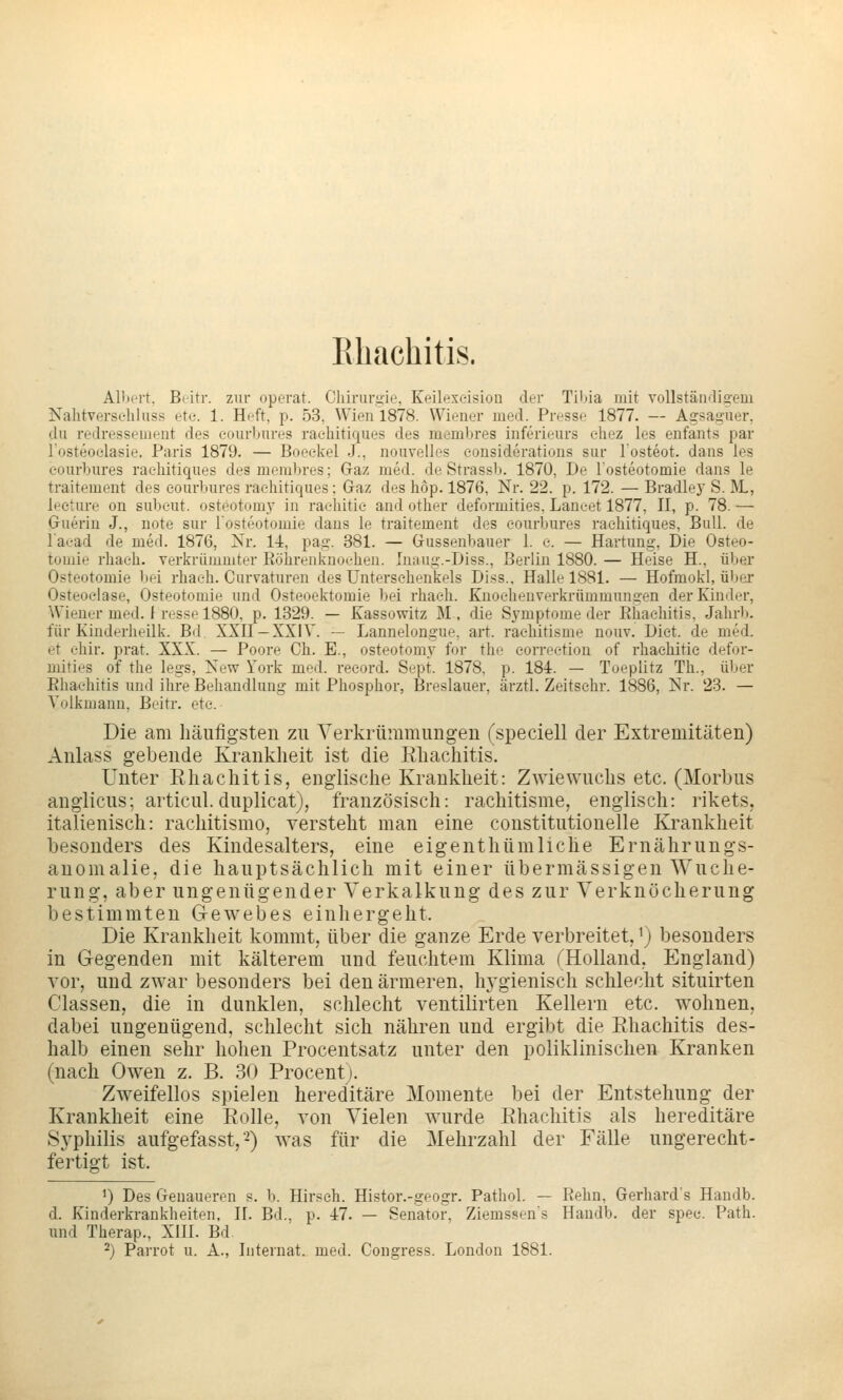 Ehachitis. AUiert. Beitr. zur operat. Chirurüie, Keilexeision der Til)ia mit vollstäiKligem Nalitversehluss etc. 1. Heft, p. 53, Wien 1878. Wiener med. Presse 1877. — Agsagiier, du redressement des eonrlKires raehitiques des membres iuferieurs eliez les enfants par Tosteoelasie. Paris 1879. — Boeekel J., nouvelles eonsiderations sur losteot. dans les oourbures raehitiques des membres; Gaz med. de Strassb. 1870, De losteotomie dans le traitement des eourbures raehitiques: Graz des hop. 1876, Nr. 22. p. 172. — Bradle}' S. M,, leeture on subeut. osteotomy in raehitie and other deformities, Langet 1877, II, p. 78. — Guerin J., note sur losteotomie dans le traitement des eourbures raehitiques. Bull, de l'aead de med. 1876, Nr. l-t, pag. 381. — Gussenbauer 1. c. — Härtung, Die Osteo- tomie rhaeh. verkriimmter Röhrenl^noe-heu. Inaug.-Diss., Berlin 1880. — Heise H., über Osteotomie bei rhaeh. Curvaturen des Untersehenkels Diss.. Halle 1881. — Hofmokl, über Osteoelase, Osteotomie und Osteoektomie bei rhaeh. Kuocheuvei-krümmungen der Kinder, Wiener med. I resse 1880, p. 1329. — Kassowitz M, die Symptome der Rhaehitis, Jahrb. für Kinderheilk. Bd XXII —XXIV. — Lannelongue, art. raehitisme nouv. Dict. de med. et ehir. prat. XXX. — Poore Ch. E., osteotomy for the eorreetion of rhaehitie defor- mities of the legs, New York med. reeord. Sept. 1878, p. 184. — Toeplitz Th., über Ehachitis und ihre Behandlung mit Phosphor, Breslauer, ärztl. Zeitsehr. 1886, Nr. 23. — Voikmann, Beitr. ete. Die am häufigsten zu Verkrümmungen (speciell der Extremitäten) Anlass gebende Krankheit ist die Ehachitis. Unter Rhaehitis, englische Krankheit: Zwiewuchs etc. (Morbus anglicus; articul. duplicat), französisch: raehitisme, englisch: rikets, italienisch: rachitismo, versteht man eine coustitutionelle Krankheit besonders des Kindesalters, eine eigenthümliche Ernährungs- anomalie, die hauptsächlich mit einer übermässigen Wuche- rung, aber ungenügender Verkalkung des zur Verknöcherung bestimmten Gewebes einhergeht. Die Krankheit kommt, über die ganze Erde verbreitet, ^) besonders in Gegenden mit kälterem und feuchtem Klima THolland, England) vor, und zwar besonders bei den ärmeren, hj'gienisch schlecht situirten Classen, die in dunklen, schlecht ventilirten Kellern etc. wohnen, dabei ungenügend, schlecht sich nähren und ergibt die Ehachitis des- halb einen sehr hohen Procentsatz unter den poliklinischen Kranken (nach Owen z. B. 30 Procent;. Zweifellos spielen hereditäre Momente bei der Entstehung der Krankheit eine Eolle, von Vielen wurde Ehachitis als hereditäre Syphilis aufgefasst,-) was für die Mehrzahl der Fälle ungerecht- fertigt ist. ') Des Genaueren s. b. Hirsch. Histor.-geogr. Pathol. — Rehn, Gerhards Handb. d. Kinderkrankheiten, II. Bd., p. 47. — Senator, Ziemssen's Handb. der spee. Path. und Therap., Xlll. Bd ^) Parrot u. A., Internat, med. Congress. London 1881.