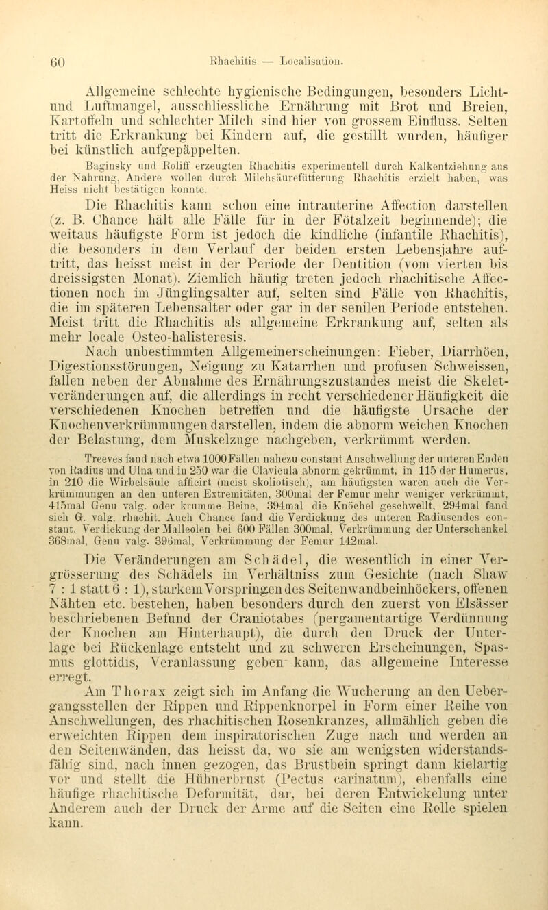 Allgemeine schlechte hygienische Bedingungen, besonders Licht- nnd Luftmangel, ausschliessliche Ernährung mit Brot und Breien, Kartoffeln und schlechter Milch sind hier von grossem Einliuss. Selten tritt die Erkrankung bei Kindern auf, die gestillt wurden, häutiger bei künstlich aufgepäppelten, Bagiusky und Roliff erzeugten Rluiehitis experimentell dureh Kalkentziehung aus der Nahrung, Andere wollen durch Milchsüurefütterung Rhaehitis erzielt haben, was Heiss nicht bestätigen konnte. Die Rhaehitis kann schon eine intrauterine Affection darstellen (z. B. Chance hält alle Fälle für in der Fötalzeit beginnende); die weitaus häufigste Form ist jedoch die kindliche (infantile Ehachitis), die besonders in dem Verlauf der beiden ersten Lebensjahre auf- tritt, das heisst meist in der Periode der Dentition (vom vierten bis dreissigsten Monat). Ziemlich häufig treten jedoch rhachitische Affec- tiouen noch im Jünglingsalter auf, selten sind Fälle von Rhaehitis, die im späteren Lebensalter oder gar in der senilen Periode entstehen. Meist tritt die Rhaehitis als allgemeine Erkrankung auf, selten als mehr locale Osteo-halisteresis. Nach unbestimmten Allgemeinerscheinungen: Fieber, Diarrhöen, Digestionsstörungen, Neigung zu Katarrhen und profusen Schweissen, fallen neben der Abnahme des Ernährungszustandes meist die Skelet- veränderungen auf, die allerdings in recht verschiedener Häufigkeit die verschiedenen Knochen betreffen und die häufigste Ursache der Knochenverkrümmungen darstellen, indem die abnorm weichen Knochen der Belastung, dem Muskelzuge nachgeben, verkrümmt werden. Treeves fand nach etwa lOOOFällen nahezu constant Anschwellung der unteren Enden von Radius und Ulna und in 250 war die Clavieula abnorm gekrümmt, in 115 der Humerus, in 210 die Wirbelsäule afüeirt (meist skoliotiseh), am häutigsten waren auch die Ver- krümmungen an den unteren Extremitäten, 300mal der Femur mehr weniger verkrümmt, 415mal Genu valg. oder krumme Beine, SO-iinal die Knöchel gesehwellt, 294:mal fand sich G. valg. rhacliit. Auch Chance fand die Verdickung des unteren Radiuseudes con- stant. Verdickung der Malleolen bei 600 Fällen SOOmal, Verkrümmung der Unterschenkel 368mal, Genu valg. 396mal, Verkrümmung der Femur 14:2mal. Die Veränderungen am Schädel, die wesentlich in einer Ver- grösserung des Schädels im Verhältniss zum Gesichte (nach Shaw 7 : 1 statt 6 : 1), starkem Vorspringen des Seitenwandbeinhöckers, offenen Nähten etc. bestehen, haben besonders durch den zuerst von Elsässer beschriebenen Befund der Craniotabes (pergamentartige Verdünnung der Knochen am Hinterhaupt), die durch den Druck der Unter- lage bei Rückenlage entsteht und zu schweren Erscheinungen, Spas- mus glottidis, Veranlassung geben kann, das allgemeine Interesse erregt. Am Thorax zeigt sich im Anfang die Wucherung an den Ueber- gangsstellen der Rippen und Rippenknorpel in Form einer Reihe von Anschwellungen, des rhachitischen Rosenkranzes, allmählich geben die erweichten Rippen dem inspiratorischen Zuge nach und werden an den Seitenwänden, das heisst da, wo sie am wenigsten widerstands- fähig sind, nach innen gezogen, das Brustbein springt dann kielartig vor und stellt die Hühnerbrust (Pectus earinatunij, ebenfalls eine häufige rhachitische Deformität, dar, bei deren Entwickelung unter Anderem auch der Druck der Arme auf die Seiten eine Rolle spielen kann.
