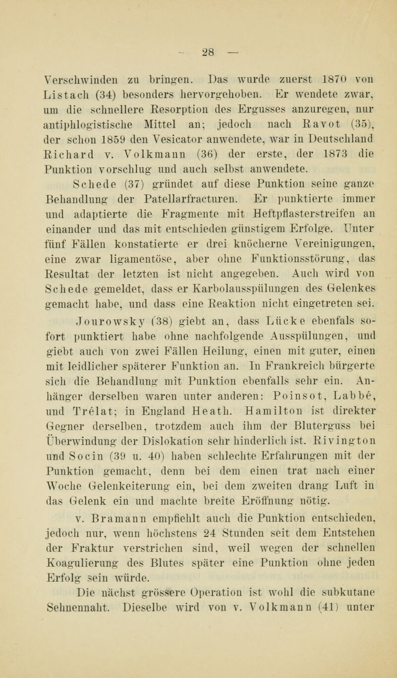 Verschwinden zu bringen. Das Avurde zuerst 1870 von Li st ach (34) besonders hervorgehoben. Er wendete zwar, um die schnellere Resorption des Ergusses anzuregen, nur antiphlogistische Mittel an; jedoch nach Ravot (35), der schon 1859 den Vesicator anwendete, war in Deutschland Richard v. Volkmann (36) der erste, der 1873 die Punktion vorschlug und auch selbst anwendete. Schede (37) gründet auf diese Punktion seine ganze Behandlung der Patellarfracturen. Er punktierte immer und adaptierte die Fragmente mit Hefti)flasterstreifen an einander und das mit entschieden günstigem Erfolge. Unter fünf Fällen konstatierte er drei knöcherne Vereinigungen, eine zwar ligamentöse, aber oline Funktionsstörung, das Resultat der letzten ist nicht angegeben. Auch wird von Schede gemeldet, dass er Karbolausspülungen des Geleiikes gemacht habe, und dass eine Reaktion nicht eingetreten sei. Jourowsky (38) giebt an, dass Lücke ebenfals so- fort punktiert habe ohne naclifolgende Ausspülungen, und giebt auch von zwei Fällen Heilung, einen mit guter, einen mit leidlicher späterer Funktion an. Li Frankreich bürgerte sich die Behandlung mit Punktion ebenfalls sehr ein. An- hänger derselben waren unter anderen: Poinsot, Labbe, und Trelat; in England Heath. Hamilton ist direkter Gegner derselben, trotzdem auch ihm der Bluterguss bei Überwindung der Dislokation sehr hinderlich ist. Rivington und Socin (39 u. 40) haben schlechte Erfahrungen mit der Punktion gemacht, denn bei dem einen trat nach einer Woche Gelenkeiternng ein, bei dem zweiten drang Luft in das Gelenk ein und machte breite Eröffnung nötig. V. Bramaun empfiehlt auch die Punktion entschieden, jedoch nur, wenn höchstens 24 Stunden seit dem Entstehen der Fraktur verstrichen sind, weil Avegen der schnellen Koagulierung des Blutes später eine Punktion ohne jeden Erfolg sein würde. Die nächst grössere Operation ist wohl die subkutane Sehnennaht. Dieselbe wird von v. Volkmann (41) unter