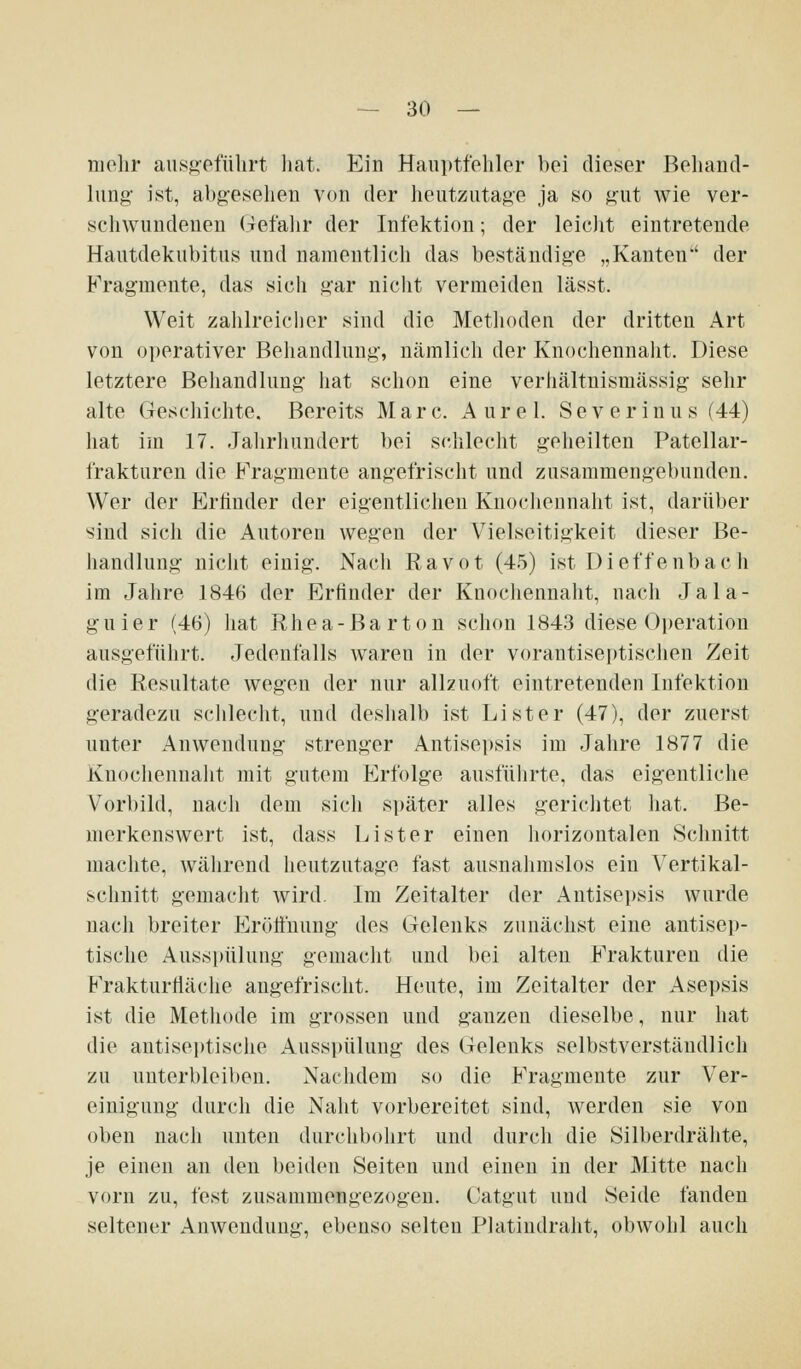 mehr ausj>ofülirt liat. Ein Hauptfehler bei dieser Behand- lung' ist, abg'esehen von der heutzutage ja so gut wie ver- schwundenen (Tcfalir der Infektion; der leicJit eintretende Hautdekubitus und namentlich das beständige „Kanten'' der Fragmeute, das sich gar nicht vermeiden lässt. Weit zahlreicher sind die Methoden der dritten Art von operativer Behandlung', nämlich der Knochennaht. Diese letztere Behandlung- hat schon eine verhältnismässig sehr alte Geschichte. Bereits Marc. A u r e 1. S e v e r i n u s (44) hat im 17. Jalirhundert bei schlecht geheilten Patcllar- frakturen die Fragmente angefrischt und zusammengebunden. Wer der Erfinder der eigentliclien Knociieunaht ist, darüber sind sich die Autoren wegen der Vielseitigkeit dieser Be- handlung niclit einig. Nacli Ravot (45) ist Dieffenbach im Jahre 1846 der Erfinder der Kuochennaht, nach Jala- guier (46) liat Rhea-Barton schon 1843 diese Operation ausgefülirt. Jedenfalls waren in der vorantiseptischen Zeit die Resultate wegen der nur alhuoft eintretenden Infektion geradezu schlecht, und deshalb ist Li st er (47), der zuerst unter Anwendung strenger Antisepsis im Jahre 1877 die Knochennalit mit gutem Erfolge ausführte, das eigentliche Vorbild, nacli dem sich später alles gerichtet hat. Be- merkenswert ist, dass Li st er einen horizontalen Schnitt machte, während heutzutage fast ausnahmslos ein Vertikal- sclmitt gemacht wird. Im Zeitalter der Antisepsis wurde nach breiter Eröffnung des Gelenks zunächst eine antisep- tische Ausspülung gemacht und bei alten Frakturen die Frakturiläche angefrischt. Heute, im Zeitalter der Asepsis ist die Methode im grossen und ganzen dieselbe, nur hat die antiseptische Ausspülung des Gelenks selbstverständlich zu unterbleiben. Nachdem so die Fragmente zur Ver- einigung durch die Naht vorbereitet sind, werden sie von oben nach unten durchbohrt und durch die Silberdrähte, je einen an den beiden Seiten und eiuen in der Mitte nach vorn zu, fest zusammengezogen. Catgut und Seide fanden seltener Anwendung, ebenso selten Platindraht, obwohl auch