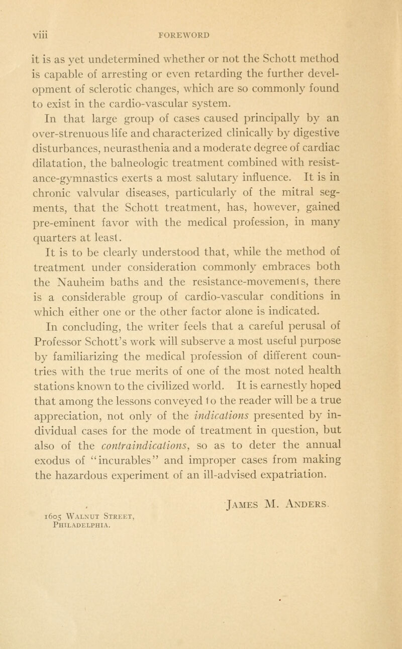 it is as yet undetermined whether or not the Schott method is capable of arresting or even retarding the further devel- opment of sclerotic changes, which are so commonly found to exist in the cardio-vascular system. In that large group of cases caused principally by an over-strenuous life and characterized clinically by digestive disturbances, neurasthenia and a moderate degree of cardiac dilatation, the balneologic treatment combined with resist- ance-gymnastics exerts a most salutary influence. It is in chronic valvular diseases, particularly of the mitral seg- ments, that the Schott treatment, has, however, gained pre-eminent favor with the medical profession, in many quarters at least. It is to be clearly understood that, while the method of treatment under consideration commonly embraces both the Nauheim baths and the resistance-movements, there is a considerable group of cardio-vascular conditions in which either one or the other factor alone is indicated. In concluding, the writer feels that a careful perusal of Professor Schott's work will subserve a most useful purpose by familiarizing the medical profession of different coun- tries with the true merits of one of the most noted health stations known to the civilized world. It is earnestly hoped that among the lessons conveyed 1 o the reader will be a true appreciation, not only of the indications presented by in- dividual cases for the mode of treatment in question, but also of the contraindications, so as to deter the annual exodus of incurables and improper cases from making the hazardous experiment of an ill-advised expatriation. James M. Anders. 1605 Walnut Street, Philadelphia.