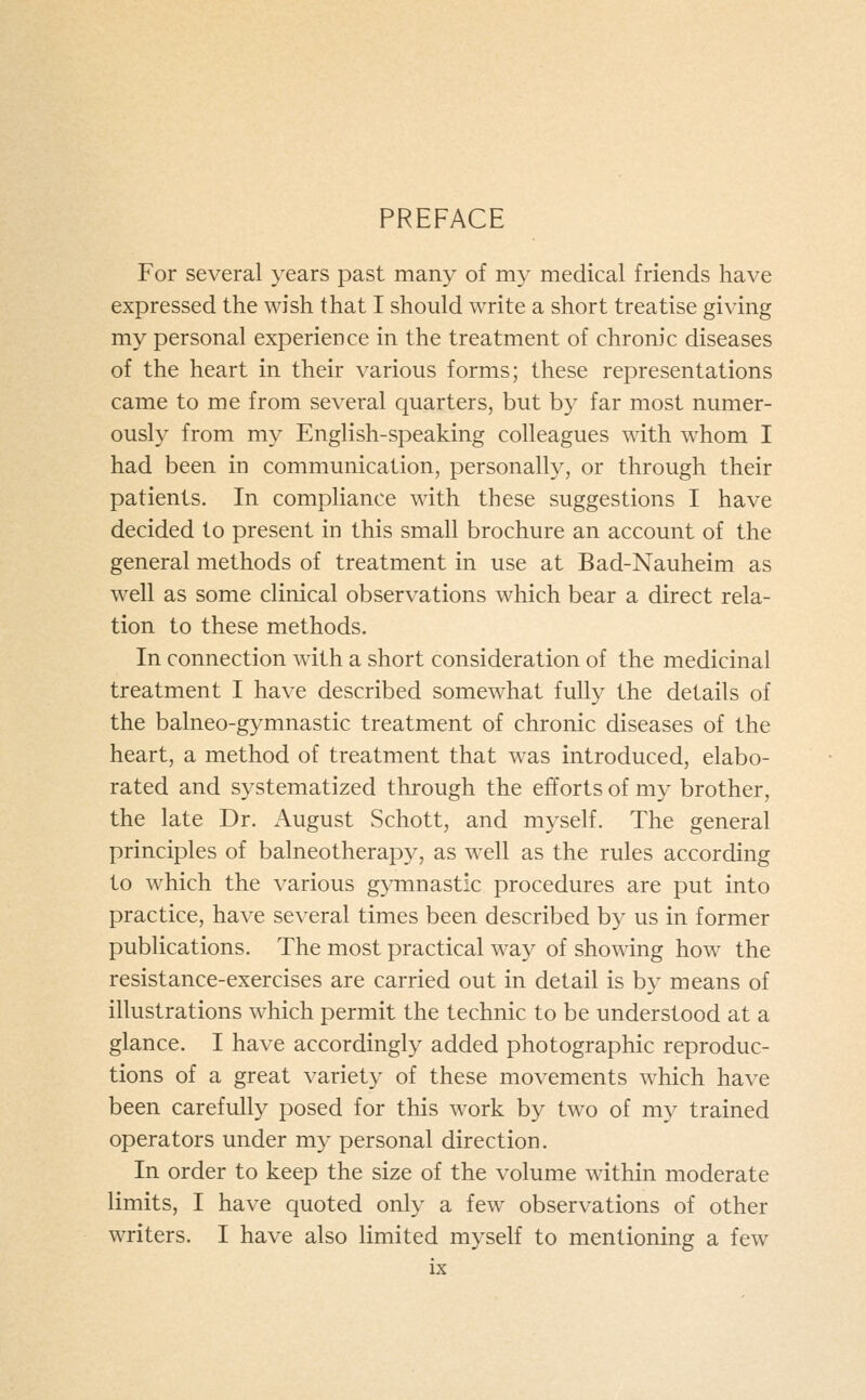 PREFACE For several years past many of my medical friends have expressed the wish that I should write a short treatise giving my personal experience in the treatment of chronic diseases of the heart in their various forms; these representations came to me from several quarters, but by far most numer- ously from my English-speaking colleagues mth whom I had been in communication, personally, or through their patients. In compliance with these suggestions I have decided to present in this small brochure an account of the general methods of treatment in use at Bad-Nauheim as well as some clinical observations which bear a direct rela- tion to these methods. In connection with a short consideration of the medicinal treatment I have described somewhat fully the details of the balneo-gymnastic treatment of chronic diseases of the heart, a method of treatment that was introduced, elabo- rated and systematized through the efforts of my brother, the late Dr. August Schott, and myself. The general principles of balneotherapy, as well as the rules according to which the various gymnastic procedures are put into practice, have several times been described by us in former publications. The most practical way of showing how the resistance-exercises are carried out in detail is by means of illustrations which permit the technic to be understood at a glance. I have accordingly added photographic reproduc- tions of a great variety of these movements which have been carefully posed for this work by two of my trained operators under my personal direction. In order to keep the size of the volume within moderate limits, I have quoted only a few observations of other writers. I have also limited myself to mentioning a few