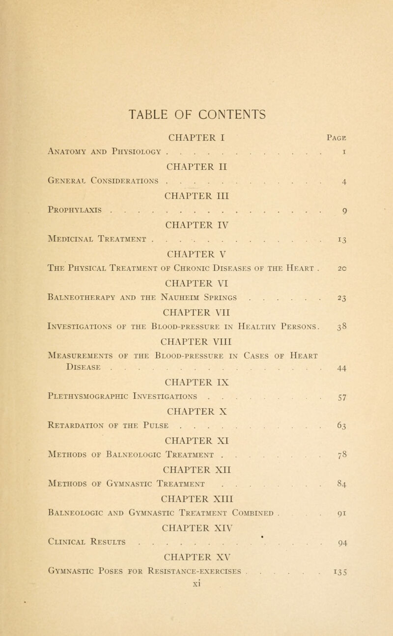 TABLE OF CONTENTS CHAPTER I Page Anatomy and Physiology i CHAPTER II General Considerations 4 CHAPTER III Prophylaxis 9 CHAPTER IV Medicinal Treatment 13 CHAPTER V The Physical Treatment of Chronic Diseases of the Heart . 2c CHAPTER VI Balneotherapy and the Nauheim Springs 23 CHAPTER VII Investigations of the Blood-pressure in Healthy Persons. 38 CHAPTER Vlll Measurements of the Blood-pressure in Cases of Heart Disease 44 CHAPTER IX Plethysmographic Investigations 57 CHAPTER X Retardation of the Pulse 63 CHAPTER XI Methods of Balneologic Treatment 78 CHAPTER XII Methods of Gymnastic Treatment 84 CHAPTER XIII Balneologic and Gymnastic Treatment Combined . .91 CHAPTER XIV Clinical Results 94 CHAPTER XV Gymnastic Poses for Resistance-exercises 135