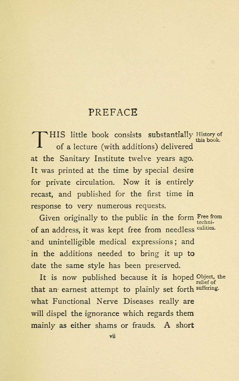 T PREFACE HIS little book consists substantially History of this book. of a lecture (with additions) delivered at the Sanitary Institute twelve years ago. It was printed at the time by special desire for private circulation. Now it is entirely recast, and published for the first time in response to very numerous requests. Given originally to the public in the form Free from of an address, it was kept free from needless caiities. and unintelligible medical expressions; and in the additions needed to bring it up to date the same style has been preserved. It is now published because it is hoped Object, the that an- earnest attempt to plainly set forth suffering. what Functional Nerve Diseases really are will dispel the ignorance which regards them mainly as either shams or frauds. A short