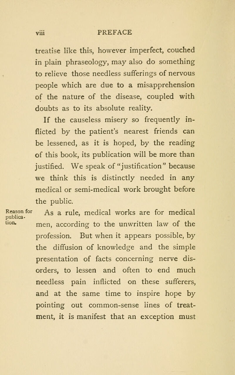 treatise like this, however imperfect, couched in plain phraseology, may also do something to relieve those needless sufferings of nervous people which are due to a misapprehension of the nature of the disease, coupled with doubts as to its absolute reality. If the causeless misery so frequently in- flicted by the patient's nearest friends can be lessened, as it is hoped, by the reading of this book, its publication will be more than justified. We speak of justification because we think this is distinctly needed in any medical or semi-medical work brought before the public. Reason for ^g ^ rule, medical works are for medical publica- ^'°°* men, according to the unwritten law of the profession. But when it appears possible, by the diffusion of knowledge and the simple presentation of facts concerning nerve dis- orders, to lessen and often to end much needless pain inflicted on these sufferers, and at the same time to inspire hope by pointing out common-sense lines of treat- ment, it is manifest that an exception must